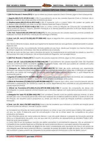 PROF. RICARDO S. PEREIRA DIREITO PENAL  PROCESSO PENAL  LEP  EXERCÍCIOS
O CURSO PERMANENTE que mais APROVA! 158
13 – LEI Nº 9.099/95 – JUIZADOS ESPECIAIS CÍVEIS E CRIMINAIS
1. (QM-Prof. Ricardo S. Pereira/2015) No que se refere aos juizados especiais cíveis e criminais, julgue os itens subsequentes.
1) [Agente-(NS)-(T)-PC-DF/2013-UnB] (I.120) O procedimento da Lei dos Juizados Especiais Cíveis e Criminais não é
aplicado a nenhum dos crimes previstos no Estatuto do Idoso.
2) [Papiloscopista-(NS)-(T)-PO-AL/2013-UnB].(I.120) O insolvente civil e a massa falida não podem ser partes em
processos cíveis instituídos com base na Lei dos Juizados Especiais Cíveis e Criminais.
3) [Escrivão-(NS)-(T)-PC-DF/2013-UnB].(I.106) Todos os crimes contra as relações de consumo são considerados de
menor potencial ofensivo. Portanto, admitem transação e os demais benefícios previstos na lei que dispõe sobre os
juizados especiais criminais.
4) [Pol. Rod. Federal-(NS)-(M)-DPRF/2013-UnB].(I.91) Os atos processuais dos juizados especiais criminais poderão ser
realizados nos finais de semana, à exceção dos domingos e feriados.
2. [Anal. Jud.-(Ár. Jud.)-(C13)-(NS)-(M)-STF/2008-UnB] Julgue os seguintes itens, acerca dos juizados especiais cíveis e
criminais.
1) (I.142) O civilmente incapaz, desde que regularmente representado por seus genitores, poderá ser parte no juizado
especial cível.
2) (I.143) É lícito ao réu, na contestação, formular pedido em seu favor, desde que fundado nos mesmos fatos que
constituem objeto da controvérsia, mas não se admitirá a reconvenção.
3) (I.144) Ao autor do fato que, após a lavratura do termo, for imediatamente encaminhado ao juizado ou assumir o
compromisso de a ele comparecer, não se imporá prisão em flagrante, nem se exigirá fiança.
3. (QM-Prof. Ricardo S. Pereira/2011) A respeito dos juizados especiais criminais, julgue os itens subsequentes.
1) [Anal. Jud.-(Ár. Jud.)-(C3)-(NS)-(M)-STJ/2008-UnB].(I.89) O procedimento dos juizados especiais cíveis não importará
renúncia a eventual crédito excedente ao limite legalmente fixado, valor este que poderá ser cobrado em outra
ação, até mesmo perante o próprio juizado.
2) [Delegado de Polícia-(C6)-(NS)-(M)-SGA-AC/2008-UnB].(I.75) No caso de ação praticada por organização
criminosa, a lei respectiva prevê meios operacionais de investigação específicos, entre eles a infiltração por agentes
de polícia, em tarefas de investigação, constituída pelos órgãos especializados pertinentes, a qual independe de
autorização judicial.
3) [Agente-(C1)-(NM)-(CA)-PC-TO/2008-UnB].(I.82) Para os efeitos da Lei dos Juizados Especiais Criminais, são considerados
crimes de menor potencial ofensivo o desacato, o furto simples e a ameaça, entre outros.
4) [Oficial de Promotoria-(C9)-(NM)-(T)-(CL)-MPE-RR/2008-UnB].(I.97) O agente que cultiva, para consumo pessoal, plantas
destinadas à preparação de substância capaz de causar dependência física submete-se aos procedimentos do
juizado especial criminal.
5) [Oficial de Promotoria-(C9)-(NM)-(T)-(CL)-MPE-RR/2008-UnB].(I.100) O acordo de composição de danos civis
homologado no juizado especial criminal impede que o ofendido ingresse com ação penal privada contra o autor
do fato.
6) (Delegado Pol. Subst.-PC-ES/2006-UnB).(I.98) O rito sumaríssimo, previsto na lei dos juizados especiais criminais, só deve
ser aplicado caso a transação penal não tenha sido realizada em audiência preliminar devido à ausência do autor
da infração, dos requisitos para a propositura ou, ainda, por não ter o autor da infração aceitado a proposta de
transação.
4. [Anal. Jud.-(Ár. Adm.)-TSE/2007-UnB].(Q.55) Acerca das leis brasileiras que instituíram o conceito de infração penal
de menor potencial ofensivo, assinale a opção correta.
a) Consideram-se infrações de menor potencial ofensivo os crimes a que a lei comina pena máxima não superior a
um ano, ou multa. É irrelevante para tal conceituação o fato de os crimes serem de competência da justiça
estadual ou da federal.
b) Nas infrações penais de menor potencial ofensivo, o juiz não pode oferecer a proposta de transação penal de
ofício ou a requerimento da parte, uma vez que esse ato é privativo do representante do Ministério Público (MP),
titular da ação penal pública.
c) Como não há em lei qualquer menção aos delitos submetidos a procedimentos especiais, não se submetem à
competência dos Juizados Especiais as infrações de menor potencial ofensivo a que sejam previstos ritos especiais.
d) Mesmo havendo necessidade de diligências de maior complexidade para apuração dos fatos e da autoria de
uma infração penal de menor potencial ofensivo, a exemplo de pedido de quebra de sigilo de dados, tais circunstâncias
não autorizam o deslocamento de competência do juizado especial criminal para o juízo de direito comum.
 
