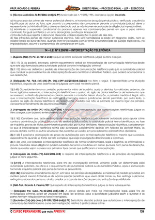 PROF. RICARDO S. PEREIRA DIREITO PENAL  PROCESSO PENAL  LEP  EXERCÍCIOS
O CURSO PERMANENTE que mais APROVA! 159
5. (Técnico Judiciário-TJ-RR/2006-UnB).(Q.99) Acerca da Lei n.º 9.099/1995, assinale a opção incorreta.
a) No processo dos crimes de menor potencial ofensivo, e tratando-se de ação penal pública, verificada a ausência
injustificada do autor do fato, que assumiu o compromisso de comparecer perante a autoridade judicial, deve o
representante do Ministério Público oferecer denúncia oral, se não houver necessidade de diligências imprescindíveis.
b) Admite-se a suspensão condicional do processo apenas nas contravenções penais em que a pena mínima
cominada for igual ou inferior a um ano, abrangidas ou não por lei especial.
c) Da decisão que rejeitar a denúncia oferecida, caberá apelação no prazo de dez dias.
d) Nas infrações penais de menor potencial ofensivo, não será formalizada a prisão em flagrante delito, nem se
exigirá fiança do autor do fato, quando este for conduzido com o termo circunstanciado ao juizado especial ou, na
impossibilidade, assumir o compromisso de comparecer em juízo.
14 – LEI Nº 9.296/96 – INTERCEPTAÇÃO TELEFÔNICA
1. [Agente-(NS)-(T)-PC-DF/2013-UnB] No que se refere à escuta telefônica, julgue os itens a seguir.
1) (I.111) O juiz poderá, em regra, admitir requerimento verbal de interceptação de comunicação telefônica desde
que este seja formulado pela autoridade policial durante investigação criminal.
2) (I.112) Uma vez deferido o pedido de interceptação de comunicação telefônica pelo juiz, a autoridade policial
que conduzir os procedimentos de interceptação deverá cientificar o Ministério Público, que poderá acompanhar a
sua realização.
2. [Delegado Pol. Fed.-(NS)-(M)-(Pr. Obj.)-DPF-MJ/2013UnB.(QDM)] No item a seguir, é apresentada uma situação
hipotética, seguida de uma assertiva a ser julgada com base no direito penal.
1) (I.48) O presidente de uma comissão parlamentar mista de inquérito, após as devidas formalidades, ordenou, de
forma sigilosa e reservada, a interceptação telefônica e a quebra do sigilo de dados telefônicos de testemunha que
se reservara o direito de permanecer calada perante a comissão. Nessa situação, a primeira medida é ilegal, visto
que a interceptação telefônica se restringe à chamada reserva jurisdicional, sendo permitida, por outro lado, a
quebra do sigilo de dados telefônicos da testemunha, medida que não se submete ao mesmo rigor da primeira,
consoante entendimento da doutrina majoritária.
3. [Advogado da União-(P1)-AGU/2009-UnB] A respeito da interceptação das comunicações telefônicas, julgue os
itens a seguir, com base no entendimento do STF.
1) (I.162) Considere que, após realização de interceptação telefônica judicialmente autorizada para apurar crime
contra a administração pública imputado ao servidor público Mário, a autoridade policial tenha identificado, na fase
de inquérito, provas de ilícitos administrativos praticados por outros servidores. Nessa situação hipotética, considerando-
se que a interceptação telefônica tenha sido autorizada judicialmente apenas em relação ao servidor Mário, as
provas obtidas contra os outros servidores não poderão ser usadas em procedimento administrativo disciplinar.
2) (I.163) É possível a prorrogação do prazo de autorização para a interceptação telefônica, mesmo que sucessiva,
especialmente quando se tratar de fato complexo que exija investigação diferenciada e contínua.
3) (I.164) Uma vez realizada a interceptação telefônica de forma fundamentada, legal e legítima, as informações e
provas coletadas dessa diligência podem subsidiar denúncia com base em crimes puníveis com pena de detenção,
desde que estes sejam conexos aos primeiros tipos penais que justificaram a interceptação.
4. [Advogado da União-(P1)-AGU/2006-UnB] A respeito da interceptação telefônica e do princípio da legalidade,
julgue os itens seguintes.
1) (I.141) A interceptação telefônica, para fins de investigação criminal, somente pode ser determinada pela
autoridade judiciária, de ofício e a requerimento da autoridade policial ou do Ministério Público, após a instauração
formal de inquérito policial, sob pena de tornar-se prova ilícita.
2) (I.142) Consoante entendimento do STF, em face ao princípio da legalidade, é inadmissível medida provisória em
matéria penal, mesmo tratando-se de normas penais benéficas, que visem abolir crimes ou lhes restringir o alcance,
extinguir ou abrandar pena ou, ainda, ampliar os casos de isenção de pena ou extinção de punibilidade.
5. (QM-Prof. Ricardo S. Pereira/2011) A respeito da interceptação telefônica, julgue os itens subsequentes.
1) (Delegado Pol. Subst.-PC-ES/2006-UnB).(I.88) A prova obtida por meio de interceptação legal, para fins de
investigação criminal, pode ser utilizada em ação de divórcio, caso a autoridade judiciária assim o autorize e as
partes tenham relação com os fatos investigados.
2) [Escrivão-(CA)-(M)-(Nac.)-PF-DPF/2004-UnB].(I.71) Seria ilícita decisão judicial que autorizasse a interceptação de
comunicações telefônicas no curso de investigação relativa à prática desse crime.
 