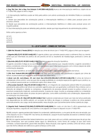 PROF. RICARDO S. PEREIRA DIREITO PENAL  PROCESSO PENAL  LEP  EXERCÍCIOS
O CURSO PERMANENTE que mais APROVA! 160
6. (Ing. Titul. Serv. Not. e Reg. Foro Extrajud.-TJ-MT/2005-UnB).(Q.22) Acerca de interceptação telefônica, objeto da Lei
n.º 9.296/1996, julgue os itens a seguir.
I. A interceptação telefônica pode ser feita pela polícia com prévia autorização do Ministério Público e conduzida
pelo juiz.
II. Desde que precedida de autorização judicial, a interceptação telefônica é válida para produzir prova em
processo criminal.
III. Desde que precedida de autorização judicial, a interceptação telefônica é válida para produzir prova em
inquérito policial.
IV. Essa interceptação pode ser deferida pelo judiciário, desde que haja requerimento da administração pública.
Estão certos apenas os itens
a) I e II.
b) I e IV.
c) II e III.
d) III e IV.
15 – LEI Nº 9.455/97 – CRIMES DE TORTURA
1. (QM-Prof. Ricardo S. Pereira/2014) Em relação aos crime de tortura (Lei n.º 9.455/1997), julgue os itens que se seguem.
1) [Agente-(NS)-(T)-PC-DF/2013-UnB].(I.87) O agente público que submeter pessoa presa a sofrimento físico ou mental,
ainda que por intermédio da prática de ato previsto em lei ou resultante de medida legal, praticará o crime de
tortura.
2) [Escrivão-(NS)-(T)-PC-DF/2013-UnB].(I.105) Considere a seguinte situação hipotética.
O agente carcerário X dirigiu-se ao escrivão de polícia Y para informar que, naquele instante, o agente carcerário Z
estava cometendo crime de tortura contra um dos presos e que Z disse que só pararia com a tortura depois de obter
a informação desejada.
Nessa situação hipotética, se nada fizer, o escrivão Y responderá culposamente pelo crime de tortura.
3) [Pol. Rod. Federal-(NS)-(M)-DPRF/2013-UnB].(I.96) Para que um cidadão seja processado e julgado por crime de
tortura, é prescindível que esse crime deixe vestígios de ordem física.
4) [Anal. Jud.-(Ár. Jud.)-(Espec. Of. Just. Aval. Fed.-(C2)-(CE)-(NS)-(M)-TJ-DFT/2013-UnB].(I.90) O crime de tortura é
considerado crime comum, uma vez que não se exige qualidade ou condição especial do agente que o pratica, ou
seja, qualquer pessoa pode ser considerada sujeito ativo desse crime.
5) [Procurador-Geral-(Pr. Obj.)-PG-DF/2013-UnB].(I.119) Se um integrante de corporação policial militar for processado
penalmente pela prática de tortura ao submeter agente preso por sua guarnição a sofrimento físico intenso com a
intenção de obrigá-lo a delatar os comparsas, o julgamento do processo deverá ocorrer na justiça comum, e a
eventual condenação implicará, automaticamente, a perda do cargo, função ou emprego público e a interdição
para seu exercício pelo dobro do prazo da pena aplicada, como efeito automático da condenação, dispensando-
se motivação circunstanciada.
6) [Agente Pol. Fed.-(Pr. Obj.)-DPF-MJ/2012-UnB].(I.116) O policial condenado por induzir, por meio de tortura praticada
nas dependências do distrito policial, um acusado de tráfico de drogas a confessar a prática do crime perderá
automaticamente o seu cargo, sendo desnecessário, nessa situação, que o juiz sentenciante motive a perda do cargo.
2. [Agente Penit. Federal-(C10)-(NM)-(T)-DEPEN/2013-UnB].(QDM) Em cada um dos itens 1 e 2 é apresentada uma
situação hipotética, seguida de uma assertiva a ser julgada com base no disposto na Lei n.º 9.455/1997.
1) (I.85) Joaquim, agente penitenciário federal, foi condenado, definitivamente, a uma pena de três anos de reclusão, por
crime disposto na Lei n.º 9.455/1997. Nos termos da referida lei, Joaquim ficará impedido de exercer a referida função
pelo prazo de seis anos.
2) (I.86) Um agente penitenciário federal determinou que José, preso sob sua custódia, permanecesse de pé por dez
horas ininterruptas, sem que pudesse beber água ou alimentar-se, como forma de castigo, já que José havia
cometido, comprovadamente, grave falta disciplinar. Nessa situação, esse agente cometeu crime de tortura, ainda
que não tenha utilizado de violência ou grave ameaça contra José.
 