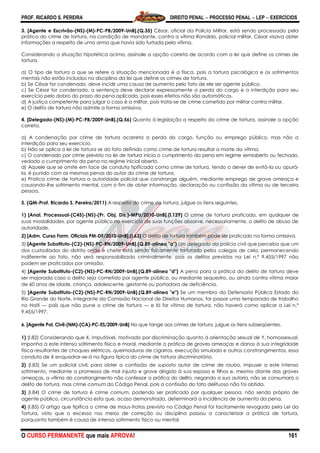PROF. RICARDO S. PEREIRA DIREITO PENAL  PROCESSO PENAL  LEP  EXERCÍCIOS
O CURSO PERMANENTE que mais APROVA! 161
3. [Agente e Escrivão-(NS)-(M)-PC-PB/2009-UnB].(Q.35) César, oficial da Polícia Militar, está sendo processado pela
prática do crime de tortura, na condição de mandante, contra a vítima Ronaldo, policial militar. César visava obter
informações a respeito de uma arma que havia sido furtada pela vítima.
Considerando a situação hipotética acima, assinale a opção correta de acordo com a lei que define os crimes de
tortura.
a) O tipo de tortura a que se refere a situação mencionada é a física, pois a tortura psicológica e os sofrimentos
mentais não estão incluídos na disciplina da lei que define os crimes de tortura.
b) Se César for condenado, deve incidir uma causa de aumento pelo fato de ele ser agente público.
c) Se César for condenado, a sentença deve declarar expressamente a perda do cargo e a interdição para seu
exercício pelo dobro do prazo da pena aplicada, pois esses efeitos não são automáticos.
d) A justiça competente para julgar o caso é a militar, pois trata-se de crime cometido por militar contra militar.
e) O delito de tortura não admite a forma omissiva.
4. [Delegado-(NS)-(M)-PC-PB/2009-UnB].(Q.56) Quanto à legislação a respeito do crime de tortura, assinale a opção
correta.
a) A condenação por crime de tortura acarreta a perda do cargo, função ou emprego público, mas não a
interdição para seu exercício.
b) Não se aplica a lei de tortura se do fato definido como crime de tortura resultar a morte da vítima.
c) O condenado por crime previsto na lei de tortura inicia o cumprimento da pena em regime semiaberto ou fechado,
vedado o cumprimento da pena no regime inicial aberto.
d) Aquele que se omite em face de conduta tipificada como crime de tortura, tendo o dever de evitá-la ou apurá-
la, é punido com as mesmas penas do autor do crime de tortura.
e) Pratica crime de tortura a autoridade policial que constrange alguém, mediante emprego de grave ameaça e
causando-lhe sofrimento mental, com o fim de obter informação, declaração ou confissão da vítima ou de terceira
pessoa.
5. (QM-Prof. Ricardo S. Pereira/2011) A respeito do crime de tortura, julgue os itens seguintes.
1) [Anal. Processual-(C45)-(NS)-(Pr. Obj. Dis.)-MPU/2010-UnB].(l.129) O crime de tortura praticado, em qualquer de
suas modalidades, por agente público no exercício de suas funções absorve, necessariamente, o delito de abuso de
autoridade.
2) [Adm. Curso Form. Oficiais PM-DF/2010-UnB].(I.63) O delito de tortura também pode ser praticado na forma omissiva.
3) [Agente Substituto-(C2)-(NS)-PC-RN/2009-UnB].(Q.89-alínea "a") Um delegado da polícia civil que perceba que um
dos custodiados do distrito onde é chefe está sendo fisicamente torturado pelos colegas de cela, permanecendo
indiferente ao fato, não será responsabilizado criminalmente, pois os delitos previstos na Lei n.º 9.455/1997 não
podem ser praticados por omissão.
4) [Agente Substituto-(C2)-(NS)-PC-RN/2009-UnB].(Q.89-alínea "d") A pena para a prática do delito de tortura deve
ser majorada caso o delito seja cometido por agente público, ou mediante sequestro, ou ainda contra vítima maior
de 60 anos de idade, criança, adolescente, gestante ou portadora de deficiência.
5) [Agente Substituto-(C2)-(NS)-PC-RN/2009-UnB].(Q.89-alínea "e") Se um membro da Defensoria Pública Estado do
Rio Grande do Norte, integrante da Comissão Nacional de Direitos Humanos, for passar uma temporada de trabalho
no Haiti — país que não pune o crime de tortura — e lá for vítima de tortura, não haverá como aplicar a Lei n.º
9.455/1997.
6. [Agente Pol. Civil-(NM)-(CA)-PC-ES/2009-UnB] No que tange aos crimes de tortura, julgue os itens subseqüentes.
1) (I.82) Considerando que X, imputável, motivado por discriminação quanto à orientação sexual de Y, homossexual,
imponha a este intenso sofrimento físico e moral, mediante a prática de graves ameaças e danos à sua integridade
física resultantes de choques elétricos, queimaduras de cigarros, execução simulada e outros constrangimentos, essa
conduta de X enquadrar-se-á na figura típica do crime de tortura discriminatória.
2) (I.83) Se um policial civil, para obter a confissão de suposto autor de crime de roubo, impuser a este intenso
sofrimento, mediante a promessa de mal injusto e grave dirigido à sua esposa e filhos e, mesmo diante das graves
ameaças, a vítima do constrangimento não confessar a prática do delito, negando a sua autoria, não se consumará o
delito de tortura, mas crime comum do Código Penal, pois a confissão do fato delituoso não foi obtida.
3) (I.84) O crime de tortura é crime comum, podendo ser praticado por qualquer pessoa, não sendo próprio de
agente público, circunstância esta que, acaso demonstrada, determinará a incidência de aumento da pena.
4) (I.85) O artigo que tipifica o crime de maus-tratos previsto no Código Penal foi tacitamente revogado pela Lei da
Tortura, visto que o excesso nos meios de correção ou disciplina passou a caracterizar a prática de tortura,
porquanto também é causa de intenso sofrimento físico ou mental.
 