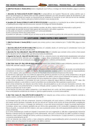 PROF. RICARDO S. PEREIRA DIREITO PENAL  PROCESSO PENAL  LEP  EXERCÍCIOS
O CURSO PERMANENTE que mais APROVA! 164
3. (QM-Prof. Ricardo S. Pereira/2012) Sobre a legislação que instituiu o Código de Trânsito Brasileiro, julgue o próximo
item.
1) [Escrivão de Polícia-(C2)-PC-ES/2011-UnB].(I.94) A jurisprudência do Superior Tribunal de Justiça admite que a
prova da embriaguez ao volante deve ser feita, preferencialmente, por meio de perícia (teste de alcoolemia ou de
sangue), mas esta pode ser suprida, se impossível de ser realizada no momento ou em vista da recusa do cidadão,
pelo exame clínico e, mesmo, pela prova testemunhal em casos excepcionais.
4. [Analista-(Ár. Direito)-(CD04)-(T1)-MPE-SP/2010-FCC].(Q.58) A suspensão ou a proibição de se obter a permissão ou
a habilitação para dirigir veículo automotor, prevista no Código de Trânsito Brasileiro,
a) poderá ser decretada pelo juiz como medida cautelar, de ofício, mesmo antes de instaurada a ação penal.
b) será objeto de decisão da qual cabe agravo de instrumento, sem efeito suspensivo.
c) não pode ser imposta cumulativamente com outras penalidades.
d) tem a duração mínima de 6 (seis) meses.
e) poderá ser aplicada, a critério do juiz, se tratar-se de réu reincidente na prática de crime previsto naquele Código.
17 – LEI Nº 9.605/98 – CRIMES CONTRA O MEIO AMBIENTE
1. (QM-Prof. Ricardo S. Pereira/2014) A respeito dos crimes contra o meio ambiente (Lei n.º 9.605/1998), julgue os itens
a seguir.
1) [Escrivão-(NS)-(T)-PC-DF/2013-UnB].(I.109) Quando um cidadão abate um animal que é considerado nocivo por
órgão competente, ele não comete crime.
2) [Escrivão Pol. Fed.-(NS)-(M)-(Pr. Obj.)-DPF-MJ/2013UnB].(I.103) Um cidadão que cometer crime contra a flora estará
isento de pena se for comprovado que ele possui baixa escolaridade.
3) [Agente Pol. Fed.-(Pr. Obj.)-DPF-MJ/2012-UnB].(I.119) Se o rebanho bovino de determinada propriedade rural estiver
sendo constantemente atacado por uma onça, o dono dessa propriedade, para proteger o rebanho, poderá,
independentemente de autorização do poder público, abater o referido animal silvestre.
2. [Def. Públ. Subst.-(Pr. Obj.)-DPE-RR/2013-UnB].(Q.26) Acerca dos crimes contra o meio ambiente, previstos na Lei n.º
9.605/1998, assinale a opção correta.
a) Nos crimes ambientais, a responsabilidade penal da pessoa jurídica será sempre reflexa, e, de acordo com entendimento
consolidado na doutrina e na jurisprudência dos tribunais superiores, a pessoa jurídica não poderá ser responsabilizada
por crime culposo, salvo quando essa infração for imputada única e exclusivamente ao ente moral.
b) Admite-se a aplicação das circunstâncias agravantes genéricas previstas no CP aos crimes ambientais e, de igual
modo, a aplicação das agravantes genéricas ambientais aos delitos comuns da lei ambiental em apreço, em face
do princípio da subsidiariedade, preconizado de forma expressa em ambos os diplomas legais.
c) Nos crimes ambientais, a concessão do sursis (comum e especial) segue idênticos requisitos do CP; neles, são
igualmente cabíveis o sursis etário e o sursis humanitário nas condenações não superiores a quatro anos.
d) Os crimes ambientais, em relação aos entes morais, são plurissubjetivos ou de concurso necessário; contudo, não
se pode imputar concomitantemente a mesma infração penal a pessoa física e a pessoa jurídica, sob pena de
ofensa ao princípio do no bis in idem.
e) Na fixação da pena por delitos ambientais, o juiz deverá levar em conta, de forma preponderante, os bons ou
maus antecedentes ambientais do infrator e, apenas supletivamente, os outros antecedentes.
3. [Def. Públ. Subst.-(Pr. Obj.)-DPE-TO/2013-UnB].(Q.97) Com relação aos crimes contra o meio ambiente, assinale a
opção correta, conforme entendimento do STJ e do STF.
a) Considere que Gil, a fim de comemorar, durante a madrugada, em zona urbana, a vitória de determinado time
de futebol, tenha ajustado o aparelho de som do veículo em volume muito acima do limite permitido na legislação
local, perturbando o sono e o sossego da vizinhança, e que esta tenha acionado o órgão municipal responsável.
Considere, ainda, que o referido aparelho de som tenha sido apreendido, e Gil, conduzido à delegacia de polícia.
Nessa situação, a conduta de Gil é atípica, visto que a poluição sonora não está expressamente prevista na lei de
crimes ambientais.
b) O crime ambiental que consiste em impedir o nascimento de nova vegetação ou dificultar a regeneração natural de
florestas e demais formas de vegetação é crime permanente, visto que a consumação do delito se protrai no tempo,
violando o bem jurídico tutelado de forma contínua e duradoura, renovando-se, a cada momento a consumação,
consoante entendimento do STF.
c) Em se tratando dos crimes contra o meio ambiente, admite-se responsabilização penal unicamente da pessoa
jurídica, salvo se a imputação for pela prática de delitos culposos.
 