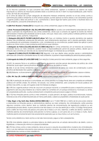 PROF. RICARDO S. PEREIRA DIREITO PENAL  PROCESSO PENAL  LEP  EXERCÍCIOS
O CURSO PERMANENTE que mais APROVA! 165
d) Os tribunais superiores, no que concerne aos crimes ambientais, rejeitam a incidência do sistema da dupla
imputação ou sistema da imputação paralela dada a ocorrência de bis in idem na responsabilização, pelo mesmo
crime, de mais de uma pessoa.
e) O crime de deixar de cumprir obrigação de relevante interesse ambiental, previsto no rol dos crimes contra a
administração pública ambiental, é crime omissivo próprio, punido apenas na forma dolosa, e se caracteriza quando
o agente público deixa de praticar o ato, contrariando o dever legal de fazê-lo para evitar o resultado lesivo ao
meio ambiente, consoante entendimento do STJ.
4. (QM-Prof. Ricardo S. Pereira/2011) A respeito dos crimes ambientais, julgue os itens seguintes.
1) [Anal. Processual-(C45)-(NS)-(Pr. Obj. Dis.)-MPU/2010-UnB].(l.133) De acordo com entendimento jurisprudencial, não se
aplica o princípio da insignificância aos crimes ambientais, ainda que a conduta do agente se revista da mínima
ofensividade e inexista periculosidade social na ação, visto que, nesse caso, o bem jurídico tutelado pertence a toda
coletividade, sendo, portanto, indisponível.
2) [Delegado-(NS)-(M)-PC-PB/2009-UnB].(Q.59-alínea "a") Caso um indivíduo tenha a guarda doméstica de espécie
silvestre não-considerada ameaçada de extinção, que anteriormente apanhara, sem a devida permissão, licença
ou autorização da autoridade competente, o juiz, considerando as circunstâncias, poderá deixar de aplicar a pena
relativa ao crime contra o meio ambiente praticado por esse indivíduo.
3) [Delegado de Polícia-(C6)-(NS)-(M)-SGA-AC/2008-UnB].(I.76) Em crimes ambientais, em se tratando de condutas e
atividades lesivas ao meio ambiente, poderá haver a responsabilização penal da pessoa jurídica, desde que a
infração seja cometida por decisão de seu representante legal, no interesse da sua entidade.
4) [Agente-(C1)-(NM)-(CA)-PC-TO/2008-UnB].(I.115) Segundo a lei que dispõe sobre sanções penais e administrativas
derivadas de condutas e atividades lesivas ao meio ambiente, é possível a responsabilização penal da pessoa jurídica.
5. [Advogado da União-(P1)-AGU/2009-UnB] Com relação à tutela penal do meio ambiente, julgue os itens seguintes.
1) (I.81) As pessoas físicas e as jurídicas estão sujeitas às mesmas sanções penais decorrentes da prática de crime
ambiental, quais sejam: penas privativas de liberdade, restritivas de direito e multas.
2) (I.82) A Lei de Crimes Ambientais prevê a suspensão condicional da pena nos casos de condenação a pena
privativa de liberdade não superior a três anos.
3) (I.83) Elaborar, no licenciamento, estudo parcialmente falso é crime que admite as modalidades culposa e dolosa.
6. [Téc. Nív. Sup.-(Ár. Jurídica)-EMBRAPA/2005-UnB] Julgue os itens a seguir, relativos aos crimes contra o meio ambiente.
1) (I.108) A prestação de serviços à comunidade, em crimes previstos no Código Penal, deve ser cumprida em entidades
públicas em sentido amplo. No entanto, tal sanção, nos crimes ambientais, será cumprida em locais públicos em
sentido mais estrito, ou seja, em lugares onde há interesse ecológico.
2) (I.109) Se o agente praticar crime de caça em um parque nacional, a competência para o respectivo processo e
julgamento será da justiça federal. Se o mesmo delito for cometido em um parque estadual ou municipal, ou ainda,
em propriedade particular, a justiça estadual será competente para processar e julgar o infrator.
3) (I.110) Nas infrações penais contra o meio ambiente, a ação penal é, de regra, pública incondicionada, todavia,
tratando-se de crime ambiental praticado em terras particulares, caberá ao proprietário a titularidade da ação penal.
7. [Esp. Regul. e Vig. Sanit.-(Esp. Direito)-ANVISA/2004-UnB] A Lei n.º 9.605/1988 tem o mérito de ter procurado ordenar
e sistematizar as infrações penais e administrativas relativas ao meio ambiente. Na criminalização, estão previstas
algumas condutas como destruir, lesar ou maltratar plantas de ornamentação de logradouros públicos ou em
propriedade privada alheia. A pena prevista é de três meses a um ano de detenção e multa. O Código Penal prevê,
para o delito de maus-tratos de pessoa uma pena de 2 meses a um ano. Ademais, o delito de destruir, danificar ou
maltratar plantas de ornamentação está previsto na forma culposa, e com pena de um a 6 meses e multa. Assim,
maltratar planta ornamental será mais severamente apenado que os maus-tratos a um ser humano.
Tendo como referência o texto acima e a lei nele mencionada, julgue os itens subseqüentes.
1) (I.78) A lei referida violenta os princípios básicos do direito penal de um estado democrático de direito, como a
legalidade, a intervenção mínima e a proporcionalidade.
2) (I.79) Nos crimes contra o meio ambiente, deve-se buscar a solução da problemática moderna da criminalização,
com o uso de melhores instrumentos para prevenir e reprimir condutas, de modo a se alcançar mais eficazmente a
legitimidade das normas e maior obediência.
 