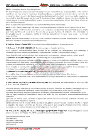PROF. RICARDO S. PEREIRA DIREITO PENAL  PROCESSO PENAL  LEP  EXERCÍCIOS
O CURSO PERMANENTE que mais APROVA! 166
3) (I.80) Considere a seguinte situação hipotética.
Em determinado caso, restaram devidamente comprovadas a materialidade e a autoria dos ilícitos contra a ordem
econômica e o meio ambiente na conduta de João dos Santos, acusado efetivamente de ordenar a extração de
areia no leito de um rio, sem a devida autorização dos órgãos competentes. Assim, com uma só ação, usurpou bem
do patrimônio da União, lesando a ordem econômica, ze executou a extração de recursos minerais, em prejuízo do
meio ambiente. A consumação dos ilícitos ocorreu no momento em que houve a retirada da areia do leito do rio,
sem a devida autorização.
Nessa situação, restou caracterizado o concurso formal entre os crimes mencionados.
4) (I.81) A Lei n.º 9.605/1998 pecou em não unificar grande parte dos delitos ambientais em um mesmo corpo de texto.
5) (I.82) Segundo a melhor doutrina, o ambiente é um bem jurídico-penal portador de subjetividade própria, erigido
pelo texto constitucional como direito fundamental da pessoa humana. O ambiente está estampado na
Constituição Federal — ponto jurídico-político de referência obrigatória em tema de injusto penal — como valor
digno de tutela.
6) (I.83) A nova lei penal ambiental incorporou a política criminal consensual ao admitir, expressamente, os institutos da
transação penal e da suspensão condicional do processo.
8. (QM-Prof. Ricardo S. Pereira/2011) Acerca dos crimes ambientais, julgue os itens subsequentes.
1) (Delegado-PF-DPF/2002-UnB).(Q.33).(I.2) Considere a seguinte situação hipotética.
Paulo, cortando clandestinamente várias madeiras de lei, promoveu um desmatamento com queimada e
cozimento de carvão em mata localizada em sua propriedade rural, sem a devida autorização legal.
Nessa situação, Paulo praticou crime contra a flora e deverá ser processado e julgado perante a justiça federal.
2) (Delegado-PF-DPF/2002-UnB).(Q.33).(I.3) Considere a seguinte situação hipotética.
Sílvio e Henrique, representantes legais da sociedade comercial denominada Madeireira Brasil Ltda., determinaram
que os empregados da empresa cortassem árvores em uma floresta considerada de preservação permanente, sem
autorização da autoridade competente, para que as madeiras fossem posteriormente comercializadas.
Nessa situação, a pessoa jurídica poderá ser responsabilizada penalmente e, na hipótese de condenação, ser
imposta pena de prestação de serviços à comunidade.
3) (Delegado-PF-DPF/2002-UnB).(Q.33).(I.4) Considere a seguinte situação hipotética.
Em uma blitz, Tiago foi preso em flagrante por ter em cativeiro, para a venda, trinta canários-da-terra.
Nessa situação, e de acordo com o atual entendimento do STJ, Tiago responderá por crime contra a fauna perante
a justiça federal.
9. [Anal. Jud.-(Ár. Jud.)-(CM)-(T1)-TRF-4ªREG/2010-FCC].(Q.45) No que se refere aos crimes ambientais, de acordo com
a Lei nº 9.605/1998, é certo que
a) o crime de matar espécimes de fauna silvestre, nativos ou em rota migratória, sem a devida permissão, licença ou
autorização da autoridade competente, ou em desacordo com a obtida não se aplica aos atos de pesca.
b) o crime de destruição de floresta considerada de preservação permanente não admite a modalidade culposa.
c) é fato atípico a realização de experiência dolorosa em animal vivo para fins didáticos, inclusive se existirem recursos
alternativos.
d) incorre nas mesmas penas o indivíduo que pesca em período no qual a pesca seja proibida e o indivíduo que
pesca mediante a utilização de explosivo.
e) não incorre nas mesmas penas o indivíduo que causar poluição de qualquer natureza, a ponto de dificultar ou impedir
o uso público das praias, e o indivíduo que deixar de adotar, quando assim o exigir a autoridade competente, medidas
de precaução em caso de risco de dano ambiental grave ou irreversível.
10. [Anal. Jud.-(Ár. Jud.)-(Esp. Of. Just. e Avaliador)-(CK11)-(T1)-TJ-PI/2009-FCC].(Q.44) A desconsideração da pessoa
jurídica prevista no art. 4º da Lei nº 9.605/98 (Lei dos Crimes Ambientais) diz respeito
a) às áreas administrativa e penal.
b) à área penal.
c) à área administrativa.
d) às áreas civil e penal.
e) à área civil.
 