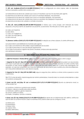 PROF. RICARDO S. PEREIRA DIREITO PENAL  PROCESSO PENAL  LEP  EXERCÍCIOS
O CURSO PERMANENTE que mais APROVA! 15
11. [Of. Just. Avaliador-(CV)-(T1)-TJ-PA/2009-FCC].(Q.61) Para a configuração do crime culposo, além da tipicidade,
torna-se necessária a prática de conduta com
a) inobservância do dever de cuidado que causa um resultado cujo risco foi assumido pelo agente.
b) observância do dever de cuidado que causa um resultado desejado, mas previsível.
c) inobservância do dever de cuidado que causa um resultado desejado, mas previsível.
d) inobservância do dever de cuidado que causa um resultado não desejado e imprevisível.
e) observância do dever de cuidado e vontade consciente.
12. [Téc.-(Ár. Adm.)-(CK08)-(T3)-MPE-SE/2009-FCC].(Q.65) O médico que, numa cirurgia, sem intenção de matar,
esqueceu uma pinça dentro do abdômen do paciente, ocasionando- lhe infecção e a morte, agiu com
a) culpa, por imperícia.
b) dolo direto.
c) culpa, por negligência.
d) culpa, por imprudência.
e) dolo eventual.
13. [Assessor Jurídico-(CA01)-(T1)-TCE-PI/2009-FCC].(Q.69) Em relação aos crimes culposos, é correto afirmar que.
a) é prescindível a previsibilidade do resultado pelo agente.
b) a culpa concorrente da vítima elide a responsabilidade do acusado.
c) a culpa é presumida no caso de infração regulamentar.
d) na culpa inconsciente o agente não prevê o resultado, embora este seja previsível.
e) é admissível a tentativa
6  DOS CRIMES QUALIFICADOS PELO RESULTADO
1. (QM-Prof. Ricardo S. Pereira/2014) Acerca dos crimes qualificados pelo resultado, julgue o item a seguir.
1) [Agente Pol. Fed.-(Pr. Obj.)-DPF-MJ/2012-UnB].(I.88) Conflitos aparentes de normas penais podem ser solucionados
com base no princípio da consunção, ou absorção. De acordo com esse princípio, quando um crime constitui meio
necessário ou fase normal de preparação ou execução de outro crime, aplica-se a norma mais abrangente. Por
exemplo, no caso de cometimento do crime de falsificação de documento para a prática do crime de estelionato,
sem mais potencialidade lesiva, este absorve aquele.
2. [Agente Pol. Fed.-(Pr. Obj.)-DPF-MJ/2009-UnB] Julgue os seguintes itens, relativos a crimes contra a pessoa e contra
o patrimônio.
1) (I.77) O crime de lesão corporal seguida de morte é preterdoloso, havendo dolo na conduta antecedente e culpa
na conduta consequente.
3. [Anal. Jud.-(Ár. Jud.)-(Esp. Of. Just. e Avaliador)-(CK11)-(T1)-TJ-PI/2009-FCC].(Q.41) Quanto ao elemento moral, os
crimes podem ser
a) comissivos, omissivos e comissivos por omissão.
b) dolosos, culposos e qualificados pelo resultado.
c) individuais, coletivos, gerais e especiais.
d) comuns, políticos e mistos.
e) simples, complexos, formais e materiais.
4. [Anal. Jud.-(Ár.-Esp. Direito)-(CA)-(T1)-TJ-PA/2009-FCC].(Q.61) Se diante de um determinado fato delitivo, verificar-se
que há dolo na conduta inicial e culpa no resultado final, pode se dizer que se configurou crime:
a) doloso puro.
b) preterdoloso.
c) doloso misto.
d) culposo misto.
e) doloso alternativo.
 