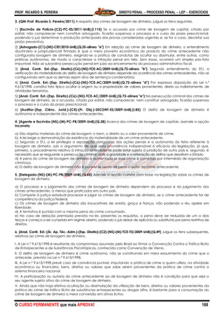 PROF. RICARDO S. PEREIRA DIREITO PENAL  PROCESSO PENAL  LEP  EXERCÍCIOS
O CURSO PERMANENTE que mais APROVA! 168
3. (QM-Prof. Ricardo S. Pereira/2011) A respeito dos crimes de lavagem de dinheiro, julgue os itens seguintes.
1) [Escrivão de Polícia-(C2)-PC-ES/2011-UnB].(I.115) Se o acusado por crime de lavagem de capital, citado por
edital, não comparecer nem constituir advogado, ficarão suspensos o processo e o curso do prazo prescricional,
podendo o juiz determinar a produção antecipada das provas consideradas urgentes e, se for o caso, decretar sua
prisão preventiva.
2) [Advogado-(C1)-(NS)-CEF/2010-UnB].(Q.25-alínea "e") Em relação ao crime de lavagem de dinheiro, o entendimento
doutrinário e jurisprudencial firmado é que o mero proveito econômico do produto do crime antecedente não
configuraria lavagem de dinheiro, exigindo-se a prática de condutas de ocultar ou dissimular, entre outras, como
práticas autônomas, de modo a caracterizar a infração penal em tela. Sem essas, ocorrerá um simples pós-fato
impunível. Não se subordina persecução penal em juízo ao encerramento do processo administrativo fiscal.
3) [Anal. Contr. Ext.-(Esp. Direito)-(C6)-(NS)-TCE-AC/2009-UnB].(Q.72-alínea "b") Segundo entendimento do STJ, a
verificação da materialidade do delito de lavagem de dinheiro depende da ocorrência dos crimes antecedentes, não se
configurando sem que os demais sejam alvo de sentença condenatória.
4) [Anal. Contr. Ext.-(Esp. Direito)-(C6)-(NS)-TCE-AC/2009-UnB].(Q.72-alínea "d") Por expressa disposição da Lei n.º
9.613/1998, constitui fato típico ocultar a origem ou a propriedade de valores provenientes, direta ou indiretamente, de
atividades terroristas.
5) [Anal. Contr. Ext.-(Esp. Direito)-(C6)-(NS)-TCE-AC/2009-UnB].(Q.72-alínea "e") Na persecução criminal dos crimes de
lavagem de dinheiro, se o acusado, citado por edital, não comparecer, nem constituir advogado, ficarão suspensos
o processo e o curso do prazo prescricional.
6) [Auditor-(Esp. Ciênc. Juríd.)-(C4)-(Pr. Obj.)-SECONT-ES/2009-UnB].(I.85) O delito de lavagem de dinheiro é
autônomo e independente dos crimes antecedentes.
4. [Agente e Escrivão-(NS)-(M)-PC-PB/2009-UnB].(Q.38) Acerca dos crimes de lavagem de capitais, assinale a opção
incorreta.
a) São objetos materiais do crime de lavagem: o bem, o direito ou o valor proveniente de crime.
b) A lei exige a demonstração da existência da materialidade de um crime antecedente.
c) Segundo o STJ, a lei privilegia a separação obrigatória das ações penais e a autonomia do feito referente à
lavagem de dinheiro, sob o argumento de que seria providência indispensável à eficácia da legislação, já que,
primeiro, o procedimento relativo à infração antecedente pode estar sujeito à jurisdição de outro país e, segundo, é
necessário que se resguarde a persecução criminal, ante a gravidade e a reiteração de delitos que desafiam o Estado.
d) A pena do crime de lavagem de dinheiro é aumentada se esse crime é cometido por intermédio de organização
criminosa.
e) O delito de lavagem de dinheiro não é punível se isento de pena o autor do crime antecedente.
5. [Delegado-(NS)-(M)-PC-PB/2009-UnB].(Q.60) Assinale a opção correta com base na legislação sobre os crimes de
lavagem de dinheiro.
a) O processo e o julgamento dos crimes de lavagem de dinheiro dependem do processo e do julgamento dos
crimes antecedentes, a menos que praticados em outro país.
b) Compete à justiça estadual processar e julgar os crimes de lavagem de dinheiro, se o crime antecedente for de
competência da justiça federal.
c) Os crimes de lavagem de dinheiro são insuscetíveis de anistia, graça e fiança, não podendo o réu apelar em
liberdade.
d) A tentativa é punida com a mesma pena do crime consumado.
e) No caso de delação premiada prevista na lei, presentes os requisitos, a pena deve ser reduzida de um a dois
terços e começa a ser cumprida em regime aberto, podendo o juiz deixar de aplicá-la ou substituí-la por pena restritiva de
direitos.
6. [Anal. Contr. Ext.-(Ár. Ap. Téc.-Adm.)-(Esp. Direito)-(C2)-(NS)-(M)-TCE-TO/2009-UnB].(Q.49) Julgue os itens subsequentes,
relativos ao crime de lavagem de dinheiro.
I. A Lei n.º 9.613/1998 é resultante do compromisso assumido pelo Brasil ao firmar a Convenção Contra o Tráfico Ilícito
de Entorpecentes e de Substâncias Psicotrópicas, conhecida como Convenção de Viena.
II. O delito de lavagem de dinheiro é crime autônomo, não se constituindo em mero exaurimento do crime que o
antecede, previsto na Lei n.º 9.613/1998.
III. A Lei n.º 9.613/1998 prevê caso de conivência punível, imputando a prática de crime a quem utiliza, na atividade
econômica ou financeira, bens, direitos ou valores que sabe serem provenientes da prática de crime contra o
sistema financeiro nacional.
IV. A participação ou autoria do crime antecedente ao de lavagem de dinheiro não é condição para que seja o
seu agente sujeito ativo do crime de lavagem de dinheiro.
V. Ainda que não haja efetiva ocultação ou dissimulação da utilização de bens, direitos ou valores provenientes da
prática do crime de tráfico ilícito de substâncias entorpecentes ou drogas afins, é bastante para a consumação do
crime de lavagem de dinheiro a mera conversão em ativos lícitos.
 