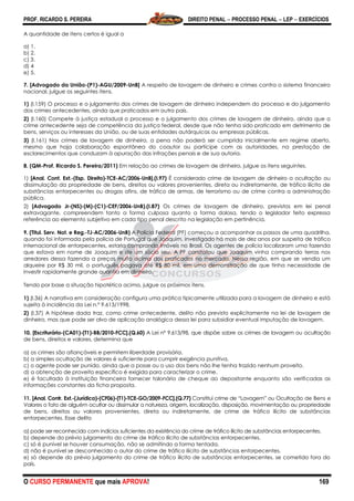 PROF. RICARDO S. PEREIRA DIREITO PENAL  PROCESSO PENAL  LEP  EXERCÍCIOS
O CURSO PERMANENTE que mais APROVA! 169
A quantidade de itens certos é igual a
a) 1.
b) 2.
c) 3.
d) 4
e) 5.
7. [Advogado da União-(P1)-AGU/2009-UnB] A respeito de lavagem de dinheiro e crimes contra o sistema financeiro
nacional, julgue os seguintes itens.
1) (I.159) O processo e o julgamento dos crimes de lavagem de dinheiro independem do processo e do julgamento
dos crimes antecedentes, ainda que praticados em outro país.
2) (I.160) Compete à justiça estadual o processo e o julgamento dos crimes de lavagem de dinheiro, ainda que o
crime antecedente seja de competência da justiça federal, desde que não tenha sido praticado em detrimento de
bens, serviços ou interesses da União, ou de suas entidades autárquicas ou empresas públicas.
3) (I.161) Nos crimes de lavagem de dinheiro, a pena não poderá ser cumprida inicialmente em regime aberto,
mesmo que haja colaboração espontânea do coautor ou partícipe com as autoridades, na prestação de
esclarecimentos que conduzam à apuração das infrações penais e de sua autoria.
8. (QM-Prof. Ricardo S. Pereira/2011) Em relação ao crimes de lavagem de dinheiro, julgue os itens seguintes.
1) [Anal. Cont. Ext.-(Esp. Direito)-TCE-AC/2006-UnB].(I.97) É considerado crime de lavagem de dinheiro a ocultação ou
dissimulação da propriedade de bens, direitos ou valores provenientes, direta ou indiretamente, de tráfico ilícito de
substâncias entorpecentes ou drogas afins, de tráfico de armas, de terrorismo ou de crime contra a administração
pública.
2) [Advogado Jr-(NS)-(M)-(C1)-CEF/2006-UnB).(I.87) Os crimes de lavagem de dinheiro, previstos em lei penal
extravagante, compreendem tanto a forma culposa quanto a forma dolosa, tendo o legislador feito expressa
referência ao elemento subjetivo em cada tipo penal descrito na legislação em pertinência.
9. (Titul. Serv. Not. e Reg.-TJ-AC/2006-UnB) A Polícia Federal (PF) começou a acompanhar os passos de uma quadrilha,
quando foi informada pela polícia de Portugal que Joaquim, investigado há mais de dez anos por suspeita de tráfico
internacional de entorpecentes, estaria comprando imóveis no Brasil. Os agentes de polícia localizaram uma fazenda
que estava em nome de Joaquim e de um sócio seu. A PF constatou que Joaquim vinha comprando terras nos
arredores dessa fazenda a preços muito acima dos praticados no mercado. Nessa região, em que se vendia um
alqueire por R$ 30 mil, o português pagava até R$ 80 mil, em uma demonstração de que tinha necessidade de
investir rapidamente grande quantia em dinheiro.
Tendo por base a situação hipotética acima, julgue os próximos itens.
1) (I.36) A narrativa em consideração configura uma prática tipicamente utilizada para a lavagem de dinheiro e está
sujeita à incidência da Lei n.º 9.613/1998.
2) (I.37) A hipótese dada traz, como crime antecedente, delito não previsto explicitamente na lei de lavagem de
dinheiro, mas que pode ser alvo de aplicação analógica dessa lei para subsidiar eventual imputação de lavagem.
10. [Escriturário-(CA01)-(T1)-BB/2010-FCC].(Q.60) A Lei nº 9.613/98, que dispõe sobre os crimes de lavagem ou ocultação
de bens, direitos e valores, determina que
a) os crimes são afiançáveis e permitem liberdade provisória.
b) a simples ocultação de valores é suficiente para cumprir exigência punitiva.
c) o agente pode ser punido, ainda que a posse ou o uso dos bens não lhe tenha trazido nenhum proveito.
d) a obtenção de proveito específico é exigida para caracterizar o crime.
e) é facultado à instituição financeira fornecer talonário de cheque ao depositante enquanto são verificadas as
informações constantes da ficha proposta.
11. [Anal. Contr. Ext.-(Jurídica)-(CF06)-(T1)-TCE-GO/2009-FCC].(Q.77) Constitui crime de ―Lavagem‖ ou Ocultação de Bens e
Valores o fato de alguém ocultar ou dissimular a natureza, origem, localização, disposição, movimentação ou propriedade
de bens, direitos ou valores provenientes, direta ou indiretamente, de crime de tráfico ilícito de substâncias
entorpecentes. Esse delito
a) pode ser reconhecido com indícios suficientes da existência do crime de tráfico ilícito de substâncias entorpecentes.
b) depende do prévio julgamento do crime de tráfico ilícito de substâncias entorpecentes.
c) só é punível se houver consumação, não se admitindo a forma tentada.
d) não é punível se desconhecido o autor do crime de tráfico ilícito de substâncias entorpecentes.
e) só depende do prévio julgamento do crime de tráfico ilícito de substâncias entorpecentes, se cometido fora do
país.
 