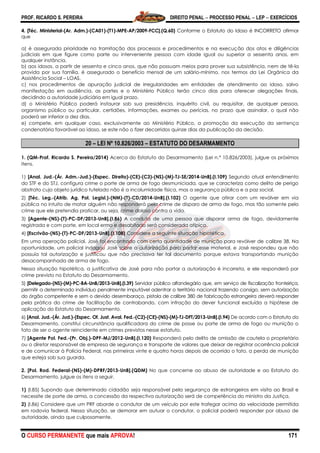 PROF. RICARDO S. PEREIRA DIREITO PENAL  PROCESSO PENAL  LEP  EXERCÍCIOS
O CURSO PERMANENTE que mais APROVA! 171
4. [Téc. Ministerial-(Ar. Adm.)-(CA01)-(T1)-MPE-AP/2009-FCC].(Q.60) Conforme o Estatuto do Idoso é INCORRETO afirmar
que
a) é assegurada prioridade na tramitação dos processos e procedimentos e na execução dos atos e diligências
judiciais em que figure como parte ou interveniente pessoa com idade igual ou superior a sessenta anos, em
qualquer instância.
b) aos idosos, a partir de sessenta e cinco anos, que não possuam meios para prover sua subsistência, nem de tê-la
provida por sua família, é assegurado o benefício mensal de um salário-mínimo, nos termos da Lei Orgânica da
Assistência Social – LOAS.
c) nos procedimentos de apuração judicial de irregularidades em entidades de atendimento ao idoso, salvo
manifestação em audiência, as partes e o Ministério Público terão cinco dias para oferecer alegações finais,
decidindo a autoridade judiciária em igual prazo.
d) o Ministério Público poderá instaurar sob sua presidência, inquérito civil, ou requisitar, de qualquer pessoa,
organismo público ou particular, certidões, informações, exames ou perícias, no prazo que assinalar, o qual não
poderá ser inferior a dez dias.
e) compete, em qualquer caso, exclusivamente ao Ministério Público, a promoção da execução da sentença
condenatória favorável ao idoso, se este não o fizer decorridos quinze dias da publicação da decisão.
20 – LEI Nº 10.826/2003 – ESTATUTO DO DESARMAMENTO
1. (QM-Prof. Ricardo S. Pereira/2014) Acerca do Estatuto do Desarmamento (Lei n.º 10.826/2003), julgue os próximos
itens.
1) [Anal. Jud.-(Ár. Adm.-Jud.)-(Espec. Direito)-(CE)-(C3)-(NS)-(M)-TJ-SE/2014-UnB].(I.109) Segundo atual entendimento
do STF e do STJ, configura crime o porte de arma de fogo desmuniciada, que se caracteriza como delito de perigo
abstrato cujo objeto jurídico tutelado não é a incolumidade física, mas a segurança pública e a paz social.
2) [Téc. Leg.-(Atrib. Ag. Pol. Legisl.)-(NM)-(T)-CD/2014-UnB].(I.102) O agente que atirar com um revólver em via
pública no intuito de matar alguém não responderá pelo crime de disparo de arma de fogo, mas tão somente pelo
crime que ele pretendia praticar, ou seja, crime doloso contra a vida.
3) [Agente-(NS)-(T)-PC-DF/2013-UnB].(I.86) A conduta de uma pessoa que disparar arma de fogo, devidamente
registrada e com porte, em local ermo e desabitado será considerada atípica.
4) [Escrivão-(NS)-(T)-PC-DF/2013-UnB].(I.108) Considere a seguinte situação hipotética.
Em uma operação policial, José foi encontrado com certa quantidade de munição para revólver de calibre 38. Na
oportunidade, um policial indagou José sobre a autorização para portar esse material, e José respondeu que não
possuía tal autorização e justificou que não precisava ter tal documento porque estava transportando munição
desacompanhada de arma de fogo.
Nessa situação hipotética, a justificativa de José para não portar a autorização é incorreta, e ele responderá por
crime previsto no Estatuto do Desarmamento.
5) [Delegado-(NS)-(M)-PC-BA-UnB/2013-UnB].(I.39) Servidor público alfandegário que, em serviço de fiscalização fronteiriça,
permitir a determinado indivíduo penalmente imputável adentrar o território nacional trazendo consigo, sem autorização
do órgão competente e sem o devido desembaraço, pistola de calibre 380 de fabricação estrangeira deverá responder
pela prática do crime de facilitação de contrabando, com infração do dever funcional excluída a hipótese de
aplicação do Estatuto do Desarmamento.
6) [Anal. Jud.-(Ár. Jud.)-(Espec. Of. Just. Aval. Fed.-(C2)-(CE)-(NS)-(M)-TJ-DFT/2013-UnB].(I.94) De acordo com o Estatuto do
Desarmamento, constitui circunstância qualificadora do crime de posse ou porte de arma de fogo ou munição o
fato de ser o agente reincidente em crimes previstos nesse estatuto.
7) [Agente Pol. Fed.-(Pr. Obj.)-DPF-MJ/2012-UnB].(I.120) Responderá pelo delito de omissão de cautela o proprietário
ou o diretor responsável de empresa de segurança e transporte de valores que deixar de registrar ocorrência policial
e de comunicar à Polícia Federal, nas primeiras vinte e quatro horas depois de ocorrido o fato, a perda de munição
que esteja sob sua guarda.
2. [Pol. Rod. Federal-(NS)-(M)-DPRF/2013-UnB].(QDM) No que concerne ao abuso de autoridade e ao Estatuto do
Desarmamento, julgue os itens a seguir.
1) (I.85) Supondo que determinado cidadão seja responsável pela segurança de estrangeiros em visita ao Brasil e
necessite de porte de arma, a concessão da respectiva autorização será de competência do ministro da Justiça.
2) (I.86) Considere que um PRF aborde o condutor de um veículo por este trafegar acima da velocidade permitida
em rodovia federal. Nessa situação, se demorar em autuar o condutor, o policial poderá responder por abuso de
autoridade, ainda que culposamente.
 