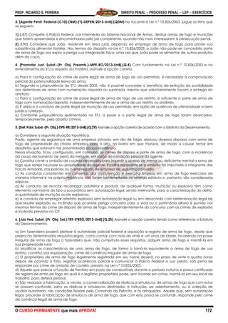 PROF. RICARDO S. PEREIRA DIREITO PENAL  PROCESSO PENAL  LEP  EXERCÍCIOS
O CURSO PERMANENTE que mais APROVA! 172
3. [Agente Penit. Federal-(C10)-(NM)-(T)-DEPEN/2013-UnB].(QDM) No tocante à Lei n.º 10.826/2003, julgue os itens que
se seguem.
1) (I.87) Compete à Polícia Federal, por intermédio do Sistema Nacional de Armas, destruir armas de fogo e munições
que forem apreendidas e encaminhadas pelo juiz competente, quando não mais interessarem à persecução penal.
2) (I.90) Considere que João, residente em área rural, dependa do emprego de arma de fogo para prover sua
subsistência alimentar familiar. Nos termos do disposto na Lei n.º 10.826/2003, a João não pode ser concedido porte
de arma de fogo por expor a perigo sua integridade física, uma vez que João pode se alimentar de outros produtos
além da caça.
4. [Promotor Just. Subst.-(Pr. Obj. Preamb.)-MPE-RO/2013-UnB].(Q.4) Com fundamento na Lei n.º 10.826/2003 e no
entendimento do STJ a respeito da matéria, assinale a opção correta.
a) Para a configuração do crime de porte ilegal de arma de fogo de uso permitido, é necessária a comprovação
pericial da potencialidade lesiva da arma.
b) Segundo a jurisprudência do STJ, desde 2005, não é possível conceder o benefício da extinção da punibilidade
aos detentores de arma com numeração raspada ou suprimida, mesmo que voluntariamente façam a entrega do
artefato.
c) Para a configuração do crime de posse ilegal de arma de fogo de uso restrito, é suficiente o porte de arma de
fogo com numeração raspada, independentemente de ser a arma de uso restrito ou proibido.
d) É atípica a conduta de porte ilegal de munição de uso permitido, em razão de ausência de ofensividade a bem
jurídico tutelado.
e) Conforme jurisprudência sedimentada no STJ, a posse e o porte ilegal de arma de fogo foram abarcados,
temporariamente, pela abolitio criminis.
5. [Def. Públ. Subst.-(Pr. Obj.)-DPE-RR/2013-UnB].(Q.29) Assinale a opção correta de acordo com o Estatuto do Desarmamento.
a) Considere a seguinte situação hipotética.
Paulo, agente de segurança de uma empresa privada, em dia de folga, efetuou diversos disparos com arma de
fogo de propriedade da citada empresa, para o alto, no bairro em que morava, de modo a causar temor em
desafetos que estavam nas proximidades da sua residência.
Nessa situação, ficou configurado, em concurso, os crimes de disparo e porte de arma de fogo, com a incidência
da causa de aumento de pena da metade, em razão da condição pessoal do agente.
b) Constitui crime a omissão de cautela necessária para impedir o acesso de menor ou deficiente mental a arma de
fogo que esteja na posse ou propriedade do agente. Incidirá agravante se a omissão for imputada a integrante das
Forças Armadas, das polícias ou a empregado de empresa de segurança privada.
c) As condutas consistentes em consertar, dar manutenção e executar limpeza em arma de fogo exercidas de
maneira informal e na própria residência não foram contempladas no referido estatuto e, portanto, são consideradas
atípicas.
d) As condutas de reciclar, recarregar, adulterar e produzir, de qualquer forma, munição ou explosivo têm como
elemento normativo do tipo a sua prática sem autorização legal, sendo irrelevante, para a caracterização do delito,
a quantidade de munição ou de explosivos.
e) A conduta de empregar artefato explosivo sem autorização legal ou em desacordo com determinação legal de
que resulte explosão ou incêndio que acarrete perigo concreto para a vida ou o patrimônio alheio é punida nos
mesmos termos do crime de disparo de arma de fogo, independentemente do concurso com os crimes de explosão
e incêndio previstos no CP.
6. [Juiz Fed. Subst.-(Pr. Obj. Sel.)-TRF-5ªREG/2013-UnB].(Q.25) Assinale a opção correta tendo como referência o Estatuto
do Desarmamento.
a) Um fazendeiro poderá pleitear à autoridade policial federal a aquisição e registro de arma de fogo, desde que
preencha determinados requisitos legais, como contar com mais de vinte e um anos de idade, incorrendo na posse
irregular de arma de fogo o fazendeiro que, não cumprindo esses requisitos, adquirir arma de fogo e mantê-la em
sua propriedade rural.
b) Modificar as características de uma arma de fogo, de forma a torná-la equivalente a arma de fogo de uso
restrito, constitui, por equiparação, crime de comércio irregular de arma de fogo.
c) O proprietário de arma de fogo legalmente registrada em seu nome deverá, no prazo de vinte e quatro horas
depois de ocorrido o fato, registrar ocorrência policial e comunicar à Polícia Federal a sua perda, sob pena de
responder por crime de omissão de cautela, previsto na Lei n.º 10.826/2003.
d) Aquele que exerce a função de frentista em posto de combustíveis durante o período noturno e possui certificado
de registro de arma de fogo da qual é o legítimo proprietário pode, sem incorrer em crime, mantê-la em seu local de
trabalho, para defesa pessoal.
e) São vedadas a fabricação, a venda, a comercialização de réplicas e simulacros de armas de fogo que com estas
se possam confundir, salvo as réplicas e simulacros destinados à instrução, ao adestramento, ou à coleção de
usuário autorizado, nas condições fixadas pelo Comando do Exército, e os brinquedos. Aquele que, sem autorização
legal, proceder à fabricação de simulacro de arma de fogo, que com esta possa se confundir, responde pelo crime
de comércio ilegal de arma de fogo.
 