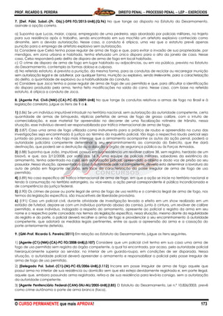 PROF. RICARDO S. PEREIRA DIREITO PENAL  PROCESSO PENAL  LEP  EXERCÍCIOS
O CURSO PERMANENTE que mais APROVA! 173
7. [Def. Públ. Subst.-(Pr. Obj.)-DPE-TO/2013-UnB].(Q.96) No que tange ao disposto no Estatuto do Desarmamento,
assinale a opção correta.
a) Suponha que Lucas, maior, capaz, empregado de uma pedreira, seja abordado por policiais militares, no trajeto
para sua residência após o trabalho, sendo encontrado em sua mochila um artefato explosivo conhecido como
dinamite, sem a devida autorização. Nesse caso, a conduta é atípica, uma vez que o estatuto prevê apenas
punição para o emprego de artefato explosivo sem autorização.
b) Considere que Celso tenha posse regular de arma de fogo e que, para evitar a invasão de sua propriedade, por
mendigos, em zona urbana e habitada, tenha efetuado um único disparo para o alto da janela de casa. Nesse
caso, Celso responderá pelo delito de disparo de arma de fogo em local habitado.
c) O crime de disparo de arma de fogo em lugar habitado ou adjacências, ou em via pública, previsto no Estatuto
do Desarmamento, contempla as formas dolosa e culposa.
d) No referido estatuto, é prevista a punição, da mesma forma, para as condutas de reciclar ou recarregar munição
sem autorização legal e de adulterar, por qualquer forma, munição ou explosivo, sendo irrelevante, para a caracterização
do delito, a quantidade de explosivo ou a habitualidade da conduta.
e) Considere que Joca tenha a posse regular de arma de fogo de uso permitido e que, para dificultar a identificação
do disparo produzido pela arma, tenha feito modificações na saída do cano. Nesse caso, com base no referido
estatuto, é atípica a conduta de Joca.
8. [Agente Pol. Civil-(NM)-(CA)-PC-ES/2009-UnB] No que tange às condutas relativas a armas de fogo no Brasil e à
legislação correlata, julgue os itens de 1 a 6.
1) (I.86) Se um indivíduo imputável introduzir no território nacional, sem autorização da autoridade competente, certa
quantidade de armas de brinquedo, réplicas perfeitas de armas de fogo de grosso calibre, com o intuito de
comercialização, e esse material for apreendido no decorrer de uma fiscalização rotineira de trânsito, nessa
situação, esse indivíduo deverá ser responsabilizado por tráfico internacional de arma de fogo.
2) (I.87) Caso uma arma de fogo utilizada como instrumento para a prática de roubo e apreendida no curso das
investigações seja encaminhada à justiça ao término do inquérito policial, tão logo o respectivo laudo pericial seja
juntado ao processo e não haja mais interesse que o armamento acompanhe os autos da ação penal, poderá a
autoridade judiciária competente determinar o seu encaminhamento ao comando do Exército, que lhe dará
destinação, que poderá ser a destruição ou a doação a órgão de segurança pública ou às Forças Armadas.
3) (I.88) Suponha que João, imputável, possua em sua residência um revólver calibre 38, sem registro, herdado de um
bisavô, e que, aos 2/12/2008, por volta das 16 h, uma equipe de policiais militares, sabedores da existência do
armamento, tenha adentrado na casa sem autorização judicial, apreendido o objeto e dado voz de prisão ao seu
possuidor. Nessa situação, apresentado o caso à autoridade policial competente, deveria esta determinar a lavratura do
auto de prisão em flagrante de João, em face da caracterização da posse irregular de arma de fogo de uso
permitido.
4) (I.89) No caso específico de tráfico internacional de arma de fogo, em que a ação se inicie no território nacional e
tenda à consumação no território estrangeiro, ou vice-versa, a ação penal correspondente é pública incondicionada e
de competência da justiça federal.
5) (I.90) Os crimes de posse ou porte ilegal de arma de fogo de uso restrito e o comércio ilegal de arma de fogo, nos
termos da legislação específica, são insuscetíveis de liberdade provisória.
6) (I.91) Caso um policial civil, durante atividade de investigação levada a efeito em um show realizado em um
estádio de futebol, depare-se com um indivíduo portando abaixo da camisa, junto à cintura, um revólver de calibre
permitido, e esse indivíduo, indagado a respeito do armamento, apresente ao policial o registro da arma em seu
nome e o respectivo porte concedido nos termos da legislação específica, nessa situação, mesmo diante da regularidade
do registro e do porte, o policial deverá recolher a arma de fogo e providenciar o seu encaminhamento à autoridade
competente, que adotará as medidas legais pertinentes, entre as quais a apreensão da arma e a cassação do
porte anteriormente deferido.
9. (QM-Prof. Ricardo S. Pereira/2011) Em relação ao Estatuto do Desarmamento, julgue os itens seguintes.
1) [Agente-(C1)-(NM)-(CA)-PC-TO/2008-UnB].(I.107) Considere que um policial civil tenha em sua casa uma arma de
fogo de uso permitido sem registro do órgão competente, a qual foi encontrada, por acaso, pela autoridade policial
hierarquicamente superior ao servidor, no interior de um guarda-roupa, em condições de ser disparada. Nessa
situação, a autoridade policial deverá apreender o armamento e responsabilizar o policial pela posse irregular de
arma de fogo de uso permitido.
2) [Delegado Pol. Subst.-(C1)-(M)-PC-ES/2006-UnB].(I.112) Incorre em posse irregular de arma de fogo aquele que
possui arma no interior de sua residência ou domicílio sem que ela esteja devidamente registrada e, em porte ilegal,
aquele que, embora possuindo arma registrada, retira-a de sua residência para levá-la consigo, sem a autorização
da autoridade competente.
3) [Agente Penitenciário Federal-(CAN)-SNJ-MJ/2005-UnB].(I.85) O Estatuto do Desarmamento, Lei n.º 10.826/2003, prevê
como crime autônomo o porte de arma branca (faca).
 