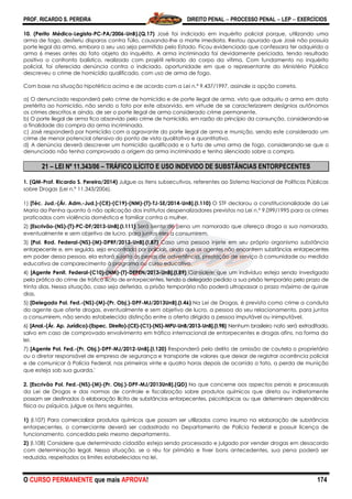 PROF. RICARDO S. PEREIRA DIREITO PENAL  PROCESSO PENAL  LEP  EXERCÍCIOS
O CURSO PERMANENTE que mais APROVA! 174
10. (Perito Médico-Legista-PC-PA/2006-UnB).(Q.17) José foi indiciado em inquérito policial porque, utilizando uma
arma de fogo, desferiu disparos contra Túlio, causando-lhe a morte imediata. Restou apurado que José não possuía
porte legal da arma, embora o seu uso seja permitido pelo Estado. Ficou evidenciado que confessara ter adquirido a
arma 6 meses antes do fato objeto do inquérito. A arma incriminada foi devidamente periciada, tendo resultado
positivo o confronto balístico, realizado com projétil retirado do corpo da vítima. Com fundamento no inquérito
policial, foi oferecida denúncia contra o indiciado, oportunidade em que o representante do Ministério Público
descreveu o crime de homicídio qualificado, com uso de arma de fogo.
Com base na situação hipotética acima e de acordo com a Lei n.º 9.437/1997, assinale a opção correta.
a) O denunciado responderá pelo crime de homicídio e de porte ilegal de arma, visto que adquiriu a arma em data
pretérita ao homicídio, não sendo o fato por este absorvido, em virtude de se caracterizarem desígnios autônomos
os crimes descritos e ainda, de ser o porte ilegal de arma considerado crime permanente.
b) O porte ilegal de arma fica absorvido pelo crime de homicídio, em razão do princípio da consunção, considerando-se
a finalidade da compra da arma incriminada.
c) José responderá por homicídio com a agravante do porte ilegal de arma e munição, sendo este considerado um
crime de menor potencial ofensivo do ponto de vista qualitativo e quantitativo.
d) A denúncia deverá descrever um homicídio qualificado e o furto de uma arma de fogo, considerando-se que o
denunciado não tenha comprovado a origem da arma incriminada e tenha silenciado sobre a compra.
21 – LEI Nº 11.343/06 – TRÁFICO ILÍCITO E USO INDEVIDO DE SUBSTÂNCIAS ENTORPECENTES
1. (QM-Prof. Ricardo S. Pereira/2014) Julgue os itens subsecutivos, referentes ao Sistema Nacional de Políticas Públicas
sobre Drogas (Lei n.º 11.343/2006).
1) [Téc. Jud.-(Ár. Adm.-Jud.)-(CE)-(C19)-(NM)-(T)-TJ-SE/2014-UnB].(I.110) O STF declarou a constitucionalidade da Lei
Maria da Penha quanto à não aplicação dos institutos despenalizadores previstos na Lei n.º 9.099/1995 para os crimes
praticados com violência doméstica e familiar contra a mulher.
2) [Escrivão-(NS)-(T)-PC-DF/2013-UnB].(I.111) Será isento de pena um namorado que ofereça droga a sua namorada,
eventualmente e sem objetivo de lucro, para juntos eles a consumirem.
3) [Pol. Rod. Federal-(NS)-(M)-DPRF/2013-UnB].(I.87) Caso uma pessoa injete em seu próprio organismo substância
entorpecente e, em seguida, seja encontrada por policiais, ainda que os agentes não encontrem substâncias entorpecentes
em poder dessa pessoa, ela estará sujeita às penas de advertência, prestação de serviço à comunidade ou medida
educativa de comparecimento à programa ou curso educativo.
4) [Agente Penit. Federal-(C10)-(NM)-(T)-DEPEN/2013-UnB].(I.89) Considere que um indivíduo esteja sendo investigado
pela prática do crime de tráfico ilícito de entorpecentes, tendo o delegado pedido a sua prisão temporária pelo prazo de
trinta dias. Nessa situação, caso seja deferida, a prisão temporária não poderá ultrapassar o prazo máximo de quinze
dias.
5) [Delegado Pol. Fed.-(NS)-(M)-(Pr. Obj.)-DPF-MJ/2013UnB].(I.46) Na Lei de Drogas, é prevista como crime a conduta
do agente que oferte drogas, eventualmente e sem objetivo de lucro, a pessoa do seu relacionamento, para juntos
a consumirem, não sendo estabelecida distinção entre a oferta dirigida a pessoa imputável ou inimputável.
6) [Anal.-(Ár. Ap. Jurídico)-(Espec. Direito)-(CE)-(C1)-(NS)-MPU-UnB/2013-UnB].(I.98) Nenhum brasileiro nato será extraditado,
salvo em caso de comprovado envolvimento em tráfico internacional de entorpecentes e drogas afins, na forma da
lei.
7) [Agente Pol. Fed.-(Pr. Obj.)-DPF-MJ/2012-UnB].(I.120) Responderá pelo delito de omissão de cautela o proprietário
ou o diretor responsável de empresa de segurança e transporte de valores que deixar de registrar ocorrência policial
e de comunicar à Polícia Federal, nas primeiras vinte e quatro horas depois de ocorrido o fato, a perda de munição
que esteja sob sua guarda.'
2. [Escrivão Pol. Fed.-(NS)-(M)-(Pr. Obj.)-DPF-MJ/2013UnB].(QD) No que concerne aos aspectos penais e processuais
da Lei de Drogas e das normas de controle e fiscalização sobre produtos químicos que direta ou indiretamente
possam ser destinados à elaboração ilícita de substâncias entorpecentes, psicotrópicas ou que determinem dependência
física ou psíquica, julgue os itens seguintes.
1) (I.107) Para comercializar produtos químicos que possam ser utilizados como insumo na elaboração de substâncias
entorpecentes, o comerciante deverá ser cadastrado no Departamento de Polícia Federal e possuir licença de
funcionamento, concedida pelo mesmo departamento.
2) (I.108) Considere que determinado cidadão esteja sendo processado e julgado por vender drogas em desacordo
com determinação legal. Nessa situação, se o réu for primário e tiver bons antecedentes, sua pena poderá ser
reduzida, respeitados os limites estabelecidos na lei.
 