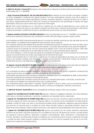 PROF. RICARDO S. PEREIRA DIREITO PENAL  PROCESSO PENAL  LEP  EXERCÍCIOS
O CURSO PERMANENTE que mais APROVA! 176
8. (QM-Prof. Ricardo S. Pereira/2011) Julgue os itens subsecutivos, referentes ao Sistema Nacional de Políticas Públicas
sobre Drogas (Lei n.º 11.343/2006).
1) [Anal. Processual-(C45)-(NS)-(Pr. Obj. Dis.)-MPU/2010-UnB].(l.131) Em relação ao crime de tráfico de drogas, considera-
se, tráfico privilegiado o praticado por agente primário, com bons antecedentes criminais, que não se dedica a
atividades criminosas nem integra organização criminosa, sendo-lhe aplicada a redução de pena de um sexto a
dois terços, independentemente de o tráfico ser nacional ou internacional e da quantidade ou espécie de droga
apreendida, ainda que a pena mínima fique aquém do mínimo legal.
2) (I.65) Terá a pena reduzida de um a dois terços o agente que, em razão da dependência ou sob o efeito de
droga, era, ao tempo da ação ou da omissão, qualquer que tenha sido a infração penal praticada, inteiramente
incapaz de entender o caráter ilícito do fato ou de determinar-se de acordo com esse entendimento.
9. [Agente Substituto-(C2)-(NS)-PC-RN/2009-UnB].(Q.86) Acerca das disposições da Lei n.º 11.343/2006, que estabelece
normas para repressão à produção não autorizada e ao tráfico ilícito de drogas, assinale a opção correta.
a) Na hipótese de tráfico internacional praticado em município do território nacional que não seja sede de vara da
justiça federal, a competência para julgamento será da justiça comum estadual.
b) A vedação expressa pela referida lei do benefício da liberdade provisória na hipótese de crimes de tráfico ilícito
de entorpecentes é, por si só, motivo suficiente para impedir a concessão dessa benesse ao réu preso em flagrante.
c) Essa lei trouxe nova previsão de concurso eventual de agentes como causa de aumento de pena, razão pela
qual não é ilegal a condenação do réu pelo delito de tráfico com a pena acrescida dessa majorante.
d) A norma extinguiu o crime de posse de pequena quantidade de drogas para consumo pessoal, recomendando
apenas o encaminhamento do usuário para programas de tratamento de saúde.
e) Terá a pena reduzida de um a dois terços o agente que, em razão da dependência de droga, era, ao tempo da
ação ou da omissão, qualquer que tenha sido a infração penal praticada, inteiramente incapaz de entender o
caráter ilícito do fato ou de determinar-se de acordo com esse entendimento.
10. [Agente e Escrivão-(NS)-(M)-PC-PB/2009-UnB].(Q.33) Considerando que uma pessoa tenha sido presa em flagrante
pelo crime de tráfico de drogas, assinale a opção correta acerca da investigação desse caso.
a) A autoridade de polícia judiciária deve fazer, imediatamente, comunicação ao juiz competente, remetendo-lhe
cópia do auto lavrado, do qual será dada vista ao órgão do MP, em 24 horas.
b) Para efeito da lavratura do auto de prisão em flagrante e estabelecimento da materialidade do delito, é prescindível o
laudo de constatação da natureza e quantidade da droga.
c) O inquérito policial será concluído no prazo de 30 dias, se o indiciado estiver preso, e de 45 dias, se estiver solto.
d) A ausência do relatório circunstanciado torna nulo o inquérito policial.
e) A autoridade policial, após relatar o inquérito, deverá remeter os autos à justiça, que os encaminhará ao MP.
Depois disso, a autoridade policial não poderá, de ofício, continuar a investigação, colhendo outras provas.
11. (QM-Prof. Ricardo S. Pereira/2011) Acerca da legislação antidrogas, julgue os itens que se seguem.
1) [Agente Pol. Civil-(NM)-(CA)-PC-ES/2009-UnB].(I.105) Segundo o disposto na legislação específica, são crimes hediondos,
entre outros, o homicídio qualificado, o latrocínio, a epidemia com resultado morte e o genocídio.
2) [Agente Pol. Civil-(NM)-(CA)-PC-ES/2009-UnB].(I.108) Suponha que Francisco, imputável, suspeito da prática de crime
de estupro seguido de morte, seja preso em flagrante delito e, no decorrer de seu interrogatório na esfera policial,
confesse a autoria do crime, mas, após a comunicação da prisão ao juiz competente, verifique-se, pela prova pericial,
que Francisco foi torturado para a confissão do crime. Nessa situação, deverá a autoridade judiciária, mesmo se
tratando de crime hediondo, relaxar a prisão de Francisco, sem prejuízo da responsabilização dos autores da tortura.
3) [Agente Pol. Civil-(NM)-(CA)-PC-ES/2009-UnB].(I.112) Suponha que policiais civis em serviço obtiveram informações
anônimas de que Maria, imputável, guardava em sua residência cerca de 100 gramas de cocaína, acondicionadas
em pequenos invólucros plásticos, destinadas a posterior comercialização. Após confirmarem a veracidade dos
informes, decidiram os policiais pela entrada na residência sem autorização judicial, visando a apreensão da droga
e a prisão de Maria. Nessa situação, poderão os policiais adentrar na casa em qualquer hora do dia ou da noite,
mesmo sem o respectivo mandado judicial.
 