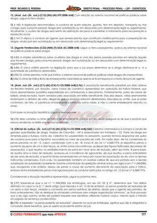PROF. RICARDO S. PEREIRA DIREITO PENAL  PROCESSO PENAL  LEP  EXERCÍCIOS
O CURSO PERMANENTE que mais APROVA! 177
12. [Anal. Jud.-(Ár. Jud.)-(C13)-(NS)-(M)-STF/2008-UnB] Com relação ao sistema nacional de políticas públicas sobre
drogas, julgue os itens abaixo.
1) (I.140) A legislação descriminalizou a conduta de quem adquire, guarda, tem em depósito, transporta ou traz
consigo, para consumo pessoal, drogas sem autorização ou em desacordo com determinação legal ou regulamentar.
Atualmente, o usuário de drogas será isento da aplicação de pena e submetido a tratamento para recuperação e
reinserção social.
2) (I.141) É atípica a conduta do agente que semeia plantas que constituam matéria-prima para a preparação de
drogas, ainda que sem autorização ou em desacordo com determinação legal ou regulamentar.
13. [Agente Penitenciário-(C23)-(NM)-(T)-SGA-AC/2008-UnB] Julgue os itens subseqüentes, acerca do sistema nacional
de políticas públicas sobre drogas.
1) (I.83) A simples advertência sobre os efeitos das drogas é uma das penas possíveis previstas em relação àquele
que trouxer consigo, para consumo pessoal, drogas sem autorização ou em desacordo com determinação legal ou
regulamentar.
2) (I.84) O único critério previsto na legislação para que o juiz possa determinar se a droga destinava-se a é a
quantidade da substância apreendida.
3) (I.85) Os crimes previstos na lei que instituiu o sistema nacional de políticas públicas sobre drogas são imprescritíveis.
4) (I.86) O crime de tráfico ilícito de entorpecentes caracteriza-se apenas se ficar inequívoco o intuito de lucro do agente.
14. [Anal. Jud.-(Ár. Jud.)-(C1)-(M)-(CA)-TJ-CE/2008-UnB].(I.96) A associação beneficente presidida por Aldo obteve
da Receita Federal, por doação, várias caixas de cosmético apreendidas em operação da Polícia Federal, que
havia desmantelado quadrilha especializada em contrabando e descaminho. Posteriormente, potes de creme de
beleza, ainda lacrados, foram vendidos pela associação em leilão beneficente. Dois dias depois, vários arrematantes
reclamaram o dinheiro de volta, alegando que os produtos estavam deteriorados. Descobriu-se, então, que os potes
continham, de fato, a substância entorpecente conhecida como merla, e não o creme embelezante descrito no
rótulo.
Com base na situação hipotética, julgue o item seguinte
1) (I.96) Aldo cometeu o crime de tráfico de entorpecente porque era seu dever assegurar-se de que o produto que
estava vendendo no leilão era de boa qualidade.
15. [Oficial de Justiça.-(Ár. Jud.)-(C15)-(M)-(CQ)-TJ-CE/2008-UnB].(QD) Celestino intermediava a compra e venda de
grandes quantidades de droga, trazidas de Corumbá – MT e disseminadas em Fortaleza – CE. Parte da droga era
remetida para a Europa. Certa vez, Celestino foi surpreendido no aeroporto, quando tentava despachar seis quilos
de cocaína pura para a Espanha, escondida no meio de pacotes de café. Em razão disso, ele foi condenado às
penas previstas no art. 12, caput, combinado com o art. 18, inciso III, da Lei n.º 6.368/1976 (o dispositivo previa o
aumento da pena de um a dois terços, se, entre outras circunstâncias, qualquer das figuras tipificadas decorresse de
associação), o que resultou no estabelecimento da pena em nove anos de reclusão, além da multa. À pena base,
de quatro anos e meio de reclusão, acresceu-se a incidência de agravantes, de que resultou a pena ambulatória
de seis anos de reclusão, a qual foi ainda aumentada em um terço por causa da associação do réu com os demais
traficantes condenados. Com o réu, foi apreendido também um revólver calibre 38, que era portado sem a devida
autorização da autoridade competente. Durante a tramitação da apelação criminal, entrou em vigor a Lei n.º 11.343/2006,
que, revogando a lei anterior, deixou de prever a causa de aumento decorrente da associação para o tráfico,
embora tenha estabelecido penas mais rigorosas para as condutas tipificadas no antigo art. 12 da Lei n.º 6.368/1976.
Considerando a situação hipotética apresentada, julgue os próximos itens.
1) (I.97) Sabendo-se que a Lei n.º 11.343/2006 (Lei Antidrogas), em seu art. 33, § 4.º, determina que ―nos delitos
definidos no caput e no § 1.º deste artigo (que reproduz o art. 12 da lei anterior), as penas poderão ser reduzidas de
um sexto a dois terços, vedada a conversão em penas restritivas de direitos, desde que o agente seja primário, de
bons antecedentes, não se dedique às atividades criminosas nem integre organização criminosa‖, se ficar provado
que o réu agiu sozinho, então ele poderá requerer esse benefício utilizando habeas corpus, mesmo após o trânsito
em julgado da sentença condenatória.
2) (I.98) A expressão ―as penas poderão ser reduzidas‖, presente na nova Lei Antidrogas, significa que não é obrigatória a
concessão desse benefício, que se sujeita ao prudente arbítrio do juiz.
 