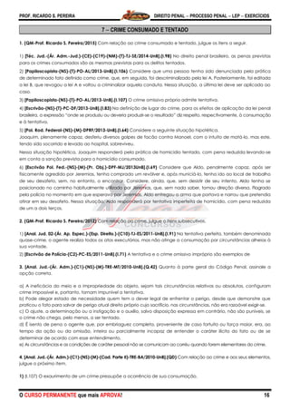 PROF. RICARDO S. PEREIRA DIREITO PENAL  PROCESSO PENAL  LEP  EXERCÍCIOS
O CURSO PERMANENTE que mais APROVA! 16
7  CRIME CONSUMADO E TENTADO
1. (QM-Prof. Ricardo S. Pereira/2015) Com relação ao crime consumado e tentado, julgue os itens a seguir.
1) [Téc. Jud.-(Ár. Adm.-Jud.)-(CE)-(C19)-(NM)-(T)-TJ-SE/2014-UnB].(I.98) No direito penal brasileiro, as penas previstas
para os crimes consumados são as mesmas previstas para os delitos tentados.
2) [Papiloscopista-(NS)-(T)-PO-AL/2013-UnB].(I.106) Considere que uma pessoa tenha sido denunciada pela prática
de determinado fato definido como crime, que, em seguida, foi descriminalizado pela lei A. Posteriormente, foi editada
a lei B, que revogou a lei A e voltou a criminalizar aquela conduta. Nessa situação, a última lei deve ser aplicada ao
caso.
3) [Papiloscopista-(NS)-(T)-PO-AL/2013-UnB].(I.107) O crime omissivo próprio admite tentativa.
4) [Escrivão-(NS)-(T)-PC-DF/2013-UnB].(I.83) Na definição de lugar do crime, para os efeitos de aplicação da lei penal
brasileira, a expressão ―onde se produziu ou deveria produzir-se o resultado‖ diz respeito, respectivamente, à consumação
e à tentativa.
5) [Pol. Rod. Federal-(NS)-(M)-DPRF/2013-UnB].(I.64) Considere a seguinte situação hipotética.
Joaquim, plenamente capaz, desferiu diversos golpes de facão contra Manoel, com o intuito de matá-lo, mas este,
tendo sido socorrido e levado ao hospital, sobreviveu.
Nessa situação hipotética, Joaquim responderá pela prática de homicídio tentado, com pena reduzida levando-se
em conta a sanção prevista para o homicídio consumado.
6) [Escrivão Pol. Fed.-(NS)-(M)-(Pr. Obj.)-DPF-MJ/2013UnB].(I.69) Considere que Aldo, penalmente capaz, após ser
fisicamente agredido por Jeremias, tenha comprado um revólver e, após municiá-lo, tenha ido ao local de trabalho
de seu desafeto, sem, no entanto, o encontrar. Considere, ainda, que, sem desistir de seu intento, Aldo tenha se
posicionado no caminho habitualmente utilizado por Jeremias, que, sem nada saber, tomou direção diversa. Flagrado
pela polícia no momento em que esperava por Jeremias, Aldo entregou a arma que portava e narrou que pretendia
atirar em seu desafeto. Nessa situação, Aldo responderá por tentativa imperfeita de homicídio, com pena reduzida
de um a dois terços.
2. (QM-Prof. Ricardo S. Pereira/2012) Com relação ao crime, julgue o itens subsecutivos.
1) [Anal. Jud. 02-(Ár. Ap. Espec.)-(Esp. Direito.)-(C10)-TJ-ES/2011-UnB].(I.91) Na tentativa perfeita, também denominada
quase-crime, o agente realiza todos os atos executórios, mas não atinge a consumação por circunstâncias alheias à
sua vontade.
2) [Escrivão de Polícia-(C2)-PC-ES/2011-UnB].(I.71) A tentativa e o crime omissivo impróprio são exemplos de
3. [Anal. Jud.-(Ár. Adm.)-(C1)-(NS)-(M)-TRE-MT/2010-UnB].(Q.42) Quanto à parte geral do Código Penal, assinale a
opção correta.
a) A ineficácia do meio e a impropriedade do objeto, sejam tais circunstâncias relativas ou absolutas, configuram
crime impossível e, portanto, tornam impunível a tentativa.
b) Pode alegar estado de necessidade quem tem o dever legal de enfrentar o perigo, desde que demonstre que
praticou o fato para salvar de perigo atual direito próprio cujo sacrifício, nas circunstâncias, não era razoável exigir-se.
c) O ajuste, a determinação ou a instigação e o auxílio, salvo disposição expressa em contrário, não são puníveis, se
o crime não chega, pelo menos, a ser tentado.
d) É isento de pena o agente que, por embriaguez completa, proveniente de caso fortuito ou força maior, era, ao
tempo da ação ou da omissão, inteira ou parcialmente incapaz de entender o caráter ilícito do fato ou de se
determinar de acordo com esse entendimento.
e) As circunstâncias e as condições de caráter pessoal não se comunicam ao corréu quando forem elementares do crime.
4. [Anal. Jud.-(Ár. Adm.)-(C1)-(NS)-(M)-(Cad. Parte II)-TRE-BA/2010-UnB].(QD) Com relação ao crime e aos seus elementos,
julgue o próximo item.
1) (I.107) O exaurimento de um crime pressupõe a ocorrência de sua consumação.
 