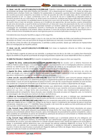 PROF. RICARDO S. PEREIRA DIREITO PENAL  PROCESSO PENAL  LEP  EXERCÍCIOS
O CURSO PERMANENTE que mais APROVA! 178
16. [Anal. Jud.-(Ár. Jud.)-(C1)-(M)-(CA)-TJ-CE/2008-UnB] Celestino intermediava a compra e venda de grandes
quantidades de droga, que eram trazidas de Corumbá – MT e disseminada em Fortaleza – CE. Parte da droga era
remetida para a Europa. Certa vez, Celestino foi surpreendido no aeroporto, quando tentava despachar seis quilos
de cocaína pura para a Espanha, escondida no meio de pacotes de café. Em razão disso, ele foi condenado às
penas previstas no art. 12, caput, combinado com o art. 18, inciso III, da Lei n.º 6.368/1976 (o dispositivo previa o
aumento da pena de um a dois terços, se, entre outras circunstâncias, qualquer das figuras tipificadas decorresse de
associação), o que resultou no estabelecimento da pena em nove anos de reclusão, além da multa. À pena base,
de quatro anos e meio de reclusão, acresceu-se a incidência de agravantes, de que resultou a pena ambulatória
de seis anos de reclusão, a qual foi ainda aumentada em um terço por causa da associação do réu com os demais
traficantes condenados. Com o réu, foi apreendido também um revólver calibre 38, que era portado sem a devida
autorização da autoridade competente. Durante a tramitação da apelação criminal, entrou em vigor a Lei n.º
11.343/2006, que, revogando a lei anterior, deixou de prever a causa de aumento decorrente da associação para o
tráfico, embora tenha estabelecido penas mais rigorosas para as condutas tipificadas no antigo art. 12.
Considerando essa situação hipotética, julgue os itens seguintes.
1) (I.103) O foro competente para julgar o caso é o do Juízo da Vara de Delitos de Tráfico de Substância Entorpecente
do estado do Ceará, uma vez que parte da droga era destinada ao mercado consumidor desse estado.
2) (I.104) Nos crimes de tráfico de entorpecentes, é admitida a prisão provisória, desde que verificada ser imprescindível
para as investigações do inquérito policial.
17. [Anal. Jud.-(Ár. Jud.)-(C1)-(M)-(CA)-TJ-CE/2008-UnB] Com base na legislação atinente ao tráfico de drogas,
julgue o item abaixo.
1) (I.106) Poderá o agente ser preso em seu domicílio, a qualquer hora do dia ou da noite, se a polícia tiver informação
segura da existência de grande quantidade de drogas ali guardadas capazes de causar dependência física ou psíquica.
18. (QM-Prof. Ricardo S. Pereira/2011) A respeito da legislação antidrogas, julgue os itens que seguintes.
1) [Agente Téc.-(Funç. Jurídico)-(C6)-(NS)-(T)-(CG)-MPE-AM/2008-UnB].(I.112) De acordo com o Sistema Nacional de
Políticas Públicas sobre Drogas, o acusado que colaborar voluntariamente com a investigação policial e o processo
criminal na identificação dos demais co-autores ou partícipes do crime e na recuperação total ou parcial do
produto do crime, no caso de condenação, terá pena reduzida de um a dois terços.
2) [Agente Téc.-(Funç. Jurídico)-(C6)-(NS)-(T)-(CG)-MPE-AM/2008-UnB].(I.113) Ao receber uma denúncia de crime de
tráfico de drogas, se o denunciado for funcionário público, o juiz poderá comunicar o fato ao órgão respectivo e
decretar o afastamento cautelar do denunciado de suas atividades.
3) [Anal. Jud.-(Ár. Jud.)-(C3)-(NS)-(M)-STJ/2008-UnB].(I.88) Quem tiver em depósito, para consumo pessoal, drogas sem
autorização ou em desacordo com determinação legal ou regulamentar poderá ser submetido a prestação de serviços à
comunidade, a qual, em prol da dignidade da pessoa humana, a fim de não causar situação vexatória ao autor do fato,
não poderá ser cumprida em entidades que se destinem à recuperação de usuários e dependentes de drogas.
4) [Agente-(C1)-(NM)-(CA)-PC-TO/2008-UnB].(I.116) Considere que determinado cidadão guardasse, em sua residência,
cerca de 21 kg de cocaína, em depósito, para fins de mercancia e que, durante uma busca realizada por ordem
judicial em sua casa, a droga tenha sido encontrada e os fatos tenham sido imediatamente apresentados à
autoridade policial competente. Nessa situação, esse cidadão não pode ser preso em flagrante, pois, no momento
da abordagem, ele não praticava nenhum ato típico da traficância.
5) [Oficial de Promotoria-(C9)-(NM)-(T)-(CL)-MPE-RR/2008-UnB].(I.111) É isento de pena o indiciado que voluntariamente
colabora com a investigação policial na identificação dos demais co-autores do crime de tráfico de drogas.
6) [Juiz Fed. Subst.-(P1)-TRF-5ªREG/2007-UnB].(I.105) Ernani foi condenado pela prática do delito de uso de entorpecente,
ainda sob a égide da Lei n.º 6.368/1976, antiga Lei de Tóxicos. Após o cumprimento de metade da pena à qual fora
condenado, superveio a Lei n.º 11.343/2006. Nessa situação, a lei nova não se aplica ao fato praticado por Ernani,
visto que ela contém expressa disposição nesse sentido.
7) [Ag. Comunit. Segur.-(NM)-(CA)-PMV/2007-UnB].(I.89) Considere que João e Fábio foram abordados em praça
pública, portando, cada qual, pequena quantidade de droga ilícita. Por causa dessa ação, foram conduzidos à
presença da autoridade policial. Nessa situação, após a formalização do procedimento judicial competente, João e
Fábio poderão ser submetidos às penas de advertência, prestação de serviços à comunidade ou medida educativa
de comparecimento a programa ou curso educativo.
8) [Ag. Comunit. Segur.-(NM)-(CA)-PMV/2007-UnB].(I.90) Considere que a autoridade policial de uma delegacia, por
intermédio de uma denúncia anônima, foi informada de que determinado sujeito guardava em sua casa grande
quantidade de cocaína, que seria distribuída na cidade naquela mesma noite. Diante da urgência em se localizar a
droga, a autoridade policial determinou que uma equipe de policiais realizasse diligências no local. Às 23 h da
mesma noite, os policiais, sem mandado judicial, adentraram a residência indicada e apreenderam 100 kg de
cocaína. O dono da casa foi preso e autuado em flagrante delito por tráfico de drogas. Nessa situação, a prisão foi
ilegal, em razão da invasão ao domicílio do traficante.
 
