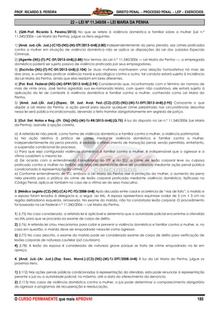 PROF. RICARDO S. PEREIRA DIREITO PENAL  PROCESSO PENAL  LEP  EXERCÍCIOS
O CURSO PERMANENTE que mais APROVA! 180
22 – LEI Nº 11.340/06 – LEI MARIA DA PENHA
1. (QM-Prof. Ricardo S. Pereira/2015) No que se refere à violência doméstica e familiar sobre a mulher (Lei n.º
11.340/2006 – Lei Maria da Penha), julgue os itens seguintes.
1) [Anal. Jud.-(Ár. Jud.)-(C10)-(NS)-(M)-STF/2013-UnB].(I.80) Independentemente da pena prevista, aos crimes praticados
contra a mulher em situação de violência doméstica não se aplica as disposições da Lei dos Juizados Especiais
Criminais.
2) [Agente-(NS)-(T)-PC-DF/2013-UnB].(I.88) Nos termos da Lei n.º 11.340/2006 — Lei Maria da Penha —, a empregada
doméstica poderá ser sujeito passivo de violência praticada por seus empregadores.
3) [Escrivão-(NS)-(T)-PC-DF/2013-UnB].(I.104) Se duas mulheres mantiverem uma relação homoafetiva há mais de
dois anos, e uma delas praticar violência moral e psicológica contra a outra, tal conduta estará sujeita à incidência
da Lei Maria da Penha, ainda que elas residam em lares diferentes.
4) [Pol. Rod. Federal-(NS)-(M)-DPRF/2013-UnB].(I.94) Considerando que, inconformado com o término do namoro de
mais de vinte anos, José tenha agredido sua ex-namorada Maria, com quem não coabitava, ele estará sujeito à
aplicação da lei de combate à violência doméstica e familiar contra a mulher, conhecida como Lei Maria da
Penha.
5) [Anal. Jud.-(Ár. Jud.)-(Espec. Of. Just. Aval. Fed.-(C2)-(CE)-(NS)-(M)-TJ-DFT/2013-UnB].(I.95) Consoante o que
dispõe a Lei Maria da Penha, a ação penal para apurar qualquer crime perpetrado nas circunstâncias descritas
nessa lei será pública incondicionada, devendo o feito tramitar obrigatoriamente em segredo de justiça.
2. [Out. Del. Notas e Reg.-(Pr. Obj)-(NS)-(M)-TJ-RR/2013-UnB].(Q.75) À luz do disposto na Lei n.º 11.340/2006 (Lei Maria
da Penha), assinale a opção correta.
a) A referida lei não prevê, como forma de violência doméstica e familiar contra a mulher, a violência patrimonial.
b) Na ação relativa à prática de crimes mediante violência doméstica e familiar contra a mulher,
independentemente da pena prevista, é vedado o oferecimento de transação penal, sendo permitida, entretanto,
a suspensão condicional do processo.
c) Para que seja configurada violência doméstica e familiar contra a mulher, é indispensável que o agressor e a
vítima coabitem o mesmo lar.
d) De acordo com o entendimento consolidado do STF e do STJ, o crime de lesão corporal leve ou culposa
praticado contra a mulher no âmbito das relações domésticas deve ser processado mediante ação penal pública
condicionada à representação da vítima.
e) Conforme entendimento do STJ, embora a Lei Maria da Penha vise à proteção da mulher, o aumento da pena
nela prevista para a prática do crime de lesão corporal praticada mediante violência doméstica, tipificado no
Código Penal, aplica-se também no caso de a vítima ser do sexo masculino.
3. [Médico Legista-(C2)-(NS)-(CA)-PC-TO/2008-UnB] Após discussão entre casal e ocorrência de ―vias de fato‖, o marido e
a esposa foram levados à delegacia e, a seguir, ao IML. A esposa apresentava equimose ovalar de 5 cm × 3 cm na
região deltoidiana esquerda, arroxeada. No exame do marido, não foi constatada lesão corporal. O procedimento
foi baseado na Lei Federal n.º 11.340/2006 — Lei Maria da Penha.
1) (I.75) No caso considerado, a referida lei é aplicável e determina que a autoridade policial encaminhe a ofendida
ao IML para que se proceda ao exame de corpo de delito.
2) (I.76) A referida lei criou mecanismos para coibir e prevenir a violência doméstica e familiar contra a mulher, e, no
caso em questão, o marido deve ser enquadrado nessa lei como agressor.
3) (I.77) No caso descrito, o exame do marido pode ser considerado exame de corpo de delito para verificação de
lesões corporais de natureza cautelar (ad cautelam).
4) (I.78) A lesão da esposa é considerada de natureza grave porque se trata de crime enquadrado na lei em
apreço.
4. [Anal. Jud.-(Ar. Jud.)-(Esp. Exec. Mand.)-(C3)-(NS)-(M)-TJ-DFT/2008-UnB] À luz da Lei Maria da Penha, julgue os
próximos itens.
1) (I.112) Nas ações penais públicas condicionadas à representação da ofendida, esta pode renunciar à representação
perante o juiz ou a autoridade policial, no máximo, até a data do oferecimento da denúncia.
2) (I.113) Nos casos de violência doméstica contra a mulher, o juiz pode determinar o comparecimento obrigatório
do agressor a programas de recuperação e reeducação.
 