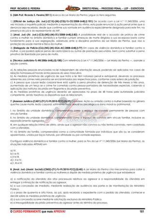 PROF. RICARDO S. PEREIRA DIREITO PENAL  PROCESSO PENAL  LEP  EXERCÍCIOS
O CURSO PERMANENTE que mais APROVA! 181
5. (QM-Prof. Ricardo S. Pereira/2011) Acerca da Lei Maria da Penha, julgue os itens seguintes.
1) [Oficial de Justiça.-(Ár. Jud.)-(C15)-(M)-(CQ)-TJ-CE/2008-UnB].(I.101) De acordo com a Lei n.º 11.340/2006, uma
vez iniciado o inquérito policial, mediante a representação da vítima, esta pode renunciar à ação penal antes que a
denúncia seja recebida, desde que confirme sua vontade em audiência especialmente designada para este fim, na
presença do juiz e do representante do MP.
2) [Anal. Jud.-(Ár. Jud.)-(C3)-(NS)-(M)-STJ/2008-UnB].(I.82) A possibilidade real de o acusado de prática de crime
contra a mulher no âmbito doméstico e familiar cumprir ameaças de morte dirigidas a sua ex-esposa basta como
fundamento para a sua segregação, sobretudo ante a disciplina protetiva da Lei Maria da Penha, que visa a
proteção da saúde mental e física da mulher.
3) [Delegado de Polícia-(C6)-(NS)-(M)-SGA-AC/2008-UnB].(I.77) Em casos de violência doméstica e familiar contra a
mulher, o juiz poderá aplicar penas de cesta básica ou outras de prestação pecuniária, bem como substituir a pena
privativa de liberdade por pena de multa.
6. (Técnico Judiciário-TJ-RR/2006-UnB).(Q.100) Com referência à Lei n.º 11.340/2006 — Lei Maria da Penha —, assinale a
opção correta.
a) As relações pessoais enunciadas na lei independem de orientação sexual, podendo ser aplicadas nos casos de
relação homossexual havida entre pessoas do sexo masculino.
b) As medidas protetivas de urgência de que trata a lei têm natureza penal e extrapenal, devendo os processos
referentes aos crimes nela previstos ser encaminhados aos respectivos juízos, conforme cada esfera de jurisdição.
c) A pessoa que causar lesão corporal leve está sujeita a pena privativa de detenção de três meses a três anos,
aumentada de um terço se o crime for cometido contra pessoa portadora de necessidades especiais, cabendo a
aplicação dos institutos da prisão em flagrante e da prisão preventiva.
d) As medidas protetivas de urgência deverão ser apreciadas no prazo de 48 horas pela autoridade judiciária
competente, sendo taxativos os dispositivos que as relacionam.
7. [Assessor Jurídico-(CA01)-(T1)-TJ-PI/2010-FCC].(Q.59) Considere: Ação ou omissão contra a mulher baseada no gênero
que lhe cause morte, lesão corporal, sofrimento físico, sexual ou psicológico e dano moral ou patrimonial,
I. no âmbito da unidade doméstica, compreendida como o espaço de convívio permanente de pessoas com
vínculo familiar.
II. no âmbito da unidade doméstica, compreendida como o espaço de convívio sem vínculo familiar, inclusive as
esporadicamente agregadas.
III. em qualquer relação íntima de afeto, ainda que o agressor não conviva ou não tenha convivido, nem coabitado
com a ofendida.
IV. no âmbito da família, compreendida como a comunidade formada por indivíduos que são ou se consideram
aparentados, unidos por laços naturais, por afinidade ou por vontade expressa.
Configura violência doméstica e familiar contra a mulher, para os fins da Lei nº 11.340/2006 (Lei Maria da Penha), as
situações indicadas APENAS em
a) IV.
b) I e IV.
c) II e III.
d) I, II e IV.
e) I, III e IV.
8. [Anal. Jud.-(Assist. Social)-(CB02)-(T1)-TJ-PI/2010-FCC].(Q.45) A Lei Maria da Penha cria mecanismos para coibir a
violência doméstica e familiar contra as mulheres e dispõe de medida protetiva de urgência que estabelece
a) a notificação da ofendida dos atos processuais relativos ao agressor e a responsabilidade da ofendida em
entregar a intimação de notificação ao agressor.
b) a sua concessão de imediato, mediante realização de audiência das partes e de manifestação do Ministério
Público.
c) o prazo de quarenta e oito horas, ao juiz, após recebido o expediente com o pedido da ofendida, conhecer e
decidir sobre as medidas protetivas de urgência.
d) a sua concessão ocorrer mediante solicitação exclusiva do Ministério Público.
e) a irrevogabilidade da prisão preventiva do agressor antes do término do processo.
 