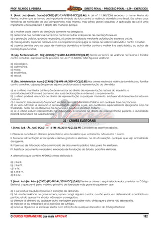 PROF. RICARDO S. PEREIRA DIREITO PENAL  PROCESSO PENAL  LEP  EXERCÍCIOS
O CURSO PERMANENTE que mais APROVA! 182
9. [Anal. Jud.-(Assist. Social)-(CB02)-(T1)-TJ-PI/2010-FCC].(Q.46) A Lei nº 11.340/2006 recebeu o nome Maria da
Penha, mulher que se tornou um importante símbolo da luta contra a violência doméstica no Brasil. Ela sofreu duas
tentativas de homicídio de seu companheiro. Não morreu, mas sofreu graves sequelas. A aplicação da Lei é uma
importante conquista para o direito das mulheres porque
a) a mulher pode desistir da denúncia somente na delegacia.
b) determina que a violência doméstica contra a mulher independe de orientação sexual.
c) a proteção policial, quando necessária, só pode ser realizada mediante autorização expressa do juiz.
d) cria os juizados especiais criminais com a competência para julgar os crimes de violência doméstica contra a mulher.
e) a pena prevista para os casos de violência doméstica e familiar contra a mulher é a cesta básica ou outras de
prestação pecuniária.
10. [Ag. Penitenciário-(Pr. Obj.)-(CUNI)-(T1)-SJDH-BA/2010-FCC].(Q.39) Dentre as formas de violência doméstica e familiar
contra a mulher, expressamente previstas na Lei nº 11.340/06, NÃO figura a violência
a) psicológica.
b) patrimonial.
c) moral.
d) endêmica.
e) sexual.
11. [Téc. Ministerial-(Ar. Adm.)-(CA01)-(T1)-MPE-AP/2009-FCC].(Q.80) Nos crimes relativos à violência doméstica ou familiar
contra a mulher, cujas ações penais sejam condicionadas à representação da ofendida,
a) se a vítima manifestar a intenção de renunciar ao direito de representação na fase do inquérito, a
autoridade policial tomará por termo das suas declarações e ordenará o arquivamento.
b) a vítima poderá renunciar ao direito de representação a qualquer momento, em favor da harmonia da vida em
comum.
c) a renúncia à representação poderá ser feita perante o Ministério Público, em qualquer fase do processo.
d) só será admitida a renúncia à representação perante o juiz, em audiência especialmente designada com tal
finalidade, antes do recebimento da denúncia e ouvido o Ministério Público.
e) se a vítima estiver representada por advogado, a renúncia ao direito de representação perante a autoridade
policial dependerá da sua anuência.
23 – CRIMES ELEITORAIS
1. [Anal. Jud.-(Ár. Jud.)-(CA01)-(T1)-TRE-AL/2010-FCC].(Q.49) Considere as assertivas abaixo.
I. Oferecer quantia em dinheiro para obter o voto de eleitor que, entretanto, não aceita a oferta.
II. Fornecer alimentação e transporte coletivo gratuito a eleitores, no dia da eleição, qualquer que seja a finalidade
do agente.
III. Fazer uso de fotocópia não autenticada de documento público falso, para fins eleitorais.
IV. Falsificar documento verdadeiro emanado de Fundação do Estado, para fins eleitorais.
A alternativa que contém APENAS crimes eleitorais é:
a) I, II e III.
b) I, II e IV.
c) I e IV.
d) II, III e IV.
e) III e IV.
2. [Anal. Jud.-(Ár. Adm.)-(CB02)-(T1)-TRE-AL/2010-FCC].(Q.45) Dentre os crimes a seguir relacionados, previstos no Código
Eleitoral, o que prevê pena máxima privativa de liberdade mais grave é aquele em que
a) o juiz efetua fraudulentamente a inscrição de alistando.
b) há uso de violência ou grave ameaça para coagir alguém a votar, ou não votar, em determinado candidato ou
partido, ainda que os fins visados não sejam conseguidos.
c) oferece-se dinheiro ou qualquer outra vantagem para obter voto, ainda que a oferta não seja aceita.
d) impede-se ou embaraça-se o exercício do sufrágio.
e) induz-se alguém a se inscrever eleitor com infração de qualquer dispositivo do Código Eleitoral.
 