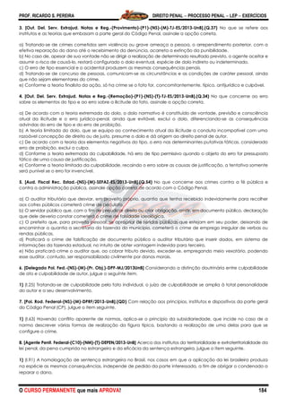 PROF. RICARDO S. PEREIRA DIREITO PENAL  PROCESSO PENAL  LEP  EXERCÍCIOS
O CURSO PERMANENTE que mais APROVA! 184
3. [Out. Del. Serv. Extrajud. Notas e Reg.-(Provimento)-(P1)-(NS)-(M)-TJ-ES/2013-UnB].(Q.37) No que se refere aos
institutos e as teorias que embasam a parte geral do Código Penal, assinale a opção correta.
a) Tratando-se de crimes cometidos sem violência ou grave ameaça a pessoa, o arrependimento posterior, com a
efetiva reparação do dano até o recebimento da denúncia, acarreta a extinção da punibilidade.
b) No caso de, apesar de sua vontade não se dirigir a realização de determinado resultado previsto, o agente aceitar e
assumir o risco de causá-lo, restará configurado o dolo eventual, espécie de dolo indireto ou indeterminado.
c) O erro de tipo essencial e o acidental produzem as mesmas consequências penais.
d) Tratando-se de concurso de pessoas, comunicam-se as circunstâncias e as condições de caráter pessoal, ainda
que não sejam elementares do crime.
e) Conforme a teoria finalista da ação, só ha crime se o fato for, concomitantemente, típico, antijurídico e culpável.
4. [Out. Del. Serv. Extrajud. Notas e Reg.-(Remoção)-(P1)-(NS)-(T)-TJ-ES/2013-UnB].(Q.34) No que concerne ao erro
sobre os elementos do tipo e ao erro sobre a ilicitude do fato, assinale a opção correta.
a) De acordo com a teoria extremada do dolo, o dolo normativo é constituído de vontade, previsão e consciência
atual da ilicitude e o erro jurídico-penal, ainda que evitável, exclui o dolo, diferenciando-se as consequências
advindas do erro de tipo e do erro de proibição.
b) A teoria limitada do dolo, que se equipa ao conhecimento atual da ilicitude a conduta incompatível com uma
razoável concepção de direito ou de justo, presume o dolo e dá origem ao direito penal de autor.
c) De acordo com a teoria dos elementos negativos do tipo, o erro nas determinantes putativas fáticas, considerado
erro de proibição, exclui a culpa.
d) Conforme a teoria extremada da culpabilidade, há erro de tipo permissivo quando o objeto do erro for pressuposto
fático de uma causa de justificação.
e) Conforme a teoria limitada da culpabilidade, recaindo o erro sobre as causas de justificação, a tentativa somente
será punível se o erro for invencível.
5. [Aud. Fiscal Rec. Estad.-(NS)-(M)-SEFAZ-ES/2013-UnB].(Q.54) No que concerne aos crimes contra a fé pública e
contra a administração pública, assinale opção correta de acordo com o Código Penal.
a) O auditor tributário que desviar, em proveito próprio, quantia que tenha recebido indevidamente para recolher
aos cofres públicos cometerá crime de peculato.
b) O servidor público que, com o fim de prejudicar direito ou criar obrigação, omitir, em documento público, declaração
que dele deveria constar cometerá o crime de falsidade ideológica.
c) O prefeito que, para proveito pessoal, se apropriar de rendas públicas que estejam em seu poder, deixando de
encaminhar a quantia a secretaria da fazenda do município, cometerá o crime de emprego irregular de verbas ou
rendas públicas.
d) Praticará o crime de falsificação de documento público o auditor tributário que inserir dados, em sistema de
informações da fazenda estadual, no intuito de obter vantagem indevida para terceiro.
e) Não praticará crime o auditor que, ao cobrar tributo devido, exceder-se, empregando meio vexatório, podendo
esse auditor, contudo, ser responsabilizado civilmente por danos morais.
6. [Delegado Pol. Fed.-(NS)-(M)-(Pr. Obj.)-DPF-MJ/2013UnB] Considerando a distinção doutrinária entre culpabilidade
de ato e culpabilidade de autor, julgue o seguinte item.
1) (I.25) Tratando-se de culpabilidade pelo fato individual, o juízo de culpabilidade se amplia à total personalidade
do autor e a seu desenvolvimento.
7. [Pol. Rod. Federal-(NS)-(M)-DPRF/2013-UnB].(QD) Com relação aos princípios, institutos e dispositivos da parte geral
do Código Penal (CP), julgue o item seguinte.
1) (I.63) Havendo conflito aparente de normas, aplica-se o princípio da subsidiariedade, que incide no caso de a
norma descrever várias formas de realização da figura típica, bastando a realização de uma delas para que se
configure o crime.
8. [Agente Penit. Federal-(C10)-(NM)-(T)-DEPEN/2013-UnB] Acerca dos institutos da territorialidade e extraterritorialidade da
lei penal, da pena cumprida no estrangeiro e da eficácia da sentença estrangeira, julgue o item seguinte.
1) (I.91) A homologação de sentença estrangeira no Brasil, nos casos em que a aplicação da lei brasileira produza
na espécie as mesmas consequências, independe de pedido da parte interessada, a fim de obrigar o condenado a
reparar o dano.
 