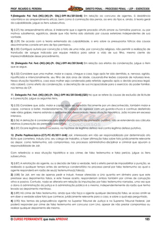 PROF. RICARDO S. PEREIRA DIREITO PENAL  PROCESSO PENAL  LEP  EXERCÍCIOS
O CURSO PERMANENTE que mais APROVA! 185
9.[Delegado Pol. Fed.-(NS)-(M)-(Pr. Obj.)-DPF-MJ/2013UnB] Em relação ao concurso de agentes, à desistência
voluntária e ao arrependimento eficaz, bem como à cominação das penas, ao erro do tipo e, ainda, à teoria geral
da culpabilidade, julgue os itens subsecutivos.
1) (I.27) No arrependimento eficaz, é irrelevante que o agente proceda virtutis amore ou formidine poence, ou por
motivos subalternos, egoísticos, desde que não tenha sido obstado por causas exteriores independentes de sua
vontade.
2) (I.29) De acordo com a teoria extremada da culpabilidade, o erro sobre os pressupostos fáticos das causas
descriminantes consiste em erro de tipo permissivo.
3) (I.30) Configura autoria por convicção o fato de uma mãe, por convicção religiosa, não permitir a realização de
transfusão de sangue indicada por equipe médica para salvar a vida de sua filha, mesmo ciente da
imprescindibilidade desse procedimento.
10. [Delegado Pol. Fed.-(NS)-(M)-(Pr. Obj.)-DPF-MJ/2013UnB] Em relação aos efeitos da condenação, julgue o item
que se segue.
1) (I.32) Considere que uma mulher, maior e capaz, chegue a casa, logo após ter sido demitida, e, nervosa, agrida,
injustificada e intencionalmente, seu filho de dois anos de idade, causando-lhe lesões corporais de natureza leve.
Nessa situação hipotética, caso essa mulher seja condenada pela referida agressão após o devido processo legal,
não caberá, como efeito da condenação, a decretação de sua incapacidade para o exercício do poder familiar,
nos termos do CP.
11. Delegado Pol. Fed.-(NS)-(M)-(Pr. Obj.)-DPF-MJ/2013UnB].(QD) No que se refere às causas de exclusão de ilicitude
e à prescrição, julgue os seguintes itens.
1) (I.33) Considere que João, maior e capaz, após ser agredido fisicamente por um desconhecido, também maior e
capaz, comece a bater, moderadamente, na cabeça do agressor com um guarda-chuva e continue desferindo
nele vários golpes, mesmo estando o desconhecido desacordado. Nessa situação hipotética, João incorre em excesso
intensivo.
2) (I.36) A detração é considerada para efeito da prescrição da pretensão punitiva, não se estendendo aos cálculos
relativos à prescrição da pretensão executória.
3) (I.37) Ocorre legítima defesa sucessiva, na hipótese de legítima defesa real contra legítima defesa putativa.
12. [Perito Papiloscópico-(C7)-PC-ES/2011-UnB] Jair, interessado em não ser responsabilizado por determinado ato
ilícito que cometera, induziu Lino, seu colega de trabalho, a fazer afirmação falsa sobre fato juridicamente relevante
ao depor, como testemunha, sob compromisso, nos processos administrativo-disciplinar e criminal que apuram a
responsabilidade de Jair.
Com referência a essa situação hipotética e aos crimes de falso testemunho e falsa perícia, julgue os itens
subsecutivos.
1) (I.87) A retratação do agente, ou a decisão de falar a verdade, terá o efeito penal de impossibilitar a punição, se
realizada a qualquer tempo antes da sentença condenatória no processo penal por falso testemunho ao qual o
agente responderá em razão de seu(s) testemunhos(s) falso(s).
2) (I.88) Se Jair, em vez de apenas pedir e induzir, tivesse oferecido a Lino quantia em dinheiro para que este
prestasse seus depoimentos falsos, e este tivesse aceito, responderiam ambos também por crimes de corrupção
ativa e passiva. Contudo, nada se alteraria em relação às imputações por falso testemunho narradas, uma vez que
o dano à administração da justiça e à administração pública é o mesmo, independentemente da razão que tenha
levado ao depoimento mentiroso.
3) (I.89) Há crime de falso testemunho, ainda que não faça o agente qualquer declaração falsa, se acaso omitir-se
em dizer a verdade sobre fato que conhece, juridicamente relevante para o caso, e sobre o qual seja perguntado.
4) (I.90) Nos termos da jurisprudência vigente no Superior Tribunal de Justiça e no Supremo Tribunal Federal, Jair
poderá responder por crime de falso testemunho em concurso com Lino, apesar de não prestar compromisso ou
realizar qualquer depoimento ele mesmo.
 