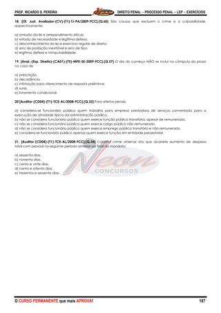PROF. RICARDO S. PEREIRA DIREITO PENAL  PROCESSO PENAL  LEP  EXERCÍCIOS
O CURSO PERMANENTE que mais APROVA! 187
18. [Of. Just. Avaliador-(CV)-(T1)-TJ-PA/2009-FCC].(Q.60) São causas que excluem o crime e a culpabilidade,
respectivamente:
a) omissão da lei e arrependimento eficaz.
b) estado de necessidade e legítima defesa.
c) desconhecimento da lei e exercício regular de direito.
d) erro de proibição inevitável e erro de tipo.
e) legítima defesa e inimputabilidade.
19. [Anal.-(Esp. Direito)-(CA01)-(T5)-MPE-SE-2009-FCC].(Q.57) O dia do começo NÃO se inclui no cômputo do prazo
no caso de
a) prescrição.
b) decadência.
c) intimação para oferecimento de resposta preliminar.
d) sursis.
e) livramento condicional.
20 [Auditor-(CD04)-(T1)-TCE-AL/2008-FCC].(Q.33) Para efeitos penais,
a) considera-se funcionário público quem trabalha para empresa prestadora de serviços conveniada para a
execução de atividade típica da administração pública.
b) não se considera funcionário público quem exerce função pública transitória, apesar de remunerada.
c) não se considera funcionário público quem exerce cargo público não remunerado.
d) não se considera funcionário público quem exerce emprego público transitório e não remunerado.
e) considera-se funcionário público apenas quem exerce função em entidade paraestatal.
21. [Auditor-(CD04)-(T1)-TCE-AL/2008-FCC].(Q.34) Constitui crime ordenar ato que acarrete aumento de despesa
total com pessoal no seguinte período anterior ao final do mandato:
a) sessenta dias.
b) noventa dias.
c) cento e vinte dias.
d) cento e oitenta dias.
e) trezentos e sessenta dias.
 
