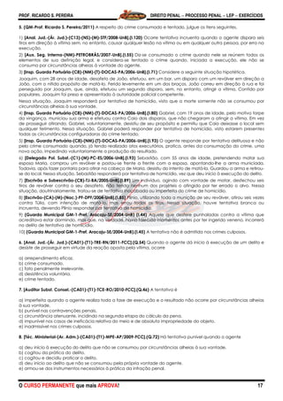 PROF. RICARDO S. PEREIRA DIREITO PENAL  PROCESSO PENAL  LEP  EXERCÍCIOS
O CURSO PERMANENTE que mais APROVA! 17
5. (QM-Prof. Ricardo S. Pereira/2011) A respeito do crime consumado e tentado, julgue os itens seguintes.
1) [Anal. Jud.-(Ár. Jud.)-(C13)-(NS)-(M)-STF/2008-UnB].(I.120) Ocorre tentativa incruenta quando o agente dispara seis
tiros em direção à vítima sem, no entanto, causar qualquer lesão na vítima ou em qualquer outra pessoa, por erro na
execução.
2) [Aux. Seg. Interna-(NM)-PETROBRÁS/2007-UnB].(I.55) Diz-se consumado o crime quando nele se reúnem todos os
elementos de sua definição legal, e considera-se tentado o crime quando, iniciada a execução, ele não se
consuma por circunstâncias alheias à vontade do agente.
3) [Insp. Guarda Portuária-(C8)-(NM)-(T)-DOCAS-PA/2006-UnB].(I.71) Considere a seguinte situação hipotética.
Joaquim, com 28 anos de idade, desafeto de João, efetuou, em um bar, um disparo com um revólver em direção a
João, com o nítido propósito de matá-lo. Ferido levemente em um dos braços, João correu em direção à rua e foi
perseguido por Joaquim, que, ainda, efetuou um segundo disparo, sem, no entanto, atingir a vítima. Contido por
populares, Joaquim foi preso e apresentado à autoridade policial competente.
Nessa situação, Joaquim responderá por tentativa de homicídio, visto que a morte somente não se consumou por
circunstâncias alheias à sua vontade.
4) [Insp. Guarda Portuária-(C8)-(NM)-(T)-DOCAS-PA/2006-UnB].(I.80) Gabriel, com 19 anos de idade, pelo motivo torpe
da vingança, municiou sua arma e efetuou contra Caio dois disparos, que não chegaram a atingir a vítima. Em vez
de prosseguir atirando, Gabriel, voluntariamente, desistiu de seu propósito e permitiu que Caio deixasse o local sem
qualquer ferimento. Nessa situação, Gabriel poderá responder por tentativa de homicídio, visto estarem presentes
todas as circunstâncias configuradoras do crime tentado.
5) [Insp. Guarda Portuária-(C8)-(NM)-(T)-DOCAS-PA/2006-UnB].(I.93) O agente responde por tentativa delituosa e não
pelo crime consumado quando, já tendo realizado atos executórios, pratica, antes da consumação do crime, uma
nova ação, impedindo voluntariamente a produção do resultado.
6) [Delegado Pol. Subst.-(C1)-(M)-PC-ES/2006-UnB].(I.93) Sebastião, com 55 anos de idade, pretendendo matar sua
esposa Maria, comprou um revólver e postou-se frente a frente com a esposa, apontando-lhe a arma municiada.
Todavia, após fazer pontaria para atirar na cabeça de Maria, desistiu do intento de matá-la. Guardou a arma e retirou-
se do local. Nessa situação, Sebastião responderá por tentativa de homicídio, vez que deu início à execução do delito.
7) [Escrivão e Subescrivão-(CB)-TJ-BA/2005-UnB].(I.89) Um indivíduo, agindo com vontade de matar, desfechou seis
tiros de revólver contra o seu desafeto, não tendo nenhum dos projéteis o atingido por ter errado o alvo. Nessa
situação, doutrinariamente, tratou-se de tentativa inacabada ou imperfeita do crime de homicídio.
8) [Escrivão-(CA)-(M)-(Nac.)-PF-DPF/2004-UnB].(I.85) Plínio, utilizando toda a munição de seu revólver, atirou seis vezes
contra Túlio, com intenção de matá-lo, mas errou todos os tiros. Nessa situação, houve tentativa branca ou
incruenta, devendo Plínio responder por tentativa de homicídio.
9) (Guarda Municipal GM-1-Pref. Aracaju-SE/2004-UnB) (I.44) Aquele que desfere punhaladas contra a vítima que
acreditava estar dormindo, mas que, na verdade, havia falecido momentos antes por ter ingerido veneno, incorrerá
no delito de tentativa de homicídio.
10) (Guarda Municipal GM-1-Pref. Aracaju-SE/2004-UnB).(I.45) A tentativa não é admitida nos crimes culposos.
6. [Anal. Jud.-(Ár. Jud.)-(CA01)-(T1)-TRE-RN/2011-FCC].(Q.54) Quando o agente dá início à execução de um delito e
desiste de prosseguir em virtude da reação oposta pela vítima, ocorre
a) arrependimento eficaz.
b) crime consumado.
c) fato penalmente irrelevante.
d) desistência voluntária.
e) crime tentado.
7. [Auditor Subst. Consel.-(CA01)-(T1)-TCE-RO/2010-FCC].(Q.46) A tentativa é
a) imperfeita quando o agente realiza toda a fase de execução e o resultado não ocorre por circunstâncias alheias
à sua vontade.
b) punível nas contravenções penais.
c) circunstância atenuante, incidindo na segunda etapa do cálculo da pena.
d) impunível nos casos de ineficácia relativa do meio e de absoluta impropriedade do objeto.
e) inadmissível nos crimes culposos.
8. [Téc. Ministerial-(Ar. Adm.)-(CA01)-(T1)-MPE-AP/2009-FCC].(Q.72) Há tentativa punível quando o agente
a) deu início à execução do delito que não se consumou por circunstâncias alheias à sua vontade.
b) cogitou da prática do delito.
c) cogitou e decidiu praticar o delito.
d) deu início ao delito que não se consumou pela própria vontade do agente.
e) armou-se dos instrumentos necessários à prática da infração penal.
 
