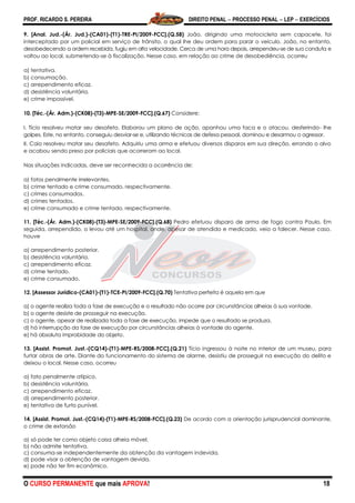 PROF. RICARDO S. PEREIRA DIREITO PENAL  PROCESSO PENAL  LEP  EXERCÍCIOS
O CURSO PERMANENTE que mais APROVA! 18
9. [Anal. Jud.-(Ár. Jud.)-(CA01)-(T1)-TRE-PI/2009-FCC].(Q.58) João, dirigindo uma motocicleta sem capacete, foi
interceptado por um policial em serviço de trânsito, o qual lhe deu ordem para parar o veículo. João, no entanto,
desobedecendo a ordem recebida, fugiu em alta velocidade. Cerca de uma hora depois, arrependeu-se de sua conduta e
voltou ao local, submetendo-se à fiscalização. Nesse caso, em relação ao crime de desobediência, ocorreu
a) tentativa.
b) consumação.
c) arrependimento eficaz.
d) desistência voluntária.
e) crime impossível.
10. [Téc.-(Ár. Adm.)-(CK08)-(T3)-MPE-SE/2009-FCC].(Q.67) Considere:
I. Tício resolveu matar seu desafeto. Elaborou um plano de ação, apanhou uma faca e o atacou, desferindo- lhe
golpes. Este, no entanto, conseguiu desviar-se e, utilizando técnicas de defesa pessoal, dominou e desarmou o agressor.
II. Caio resolveu matar seu desafeto. Adquiriu uma arma e efetuou diversos disparos em sua direção, errando o alvo
e acabou sendo preso por policiais que acorreram ao local.
Nas situações indicadas, deve ser reconhecida a ocorrência de:
a) fatos penalmente irrelevantes.
b) crime tentado e crime consumado, respectivamente.
c) crimes consumados.
d) crimes tentados.
e) crime consumado e crime tentado, respectivamente.
11. [Téc.-(Ár. Adm.)-(CK08)-(T3)-MPE-SE/2009-FCC].(Q.68) Pedro efetuou disparo de arma de fogo contra Paulo. Em
seguida, arrependido, o levou até um hospital, onde, apesar de atendido e medicado, veio a falecer. Nesse caso,
houve
a) arrependimento posterior.
b) desistência voluntária.
c) arrependimento eficaz.
d) crime tentado.
e) crime consumado.
12. [Assessor Jurídico-(CA01)-(T1)-TCE-PI/2009-FCC].(Q.70) Tentativa perfeita é aquela em que
a) o agente realiza toda a fase de execução e o resultado não ocorre por circunstâncias alheias à sua vontade.
b) o agente desiste de prosseguir na execução.
c) o agente, apesar de realizada toda a fase de execução, impede que o resultado se produza.
d) há interrrupção da fase de execução por circunstâncias alheias à vontade do agente.
e) há absoluta improbidade do objeto.
13. [Assist. Promot. Just.-(CQ14)-(T1)-MPE-RS/2008-FCC].(Q.21) Tício ingressou à noite no interior de um museu, para
furtar obras de arte. Diante do funcionamento do sistema de alarme, desistiu de prosseguir na execução do delito e
deixou o local. Nesse caso, ocorreu
a) fato penalmente atípico.
b) desistência voluntária.
c) arrependimento eficaz.
d) arrependimento posterior.
e) tentativa de furto punível.
14. [Assist. Promot. Just.-(CQ14)-(T1)-MPE-RS/2008-FCC].(Q.23) De acordo com a orientação jurisprudencial dominante,
o crime de extorsão
a) só pode ter como objeto coisa alheia móvel.
b) não admite tentativa.
c) consuma-se independentemente da obtenção da vantagem indevida.
d) pode visar a obtenção de vantagem devida.
e) pode não ter fim econômico.
 