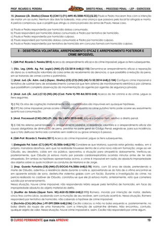 PROF. RICARDO S. PEREIRA DIREITO PENAL  PROCESSO PENAL  LEP  EXERCÍCIOS
O CURSO PERMANENTE que mais APROVA! 19
15. [Assessor-(Ár. Direito)-(Classe R)-(CM11)-(T1)-MPE-RS/2008-FCC].(Q.25) Paulo e Pedro trocaram tiros com a intenção
de matar um ao outro. Nenhum dos dois foi baleado, mas uma criança que passava pelo local foi atingida e morta.
A perícia comprovou que o projétil que atingiu a criança proveio da arma de Paulo. Nesse caso,
a) Paulo e Pedro responderão por homicídio doloso consumado.
b) Paulo responderá por homicídio doloso consumado e Pedro por tentativa de homicídio.
c) Paulo e Pedro responderão por homicídio culposo.
d) Paulo responderá por homicídio doloso consumado e Pedro por homicídio culposo.
e) Paulo e Pedro responderão por tentativa de homicídio em concurso formal com homicídio culposo.
8  DESISTÊNCIA VOLUNTÁRIA, ARREPENDIMENTO EFICAZ E ARREPENDIMENTO POSTERIOR E
CRIME IMPOSSÍVEL
1. (QM-Prof. Ricardo S. Pereira/2015) Acerca do arrependimento eficaz e do crime impossível, julgue os itens subsequentes.
1) [Téc. Leg.-(Atrib. Ag. Pol. Legisl.)-(NM)-(T)-CD/2014-UnB].(I.110) Denomina-se arrependimento eficaz a reparação
do dano ou a restituição voluntária da coisa antes do recebimento da denúncia, o que possibilita a redução da pena,
em se tratando de crimes contra o patrimônio.
2) [Anal. Jud.-(Ár. Adm.-Jud.)-(Espec. Direito)-(CE)-(C3)-(NS)-(M)-TJ-SE/2014-UnB].(I.104) Configura crime impossível a
tentativa de subtrair bens de estabelecimento comercial que tem sistema de monitoramento eletrônico por câmeras
que possibilitam completa observação da movimentação do agente por agentes de segurança privada.
2. [Anal. Jud.-(Ár. Jud.)-(C12)-(NS)-(M)-(Cad. Parte II)-TRE-BA/2010-UnB] Acerca do iter criminis e do crime, julgue os
itens seguintes.
1) (I.96) Os atos de cogitação materialmente não concretizados são impuníveis em quaisquer hipóteses.
2) (I.97) No crime impossível, jamais ocorre consumação, enquanto no crime putativo tanto pode ocorrer seu exaurimento
quanto sua consumação.
3. [Anal. Processual-(C45)-(NS)-(Pr. Obj. Dis.)-MPU/2010-UnB] Julgue o próximo item, relativo a direito penal.
1) (l.134) No sistema penal brasileiro, o arrependimento posterior, a desistência voluntária e o arrependimento eficaz são
causas obrigatórias de diminuição de pena, previstas na parte geral do Código Penal, exigindo-se, para sua incidência,
que o fato delituoso tenha sido cometido sem violência ou grave ameaça à pessoa.
4. (QM-Prof. Ricardo S. Pereira/2011) Acerca do crime impossível, julgue os itens subsequentes.
1) [Delegado Pol. Subst.-(C1)-(M)-PC-ES/2006-UnB].(I.95) Considere-se que Mariana, supondo estar grávida, realizou, em si
própria, manobras abortivas, sem que na realidade trouxesse dentro de si uma nova vida em formação; Jorge ao ver
Cláudio, seu desafeto, caído em via pública, aproveitou a situação para atropelá-lo dolosamente. Verificou-se,
posteriormente, que Cláudio já estava morto por parada cardiorrespiratória ocorrida minutos antes de ter sido
atropelado. Em ambas as hipóteses apresentadas acima, o crime é impossível em razão da absoluta impropriedade
dos objetos sobre os quais incidiram as condutas de Mariana e de Jorge.
2) [Insp. Guarda Portuária-(C8)-(NM)-(T)-DOCAS-PA/2006-UnB].(I.78) Mário, com 55 anos de idade, pretendendo a
morte de Cláudio, adentrou a residência deste durante a noite e, aproveitando-se do fato de a vítima encontrar-se
em aparente estado de sono, desferiu-lhe violentos golpes com um facão. Durante a investigação do crime, na
perícia realizada no cadáver de Cláudio, constatou-se que ele já estava morto, anteriormente, visto que cometera
suicídio por envenenamento.
Nessa situação, houve crime impossível, não respondendo Mário sequer pela tentativa de homicídio, em face da
impropriedade absoluta do objeto material do delito.
3) [Auditor do Estado-(Qquer Form. NS)-AGE-ES/2004-UnB].(I.111) Romero, movido por intenção de matar, desferiu
cinco tiros contra Lécio, acabando com a munição de seu revólver, sem contudo acertá-lo. Nessa situação, Romero
responderá por tentativa de homicídio, não cabendo a hipótese de crime impossível.
4) [Escrivão-(CA)-(M)-(Nac.)-PF-DPF/2004-UnB].(I.86) Cecília colocou a mão no bolso esquerdo e, posteriormente, no
bolso direito da roupa de uma transeunte, com a intenção de subtrair-lhe dinheiro. Não encontrou, contudo,
qualquer objeto de valor. Nessa situação, houve crime impossível e, assim, Cecília não responderá por crime algum.
 