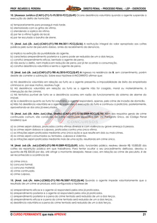 PROF. RICARDO S. PEREIRA DIREITO PENAL  PROCESSO PENAL  LEP  EXERCÍCIOS
O CURSO PERMANENTE que mais APROVA! 21
10. [Assessor Jurídico-(CA01)-(T1)-TJ-PI/2010-FCC].(Q.49) Ocorre desistência voluntária quando o agente suspende a
execução do delito de homicídio
a) temporariamente para prosseguir mais tarde.
b) atemorizado com os gritos da vítima.
c) atendendo a súplica da vítima.
d) por ter a vítima fugido do local.
e) por ter escutado o barulho de sirene.
11. [Anal. Jud.-(Ár. Jud.)-(CA01)-(T1)-TRE-RN/2011-FCC].(Q.56) A restituição integral do valor apropriado aos cofres
públicos pelo autor de peculato doloso, antes do recebimento da denúncia,
a) implica na extinção da punibilidade do agente.
b) caracteriza arrependimento posterior e a pena pode ser reduzida de um a dois terços.
c) constitui arrependimento eficaz, isentado o agente de pena.
d) não exclui o delito, nem implica em redução de pena, por já ter ocorrido a consumação.
e) constitui desistência voluntária e isenta o agente de pena.
12. [Anal. Jud.-(Ár. Jud.)-(CA01)-(T1)-TRE-AL/2010-FCC].(Q.47) A ingressa na residência de B, sem consentimento, porém
desiste de cometer a subtração. Sobre essa hipótese é INCORRETO afirmar que:
a) Há desistência voluntária em relação ao furto se o agente pressentiu a impossibilidade de êxito da empreitada
criminosa e, por esse motivo, resolveu fugir.
b) Há desistência voluntária em relação ao furto se o agente não foi coagido, moral ou materialmente, à
interrupção do iter criminis.
c) Há tentativa punível de furto se a desistência ocorreu em razão do funcionamento do sistema de alarme do
imóvel.
d) Se a desistência quanto ao furto foi voluntária, o agente responderá, apenas, pelo crime de invasão de domicílio.
e) Não há desistência voluntária se o agente suspendeu a execução do furto e continuou a praticá-lo, posteriormente,
aproveitando-se dos atos já executados.
13. [Anal. Jud.-(Ár. Adm.-Jud.)-(Esp. Direito)-(CA01)-(T1)-TJ-SE/2009-FCC].(Q.70) Além dos requisitos gerais de crime
continuado comum, são condições do crime continuado específico (art. 71, Parágrafo Único, do Código Penal
brasileiro) que
a) os crimes sejam dolosos, praticados contra vítimas diversas e com violência ou grave ameaça à pessoa.
b) os crimes sejam dolosos e culposos, praticados contra uma única vítima.
c) as infrações sejam praticadas mediante uma única ação e que resulte em dois ou mais crimes.
d) os crimes sejam consumados ou tentados, culposos e violentos.
e) as infrações sejam praticadas mediante mais de uma ação, resultando em crime único.
14. [Anal. Jud.-(Ár. Jud.)-(CA01)-(T1)-TRE-PI/2009-FCC].(Q.59) João, funcionário público, resolveu desviar R$ 10.000,00 dos
cofres da repartição pública em que trabalhava. Para tentar ocultar o seu procedimento delituoso, desviou a
quantia de R$ 500,00 por dia, até atingir o montante desejado. Nesse caso, em relação ao crime de peculato, é de
ser reconhecida a ocorrência de
a) crime único.
b) concurso formal.
c) concurso material.
d) crime continuado.
e) crime culposo.
15. [Anal. Jud.-(Ár. Adm.)-(CB02)-(T1)-TRE-PB/2007-FCC].(Q.44) Quando o agente impede voluntariamente que o
resultado de um crime se produza, está configurada a hipótese de
a) arrependimento eficaz e o agente só responderá pelos atos já praticados.
b) arrependimento posterior e o agente só responderá pelos atos já praticados.
c) arrependimento posterior e a pena do crime tentado será reduzida de um a dois terços.
d) arrependimento eficaz e a pena do crime tentado será reduzida de um a dois terços.
e) desistência voluntária e a pena do crime tentado será reduzida de um a dois terços.
 