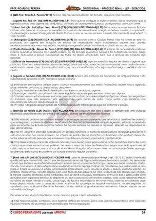PROF. RICARDO S. PEREIRA DIREITO PENAL  PROCESSO PENAL  LEP  EXERCÍCIOS
O CURSO PERMANENTE que mais APROVA! 24
4. (QM-Prof. Ricardo S. Pereira/2011) Acerca das causas excludentes da ilicitude, julgue os próximos itens.
1) [Agente Pol. Fed.-(Pr. Obj.)-DPF-MJ/2009-UnB].(I.81) Para que se configure a legítima defesa, faz-se necessário que a
agressão sofrida pelo agente seja antijurídica, contrária ao ordenamento jurídico, configurando, assim, um crime.
2) [Anal. Jud.-(Ar. Jud.)-(Esp. Exec. Mand.)-(C3)-(NS)-(M)-TJ-DFT/2008-UnB].(I.95) São causas que excluem a ilicitude
do fato, não havendo crime em conseqüência, o estado de necessidade, a legítima defesa, o estrito cumprimento
do dever legal e o exercício regular de direito. Em tais casos, se houver excesso, o sujeito ativo somente responderá a
título de dolo.
3) [Advogado-(C2)-(NS)-(M)-SGA-AC/2008-UnB].(I.74) De acordo com o Código Penal, não há crime se este for
praticado por agente em situação de estado de necessidade, assim considerado aquele que, usando
moderadamente dos meios necessários, repila injusta agressão, atual ou iminente, a direito seu ou de outrem.
4) [Perito Criminal-(Ár. Qquer Ár. Form.)-(C19)-(NS)-(M)-SGA-AC/2008-UnB].(I.61) O estado de necessidade pode ser
próprio, quando a ameaça for a direito próprio, ou de terceiro, quando a ameaça for a direito de terceiro. Nesse
caso, é necessária a prévia autorização do titular do direito ameaçado para que a ilicitude da conduta seja
excluída.
5) [Oficial de Promotoria-(C9)-(NM)-(T)-(CL)-MPE-RR/2008-UnB].(I.66) Age em exercício regular de direito o agente que
pratica o fato para salvar direito próprio de perigo atual que não provocou por sua vontade, nem podia de outro
modo evitar. Nesse caso, é necessário ainda que, nas circunstâncias, não seja razoável exigir o sacrifício de tal
direito.
5. [Agente e Escrivão-(NS)-(M)-PC-PB/2009-UnB].(Q.58) Acerca dos institutos da tipicidade, da antijuridicidade e da
culpabilidade previstos no CP, assinale a opção correta.
a) Entende-se em legítima defesa quem, usando moderadamente dos meios necessários, repele injusta agressão
atual, iminente, ou futura, a direito seu ou de outrem.
b) Coação irresistível e obediência hierárquica excluem a conduta do agente.
c) Quem age no estrito cumprimento do dever legal não responde pelo excesso doloso ou culposo.
d) Considera-se em estado de necessidade quem pratica o fato para salvar direito próprio ou alheio de perigo atual
ou iminente, que não provocou por sua vontade, nem podia de outro modo evitar, cujo sacrifício, nas
circunstâncias, não era razoável exigir-se.
e) Em regra, não pode alegar estado de necessidade quem tinha o dever legal de enfrentar o perigo.
6. [Escrivão de Polícia-(C24)-(NM)-(T)-SGA-AC/2008-UnB] Em cada um dos itens a seguir, é apresentada uma situação
hipotética, seguida de uma assertiva a ser julgada, acerca de excludentes da ilicitude.
1) (I.89) Marcelo andava por uma rua erma e foi abordado por um assaltante, que anunciou o assalto e lhe ordenou
que entregasse a carteira de dinheiro. Nessa situação, Marcelo poderá repelir a injusta agressão, estando acobertado
pela excludente da ilicitude legítima defesa. Se houver excesso na repulsa à agressão, Marcelo só responderá se
esse ato for doloso.
2) (I.90) Em um grave incêndio ocorrido em um prédio comercial, o corpo de bombeiros foi chamado para salvar a
vida das pessoas que ainda estavam no interior do prédio. Nessa situação, um bombeiro não poderia deixar de
tentar salvar a vida de pessoas que estivessem no prédio em chamas, para salvar a própria vida.
3) (I.91) Gisele colocou cacos de vidro em cima do muro de sua casa, para evitar a ação de ladrões. Certo dia, uma
criança que mora em uma casa próxima, ao pular o muro da casa de Gisele para pegar uma bola que havia ali
caído, veio a se lesionar com os cacos de vidro. Nessa situação, não houve crime na conduta de Gisele, que agiu
acobertada pela causa excludente da ilicitude exercício regular do direito.
7. [Anal. Jud.-(Ár. Jud.)-(C1)-(M)-(CA)-TJ-CE/2008-UnB] Lucas foi denunciado por infringir o art. 121, § 2.º, inciso II (homicídio
qualificado por motivo fútil), do CP, por ter disparado arma de fogo contra Mauro, levando-o a óbito. Na denúncia,
consta que Lucas e seu irmão Carlos estavam em um bar na comarca de Pacajus, onde, em dado momento, Carlos
discutiu com Mauro. A discussão acabou resultando em luta corporal. O dono do bar afirmou que a discussão se deu
porque Carlos se recusou a pagar uma bebida para Mauro; Lucas acudiu o irmão e Mauro, estando sozinho, foi
embora, mas retornou, minutos depois, com uma faca do tipo peixeira na mão. O dono do bar afirmou que chegou
a trancar a porta, tentando evitar a tragédia, mas a vítima conseguiu arrombá-la, entrou no bar e partiu para cima
de Carlos com a peixeira em riste. O depoente viu que Lucas sacou um revólver e atirou duas vezes, atingindo Mauro
na altura do tórax. Vendo-o caído, Lucas fugiu do local e escondeu-se em uma mata, onde foi encontrado doze
horas depois, ainda com a arma do crime. A vítima foi socorrida no hospital municipal e, no dia seguinte, foi
transferida para o Hospital Geral de Fortaleza, onde, devido à gravidade dos ferimentos, faleceu depois de ser
submetida a cirurgia.
Considerando a situação hipotética acima descrita, julgue o item subseqüente.
1) (I.92) Nessa situação, configurou-se a legítima defesa de terceiro, pois Lucas apenas respondeu a uma agressão
injusta e iminente ao seu irmão, com os meios que tinha à disposição.
 