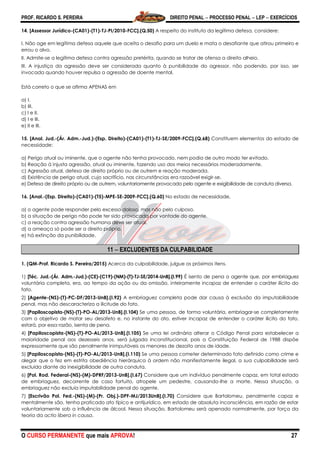 PROF. RICARDO S. PEREIRA DIREITO PENAL  PROCESSO PENAL  LEP  EXERCÍCIOS
O CURSO PERMANENTE que mais APROVA! 27
14. [Assessor Jurídico-(CA01)-(T1)-TJ-PI/2010-FCC].(Q.50) A respeito do instituto da legítima defesa, considere:
I. Não age em legítima defesa aquele que aceita o desafio para um duelo e mata o desafiante que atirou primeiro e
errou o alvo.
II. Admite-se a legítima defesa contra agressão pretérita, quando se tratar de ofensa a direito alheio.
III. A injustiça da agressão deve ser considerada quanto à punibilidade do agressor, não podendo, por isso, ser
invocada quando houver repulsa a agressão de doente mental.
Está correto o que se afirma APENAS em
a) I.
b) III.
c) I e II.
d) I e III.
e) II e III.
15. [Anal. Jud.-(Ár. Adm.-Jud.)-(Esp. Direito)-(CA01)-(T1)-TJ-SE/2009-FCC].(Q.68) Constituem elementos do estado de
necessidade:
a) Perigo atual ou iminente, que o agente não tenha provocado, nem podia de outro modo ter evitado.
b) Reação à injusta agressão, atual ou iminente, fazendo uso dos meios necessários moderadamente.
c) Agressão atual, defesa de direito próprio ou de outrem e reação moderada.
d) Existência de perigo atual, cujo sacrifício, nas circunstâncias era razoável exigir-se.
e) Defesa de direito próprio ou de outrem, voluntariamente provocado pelo agente e exigibilidade de conduta diversa.
16. [Anal.-(Esp. Direito)-(CA01)-(T5)-MPE-SE-2009-FCC].(Q.60) No estado de necessidade,
a) o agente pode responder pelo excesso doloso, mas não pelo culposo.
b) a situação de perigo não pode ter sido provocada por vontade do agente.
c) a reação contra agressão humana deve ser atual.
d) a ameaça só pode ser a direito próprio.
e) há extinção da punibilidade.
11  EXCLUDENTES DA CULPABILIDADE
1. (QM-Prof. Ricardo S. Pereira/2015) Acerca da culpabilidade, julgue os próximos itens.
1) [Téc. Jud.-(Ár. Adm.-Jud.)-(CE)-(C19)-(NM)-(T)-TJ-SE/2014-UnB].(I.99) É isento de pena o agente que, por embriaguez
voluntária completa, era, ao tempo da ação ou da omissão, inteiramente incapaz de entender o caráter ilícito do
fato.
2) [Agente-(NS)-(T)-PC-DF/2013-UnB].(I.92) A embriaguez completa pode dar causa à exclusão da imputabilidade
penal, mas não descaracteriza a ilicitude do fato.
3) [Papiloscopista-(NS)-(T)-PO-AL/2013-UnB].(I.104) Se uma pessoa, de forma voluntária, embriagar-se completamente
com o objetivo de matar seu desafeto e, no instante do ato, estiver incapaz de entender o caráter ilícito do fato,
estará, por essa razão, isenta de pena.
4) [Papiloscopista-(NS)-(T)-PO-AL/2013-UnB].(I.105) Se uma lei ordinária alterar o Código Penal para estabelecer a
maioridade penal aos dezesseis anos, será julgada inconstitucional, pois a Constituição Federal de 1988 dispõe
expressamente que são penalmente inimputáveis os menores de dezoito anos de idade.
5) [Papiloscopista-(NS)-(T)-PO-AL/2013-UnB].(I.110) Se uma pessoa cometer determinado fato definido como crime e
alegar que o fez em estrita obediência hierárquica à ordem não manifestamente ilegal, a sua culpabilidade será
excluída diante da inexigibilidade de outra conduta.
6) [Pol. Rod. Federal-(NS)-(M)-DPRF/2013-UnB].(I.67) Considere que um indivíduo penalmente capaz, em total estado
de embriaguez, decorrente de caso fortuito, atropele um pedestre, causando-lhe a morte. Nessa situação, a
embriaguez não excluía imputabilidade penal do agente.
7) [Escrivão Pol. Fed.-(NS)-(M)-(Pr. Obj.)-DPF-MJ/2013UnB].(I.70) Considere que Bartolomeu, penalmente capaz e
mentalmente são, tenha praticado ato típico e antijurídico, em estado de absoluta inconsciência, em razão de estar
voluntariamente sob a influência de álcool. Nessa situação, Bartolomeu será apenado normalmente, por força da
teoria da actio libera in causa.
 