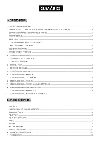 SUMÁRIO
I – DIREITO PENAL
1 - PRINCÍPIOS DO DIREITO PENAL ......................................................................................................................................................03
2 - TEMPO E LUGAR DO CRIME E A APLICAÇÃO DA LEI PENAL NO TEMPO E NO ESPAÇO......................................................04
3 - CONTAGEM DO PRAZO E O DESPREZO DAS FRAÇÕES.............................................................................................................07
4 - TEORIA DO CRIME............................................................................................................................................................................09
5 - DOLO E CULPA.................................................................................................................................................................................13
6 - DOS CRIMES QUALIFICADOS PELO RESULTADO .........................................................................................................................15
7 - CRIME CONSUMADO E TENTADO .................................................................................................................................................16
8 - DESISTÊNCIA VOLUNTÁRIA..............................................................................................................................................................19
9 - ERRO DE TIPO E DE PROIBIÇÃO .....................................................................................................................................................22
10 - EXCLUDENTES DE ILICITUDE...........................................................................................................................................................23
11 - EXCLUDENTES DA CULPABILIDADE ..............................................................................................................................................27
12 - CONCURSO DE PESSOAS..............................................................................................................................................................31
13 - TEORIA DA PENA ............................................................................................................................................................................35
14 - CONCURSO DE CRIMES................................................................................................................................................................42
15 - EXTINÇÃO DA PUNIBILIDADE........................................................................................................................................................44
16 - DOS CRIMES CONTRA A PESSOA ................................................................................................................................................47
17 - DOS CRIMES CONTRA O PATRIMÔNIO.......................................................................................................................................50
18 - DOS CRIMES CONTRA A HONRA.................................................................................................................................................55
19 - DOS CRIMES CONTRA A ORGANIZAÇÃO DO TRABALHO ......................................................................................................56
20 - DOS CRIMES CONTRA A DIGNIDADE SEXUAL ..........................................................................................................................56
21 - DOS CRIMES CONTRA A FÉ PÚBLICA ..........................................................................................................................................58
22 - DOS CRIMES CONTRA A ADMINISTRAÇÃO PÚBLICA...............................................................................................................62
II – PROCESSO PENAL
1 - PRINCÍPIOS ........................................................................................................................................................................................71
2 - LEI PROCESSUAL NO TEMPO E NO ESPAÇO ................................................................................................................................73
3 - INQUÉRITO POLICIAL........................................................................................................................................................................74
4 - AÇÃO PENAL ....................................................................................................................................................................................80
5 - AÇÃO CIVIL EX DELICTO.................................................................................................................................................................86
6 - PRISÃO ...............................................................................................................................................................................................86
7 - PROVAS..............................................................................................................................................................................................93
8 - ATOS PROCESSUAIS..........................................................................................................................................................................99
9 - SUJEITOS PROCESSUAIS: ...............................................................................................................................................................101
10 - JURISDIÇÃO E COMPETÊNCIA ...................................................................................................................................................102
11 - PROCEDIMENTOS.........................................................................................................................................................................108
 