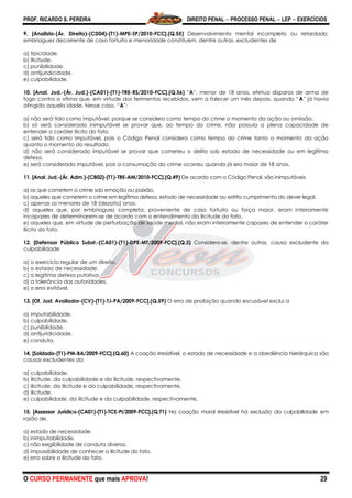 PROF. RICARDO S. PEREIRA DIREITO PENAL  PROCESSO PENAL  LEP  EXERCÍCIOS
O CURSO PERMANENTE que mais APROVA! 29
9. [Analista-(Ár. Direito)-(CD04)-(T1)-MPE-SP/2010-FCC].(Q.55) Desenvolvimento mental incompleto ou retardado,
embriaguez decorrente de caso fortuito e menoridade constituem, dentre outras, excludentes de
a) tipicidade.
b) ilicitude.
c) punibilidade.
d) antijuridicidade.
e) culpabilidade.
10. [Anal. Jud.-(Ár. Jud.)-(CA01)-(T1)-TRE-RS/2010-FCC].(Q.56) ‖A‖, menor de 18 anos, efetua disparos de arma de
fogo contra a vítima que, em virtude dos ferimentos recebidos, vem a falecer um mês depois, quando ―A‖ já havia
atingido aquela idade. Nesse caso, ―A‖:
a) não será tido como imputável, porque se considera como tempo do crime o momento da ação ou omissão.
b) só será considerado inimputável se provar que, ao tempo do crime, não possuía a plena capacidade de
entender o caráter ilícito do fato.
c) será tido como imputável, pois o Código Penal considera como tempo do crime tanto o momento da ação
quanto o momento do resultado.
d) não será considerado imputável se provar que cometeu o delito sob estado de necessidade ou em legítima
defesa.
e) será considerado imputável, pois a consumação do crime ocorreu quando já era maior de 18 anos.
11. [Anal. Jud.-(Ár. Adm.)-(CB02)-(T1)-TRE-AM/2010-FCC].(Q.49) De acordo com o Código Penal, são inimputáveis
a) os que cometem o crime sob emoção ou paixão.
b) aqueles que cometem o crime em legítima defesa, estado de necessidade ou estrito cumprimento do dever legal.
c) apenas os menores de 18 (dezoito) anos.
d) aqueles que, por embriaguez completa, proveniente de caso fortuito ou força maior, eram inteiramente
incapazes de determinarem-se de acordo com o entendimento da ilicitude do fato.
e) aqueles que, em virtude de perturbação de saúde mental, não eram inteiramente capazes de entender o caráter
ilícito do fato.
12. [Defensor Público Subst.-(CA01)-(T1)-DPE-MT/2009-FCC].(Q.3) Considera-se, dentre outras, causa excludente da
culpabilidade
a) o exercício regular de um direito.
b) o estado de necessidade.
c) a legítima defesa putativa.
d) a tolerância das autoridades.
e) o erro evitável.
13. [Of. Just. Avaliador-(CV)-(T1)-TJ-PA/2009-FCC].(Q.59) O erro de proibição quando escusável exclui a
a) imputabilidade.
b) culpabilidade.
c) punibilidade.
d) antijuridicidade.
e) conduta.
14. [Soldado-(T1)-PM-BA/2009-FCC].(Q.60) A coação irresistível, o estado de necessidade e a obediência hierárquica são
causas excludentes da
a) culpabilidade.
b) ilicitude, da culpabilidade e da ilicitude, respectivamente.
c) ilicitude, da ilicitude e da culpabilidade, respectivamente.
d) ilicitude.
e) culpabilidade, da ilicitude e da culpabilidade, respectivamente.
15. [Assessor Jurídico-(CA01)-(T1)-TCE-PI/2009-FCC].(Q.71) Na coação moral irresistível há exclusão da culpabilidade em
razão de.
a) estado de necessidade.
b) inimputabilidade.
c) não exigibilidade de conduta diversa.
d) impossibilidade de conhecer a ilicitude do fato.
e) erro sobre a ilicitude do fato.
 