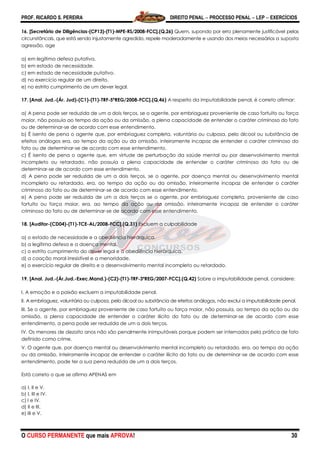 PROF. RICARDO S. PEREIRA DIREITO PENAL  PROCESSO PENAL  LEP  EXERCÍCIOS
O CURSO PERMANENTE que mais APROVA! 30
16. [Secretário de Diligências-(CP13)-(T1)-MPE-RS/2008-FCC].(Q.26) Quem, supondo por erro plenamente justificável pelas
circunstâncais, que está sendo injustamente agredido, repele moderadamente e usando dos meios necessários a suposta
agressão, age
a) em legítima defesa putativa.
b) em estado de necessidade.
c) em estado de necessidade putativo.
d) no exercício regular de um direito.
e) no estrito cumprimento de um dever legal.
17. [Anal. Jud.-(Ár. Jud)-(C1)-(T1)-TRF-5ªREG/2008-FCC].(Q.46) A respeito da imputabilidade penal, é correto afirmar:
a) A pena pode ser reduzida de um a dois terços, se o agente, por embriaguez proveniente de caso fortuito ou força
maior, não possuía ao tempo da ação ou da omissão, a plena capacidade de entender o caráter criminoso do fato
ou de determinar-se de acordo com esse entendimento.
b) É isento de pena o agente que, por embriaguez completa, voluntária ou culposa, pelo álcool ou substância de
efeitos análogos era, ao tempo da ação ou da omissão, inteiramente incapaz de entender o caráter criminoso do
fato ou de determinar-se de acordo com esse entendimento.
c) É isento de pena o agente que, em virtude de perturbação da saúde mental ou por desenvolvimento mental
incompleto ou retardado, não possuía a plena capacidade de entender o caráter criminoso do fato ou de
determinar-se de acordo com esse entendimento.
d) A pena pode ser reduzida de um a dois terços, se o agente, por doença mental ou desenvolvimento mental
incompleto ou retardado, era, ao tempo da ação ou da omissão, inteiramente incapaz de entender o caráter
criminoso do fato ou de determinar-se de acordo com esse entendimento.
e) A pena pode ser reduzida de um a dois terços se o agente, por embriaguez completa, proveniente de caso
fortuito ou força maior, era, ao tempo da ação ou da omissão, inteiramente incapaz de entender o caráter
criminoso do fato ou de determinar-se de acordo com esse entendimento.
18. [Auditor-(CD04)-(T1)-TCE-AL/2008-FCC].(Q.31) Excluem a culpabilidade
a) o estado de necessidade e a obediência hierárquica.
b) a legítima defesa e a doença mental.
c) o estrito cumprimento do dever legal e a obediência hierárquica.
d) a coação moral irresistível e a menoridade.
e) o exercício regular de direito e o desenvolvimento mental incompleto ou retardado.
19. [Anal. Jud.-(Ár.Jud.-Exec.Mand.)-(C2)-(T1)-TRF-3ªREG/2007-FCC].(Q.42) Sobre a imputabilidade penal, considere:
I. A emoção e a paixão excluem a imputabilidade penal.
II. A embriaguez, voluntária ou culposa, pelo álcool ou substância de efeitos análogos, não exclui a imputabilidade penal.
III. Se o agente, por embriaguez proveniente de caso fortuito ou força maior, não possuía, ao tempo da ação ou da
omissão, a plena capacidade de entender o caráter ilícito do fato ou de determinar-se de acordo com esse
entendimento, a pena pode ser reduzida de um a dois terços.
IV. Os menores de dezoito anos não são penalmente inimputáveis porque podem ser internados pela prática de fato
definido como crime.
V. O agente que, por doença mental ou desenvolvimento mental incompleto ou retardado, era, ao tempo da ação
ou da omissão, inteiramente incapaz de entender o caráter ilícito do fato ou de determinar-se de acordo com esse
entendimento, pode ter a sua pena reduzida de um a dois terços.
Está correto o que se afirma APENAS em
a) I, II e V.
b) I, III e IV.
c) I e IV.
d) II e III.
e) III e V.
 