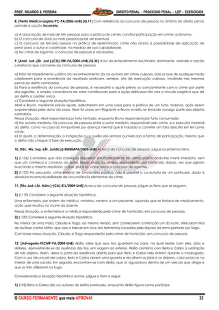 PROF. RICARDO S. PEREIRA DIREITO PENAL  PROCESSO PENAL  LEP  EXERCÍCIOS
O CURSO PERMANENTE que mais APROVA! 33
8. (Perito Médico-Legista-PC-PA/2006-UnB).(Q.11) Com referência ao concurso de pessoas no âmbito do direito penal,
assinale a opção incorreta.
a) A associação de mais de três pessoas para a prática de crimes constitui participação em crime autônomo.
b) O concurso de duas ou mais pessoas pode ser eventual.
c) O concurso de terceira pessoa na prática de determinado crime não afasta a possibilidade de aplicação de
pena para o autor e o partícipe, na medida de sua culpabilidade.
d) No crime de bigamia, o concurso de pessoas é necessário.
9. [Anal. Jud.-(Ár. Jud.)-(CD)-TRE-PA/2005-UnB].(Q.35) À luz do entendimento doutrinário dominante, assinale a opção
correta no que concerne ao concurso de pessoas.
a) Não há impedimento jurídico ao reconhecimento da co-autoria em crime culposo, pois os que de qualquer modo
colaboram para a ocorrência do resultado praticam, sempre, ato de execução culposo, incidindo nas mesmas
penas ao delito cominadas.
b) Para a existência do concurso de pessoas, é necessário o ajuste prévio ou concomitante com o crime por parte
dos agentes. A simples consciência de estar contribuindo para a ação delituosa não cria o vínculo subjetivo que dá
ao delito o caráter único.
c) Considere a seguinte situação hipotética.
Abel e Bruno, mediante prévio ajuste, adentraram em uma casa para a prática de um furto, todavia, após serem
surpreendidos pelo dono da casa, Abel foi preso em flagrante e Bruno evadiu-se levando consigo parte dos objetos
subtraídos.
Nessa situação, Abel responderá por furto tentado, enquanto Bruno responderá por furto consumado.
d) Na autoria mediata, há concurso de pessoas entre o autor mediato, responsável pelo crime, e o executor material
do delito, como no caso do inimputável por doença mental que é induzido a cometer um fato descrito em lei como
crime.
e) O ajuste, a determinação, a instigação ou o auxílio são sempre puníveis sob a forma de participação, mesmo que
o delito não chegue à fase de execução.
10. [Téc. Nív. Sup.-(Ár. Jurídica)-EMBRAPA/2005-UnB] Acerca do concurso de pessoas, julgue os próximos itens.
1) (I.106) Considere que dois indivíduos disparem simultaneamente na vítima provocando-lhe morte imediata, sem
que um conheça a conduta do outro. Nessa situação, ambos responderão por homicídio doloso, vez que agiram
buscando o mesmo resultado, o que, por si só, caracteriza o concurso de agentes.
2) (I.107) No peculato, crime próprio de funcionário público, não é possível a co-autoria de um particular, dada a
absoluta incomunicabilidade da circunstância elementar do crime.
11. [Téc Jud.-(Ár. Adm.)-(CA)-STJ/2004-UnB] Acerca do concurso de pessoas, julgue os itens que se seguem.
1) (I.119) Considere a seguinte situação hipotética.
Uma enfermeira, por ordem do médico, ministrou veneno a um paciente, supondo que se tratava de medicamento,
ação que resultou na morte do doente.
Nessa situação, a enfermeira e o médico responderão pelo crime de homicídio, em concurso de pessoas.
2) (I.120) Considere a seguinte situação hipotética.
No interior de uma mata, Cláudio e Tiago, ao mesmo tempo, sem conhecerem a intenção um do outro, efetuaram tiros
de revólver contra Mário, que veio a falecer em face dos ferimentos causados pelo disparo da arma portada por Tiago.
Com base nessa situação, Cláudio e Tiago responderão pelo crime de homicídio, em concurso de pessoas.
12. (Advogado-FSCMP-PA/2004-UnB) Abílio sabe que seus tios guardam na casa, na qual reside com eles, jóias e
dólares. Aproveitando-se da ausência dos tios, em viagem ao exterior, Abílio combina com Beto e Carlos a subtração
de tais objetos. Assim, deixa a porta da residência aberta para que Beto e Carlos nela entrem durante a madrugada.
Com o uso de um pé-de-cabra, Beto e Carlos abrem uma gaveta e recolhem as jóias e os dólares, colocando-os no
interior de uma sacola. Em seguida, encontram-se com Abílio, que os aguardava dentro de um veículo que dirigia e
que os três utilizaram na fuga.
Considerando a situação hipotética acima, julgue o item a seguir.
1) (I.96) Beto e Carlos são co-autores do delito praticado, enquanto Abílio figura como partícipe.
 