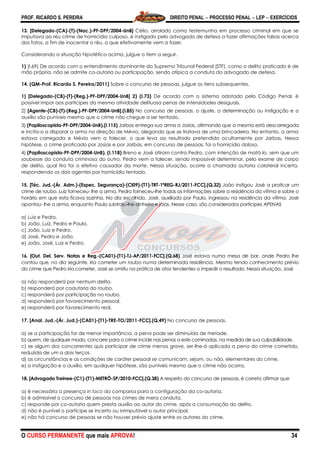 PROF. RICARDO S. PEREIRA DIREITO PENAL  PROCESSO PENAL  LEP  EXERCÍCIOS
O CURSO PERMANENTE que mais APROVA! 34
13. [Delegado-(CA)-(T)-(Nac.)-PF-DPF/2004-UnB] Célio, arrolado como testemunha em processo criminal em que se
imputava ao réu crime de homicídio culposo, é instigado pelo advogado de defesa a fazer afirmações falsas acerca
dos fatos, a fim de inocentar o réu, o que efetivamente vem a fazer.
Considerando a situação hipotética acima, julgue o item a seguir.
1) (I.69) De acordo com o entendimento dominante do Supremo Tribunal Federal (STF), como o delito praticado é de
mão própria, não se admite co-autoria ou participação, sendo atípica a conduta do advogado de defesa.
14. (QM-Prof. Ricardo S. Pereira/2011) Sobre o concurso de pessoas, julgue os itens subsequentes.
1) [Delegado-(CB)-(T)-(Reg.)-PF-DPF/2004-UnB] 2) (I.73) De acordo com o sistema adotado pelo Código Penal, é
possível impor aos partícipes da mesma atividade delituosa penas de intensidades desiguais.
2) [Agente-(CB)-(T)-(Reg.)-PF-DPF/2004-UnB].(I.85) No concurso de pessoas, o ajuste, a determinação ou instigação e o
auxílio são puníveis mesmo que o crime não chegue a ser tentado.
3) (Papiloscopista-PF-DPF/2004-UnB).(I.115) Jarbas entrega sua arma a Josias, afirmando que a mesma está descarregada
e incita-o a disparar a arma na direção de Mévio, alegando que se tratava de uma brincadeira. No entanto, a arma
estava carregada e Mévio vem a falecer, o que leva ao resultado pretendido ocultamente por Jarbas. Nessa
hipótese, o crime praticado por Josias e por Jarbas, em concurso de pessoas, foi o homicídio doloso.
4) (Papiloscopista-PF-DPF/2004-UnB). (I.118) Breno e José atiram contra Pedro, com intenção de matá-lo, sem que um
soubesse da conduta criminosa do outro. Pedro vem a falecer, sendo impossível determinar, pelo exame de corpo
de delito, qual tiro foi o efetivo causador da morte. Nessa situação, ocorre a chamada autoria colateral incerta,
respondendo os dois agentes por homicídio tentado.
15. [Téc. Jud.-(Ár. Adm.)-(Espec. Segurança)-(CI09)-(T1)-TRT-1ªREG-RJ/2011-FCC].(Q.32) João instigou José a praticar um
crime de roubo. Luiz forneceu- lhe a arma. Pedro forneceu-lhe todas as informações sobre a residência da vítima e sobre o
horário em que esta ficava sozinha. No dia escolhido, José, auxiliado por Paulo, ingressou na residência da vítima. José
apontou- lhe a arma, enquanto Paulo subtraiu-lhe dinheiro e jóias. Nesse caso, são considerados partícipes APENAS
a) Luiz e Pedro.
b) João, Luiz, Pedro e Paulo.
c) João, Luiz e Pedro.
d) José, Pedro e João.
e) João, José, Luiz e Pedro.
16. [Out. Del. Serv. Notas e Reg.-(CA01)-(T1)-TJ-AP/2011-FCC].(Q.68) José estava numa mesa de bar, onde Pedro lhe
contou que, no dia seguinte, iria cometer um roubo numa determinada residência. Mesmo tendo conhecimento prévio
do crime que Pedro iria cometer, José se omitiu na prática de atos tendentes a impedir o resultado. Nessa situação, José
a) não responderá por nenhum delito.
b) responderá por coautoria do roubo.
c) responderá por participação no roubo.
d) responderá por favorecimento pessoal.
e) responderá por favorecimento real.
17. [Anal. Jud.-(Ár. Jud.)-(CA01)-(T1)-TRE-TO/2011-FCC].(Q.49) No concurso de pessoas,
a) se a participação for de menor importância, a pena pode ser diminuída de metade.
b) quem, de qualquer modo, concorre para o crime incide nas penas a este cominadas, na medida de sua culpabilidade.
c) se algum dos concorrentes quis participar de crime menos grave, ser-lhe-á aplicada a pena do crime cometido,
reduzida de um a dois terços.
d) as circunstâncias e as condições de caráter pessoal se comunicam, sejam, ou não, elementares do crime.
e) a instigação e o auxílio, em qualquer hipótese, são puníveis mesmo que o crime não ocorra.
18. [Advogado Treinee-(C1)-(T1)-METRÔ-SP/2010-FCC].(Q.38) A respeito do concurso de pessoas, é correto afirmar que
a) é necessária a presença in loco do comparsa para a configuração da co-autoria.
b) é admissível o concurso de pessoas nos crimes de mera conduta.
c) responde por co-autoria quem presta auxílio ao autor do crime, após a consumação do delito.
d) não é punível o partícipe se incerto ou inimputável o autor principal.
e) não há concurso de pessoas se não houver prévio ajuste entre os autores do crime.
 