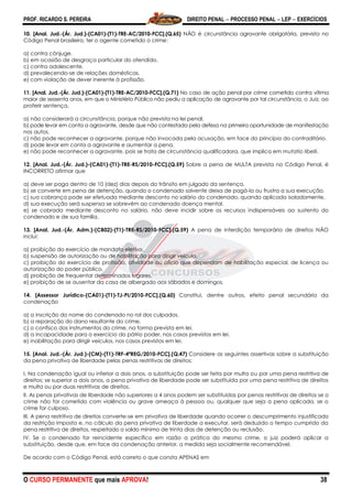 PROF. RICARDO S. PEREIRA DIREITO PENAL  PROCESSO PENAL  LEP  EXERCÍCIOS
O CURSO PERMANENTE que mais APROVA! 38
10. [Anal. Jud.-(Ár. Jud.)-(CA01)-(T1)-TRE-AC/2010-FCC].(Q.65) NÃO é circunstância agravante obrigatória, prevista no
Código Penal brasileiro, ter o agente cometido o crime:
a) contra cônjuge.
b) em ocasião de desgraça particular do ofendido.
c) contra adolescente.
d) prevalecendo-se de relações domésticas.
e) com violação de dever inerente à profissão.
11. [Anal. Jud.-(Ár. Jud.)-(CA01)-(T1)-TRE-AC/2010-FCC].(Q.71) No caso de ação penal por crime cometido contra vítima
maior de sessenta anos, em que o Ministério Público não pediu a aplicação de agravante por tal circunstância, o Juiz, ao
proferir sentença,
a) não considerará a circunstância, porque não prevista na lei penal.
b) pode levar em conta a agravante, desde que não contestada pela defesa na primeira oportunidade de manifestação
nos autos.
c) não pode reconhecer a agravante, porque não invocada pela acusação, em face do princípio do contraditório.
d) pode levar em conta a agravante e aumentar a pena.
e) não pode reconhecer a agravante, pois se trata de circunstância qualificadora, que implica em mutatio libelli.
12. [Anal. Jud.-(Ár. Jud.)-(CA01)-(T1)-TRE-RS/2010-FCC].(Q.59) Sobre a pena de MULTA prevista no Código Penal, é
INCORRETO afirmar que
a) deve ser paga dentro de 10 (dez) dias depois do trânsito em julgado da sentença.
b) se converte em pena de detenção, quando o condenado solvente deixa de pagá-la ou frustra a sua execução.
c) sua cobrança pode ser efetuada mediante desconto no salário do condenado, quando aplicada isoladamente.
d) sua execução será suspensa se sobrevém ao condenado doença mental.
e) se cobrada mediante desconto no salário, não deve incidir sobre os recursos indispensáveis ao sustento do
condenado e de sua família.
13. [Anal. Jud.-(Ár. Adm.)-(CB02)-(T1)-TRE-RS/2010-FCC].(Q.59) A pena de interdição temporária de direitos NÃO
inclui:
a) proibição do exercício de mandato eletivo.
b) suspensão de autorização ou de habilitação para dirigir veículo.
c) proibição do exercício de profissão, atividade ou ofício que dependam de habilitação especial, de licença ou
autorização do poder público.
d) proibição de frequentar determinados lugares.
e) proibição de se ausentar da casa de albergado aos sábados e domingos.
14. [Assessor Jurídico-(CA01)-(T1)-TJ-PI/2010-FCC].(Q.60) Constitui, dentre outros, efeito penal secundário da
condenação
a) a inscrição do nome do condenado no rol dos culpados.
b) a reparação do dano resultante do crime.
c) o confisco dos instrumentos do crime, na forma prevista em lei.
d) a incapacidade para o exercício do pátrio poder, nos casos previstos em lei.
e) inabilitação para dirigir veículos, nos casos previstos em lei.
15. [Anal. Jud.-(Ár. Jud.)-(CM)-(T1)-TRF-4ªREG/2010-FCC].(Q.47) Considere as seguintes assertivas sobre a substituição
da pena privativa de liberdade pelas penas restritivas de direitos:
I. Na condenação igual ou inferior a dois anos, a substituição pode ser feita por multa ou por uma pena restritiva de
direitos; se superior a dois anos, a pena privativa de liberdade pode ser substituída por uma pena restritiva de direitos
e multa ou por duas restritivas de direitos.
II. As penas privativas de liberdade não superiores a 4 anos podem ser substituídas por penas restritivas de direitos se o
crime não for cometido com violência ou grave ameaça à pessoa ou, qualquer que seja a pena aplicada, se o
crime for culposo.
III. A pena restritiva de direitos converte-se em privativa de liberdade quando ocorrer o descumprimento injustificado
da restrição imposta e, no cálculo da pena privativa de liberdade a executar, será deduzido o tempo cumprido da
pena restritiva de direitos, respeitado o saldo mínimo de trinta dias de detenção ou reclusão.
IV. Se o condenado for reincidente específico em razão a prática do mesmo crime, o juiz poderá aplicar a
substituição, desde que, em face da condenação anterior, a medida seja socialmente recomendável.
De acordo com o Código Penal, está correto o que consta APENAS em
 