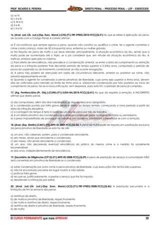 PROF. RICARDO S. PEREIRA DIREITO PENAL  PROCESSO PENAL  LEP  EXERCÍCIOS
O CURSO PERMANENTE que mais APROVA! 39
a) I e IV.
b) I, II e III.
c) II, III e IV.
d) II e III.
e) I, II e IV.
16. [Anal. Jud.-(Ár. Jud.)-(Esp. Exec. Mand.)-(CN)-(T1)-TRF-4ªREG/2010-FCC].(Q.51) No que se refere à aplicação da pena,
de acordo com o Código Penal, é correto afirmar:
a) É circunstância que sempre agrava a pena, quando não constitui ou qualifica o crime, ter o agente cometido o
crime contra criança, maior de 50 (cinquenta) anos, enfermo ou mulher grávida.
b) Na fixação da pena de multa o juiz deve atender, principalmente, à situação econômica do réu, sendo que a
multa pode ser aumentada até o triplo, se o juiz considerar que, em virtude da situação econômica do réu, é
ineficaz, embora aplicada no máximo.
c) Para efeito de reincidência, não prevalece a condenação anterior, se entre a data do cumprimento ou extinção
da pena e a infração posterior tiver decorrido período de tempo superior a 3 (três) anos, computado o período de
prova da suspensão ou do livramento condicional, se não ocorrer revogação.
d) A pena não poderá ser atenuada em razão de circunstância relevante, anterior ou posterior ao crime, não
prevista expressamente em lei.
e) Quando o agente for condenado a penas privativas de liberdade, cuja soma seja superior a trinta anos, devem
elas ser unificadas para atender ao limite de trinta anos e, sobrevindo condenação por fato posterior ao início do
cumprimento da pena, far-se-á nova unificação, sem desprezar, para este fim, o período de pena já cumprida.
17. [Ag. Penitenciário-(Pr. Obj.)-(CUNI)-(T1)-SJDH-BA/2010-FCC].(Q.41) No que diz respeito à remição, é INCORRETO
afirmar que direito penal,
a) são computados, além dos dias trabalhados, os dias de descanso obrigatório.
b) o condenado punido por falta grave perde o direito ao tempo remido, começando o novo período a partir da
data da infração disciplinar.
c) a contagem do tempo é feita à razão de um dia de pena por três de trabalho.
d) é um direito privativo dos condenados que estejam cumprindo pena no regime fechado ou semiaberto.
e) o preso impossibilitado de prosseguir no trabalho, por acidente, continuará a beneficiar-se com a remição.
18. [Anal.-(Esp. Direito)-(CA01)-(T5)-MPE-SE-2009-FCC].(Q.56) A pena de multa pode ser imposta em substituição exclusiva
da pena privativa de liberdade se esta for de até
a) um ano, não cabendo, porém, para o condenado reincidente.
b) seis meses, ainda que reincidente o condenado.
c) seis meses, não sendo reincidente o condenado.
d) um ano, não decorrendo eventual reincidência da prática do mesmo crime e a medida for socialmente
recomendável.
e) dois anos, independentemente de reincidência.
19. [Secretário de Diligências-(CP13)-(T1)-MPE-RS/2008-FCC].(Q.29) A pena de prestação de serviços à comunidade NÃO
será convertida em privativa de liberdade se o condenado
a) sofrer condenação por outro crime à pena privativa de liberdade, cuja execução não tenha sido suspensa.
b) não for encontrado por estar em lugar incerto e não sabido.
c) praticar falta grave.
d) recusar-se, justificadamente, a prestar o serviço que lhe foi imposto.
e) desatender a intimação por edital.
20. [Anal. Jud.-(Ár. Jud.)-(Esp .Exec. Mand.)-(C3)-(T1)-TRF-5ªREG/2008-FCC].(Q.46) A prestação pecuniária e a
limitação de fim se semana são penas
a) restritivas de direito.
b) de multa e privativa de liberdade, respectivamente.
c) de multa e restritiva de direito, respectivamente.
d) restritiva de direito e privativa de liberdade, respectivamente.
e) de multa.
 