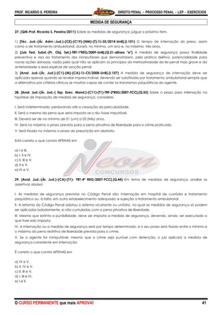 PROF. RICARDO S. PEREIRA DIREITO PENAL  PROCESSO PENAL  LEP  EXERCÍCIOS
O CURSO PERMANENTE que mais APROVA! 41
MEDIDA DE SEGURANÇA
27. (QM-Prof. Ricardo S. Pereira/2011) Sobre as medidas de segurança, julgue o próximo item.
1) [Téc. Jud.-(Ár. Adm.-Jud.)-(CE)-(C19)-(NM)-(T)-TJ-SE/2014-UnB].(I.101) O tempo de internação do preso, assim
como o de tratamento ambulatorial, durará, no mínimo, um ano e, no máximo, três anos.
2) [Juiz Fed. Subst.-(Pr. Obj. Sel.)-TRF-1ªREG/2009-UnB].(Q.21-alínea "e") A medida de segurança possui finalidade
preventiva e visa ao tratamento dos inimputáveis que demonstrarem, pela prática delitiva, potencialidade para
novas ações danosas, razão pela qual não se aplicam os princípios da irretroatividade da lei penal mais grave e da
anterioridade a essa espécie de sanção penal.
3) [Anal. Jud.-(Ár. Jud.)-(C1)-(M)-(CA)-TJ-CE/2008-UnB].(I.107) A medida de segurança de internação deve ser
aplicada apenas quando se revelar imprescindível, devendo ser substituída por tratamento ambulatorial sempre que
a alternativa por critérios clínicos se mostrar capaz de conter os transtornos psiquiátricos do agente.
28. [Anal. Jud.-(Ár. Jud.-( Esp. Exec. Mand.)-(C11)-(T1)-TRF-2ªREG/2007-FCC].(Q.53) Sobre o prazo para internação na
hipótese de imposição de medida de segurança, considere:
I. Será indeterminado, perdurando até a cessação da periculosidade.
II. Será o mesmo da pena que seria imposta se o réu fosse imputável.
III. Deverá ser de no mínimo de 01 (um) a 03 (três) anos.
IV. Será no máximo o prazo previsto para a pena privativa de liberdade para o crime praticado.
V. Será fixado no máximo o prazo da prescrição em abstrato.
Está correto o que consta APENAS em
a) I e III.
b) I, II e IV.
c) II, III e V.
d) II e V.
e) IV e V.
29. [Anal. Jud.-(Ár. Jud.)-(CA)-(T1)- TRT-4ª REG/2007-FCC].(Q.44) Em tema de medidas de segurança, analise as
assertivas abaixo:
I. As medidas de segurança previstas no Código Penal são: Internação em hospital de custódia e tratamento
psiquiátrico ou, à falta, em outro estabelecimento adequado; e sujeição a tratamento ambulatorial.
II. A reforma do Código Penal adotou o sistema vicariante ou unitário, no qual as medidas de segurança só podem
ser aplicadas isoladamente, e não cumuladas com a pena privativa de liberdade.
III. Mesmo que extinta a punibilidade, deve ser imposta a medida de segurança, devendo, ainda, ser executada a
que tiver sido imposta.
IV. A internação ou a medida de segurança será por tempo determinado, e o seu prazo será fixado entre o mínimo e
o máximo da pena restritiva de liberdade prevista para o crime.
V. Se o agente for inimputável, mesmo que o crime seja punível com detenção, o juiz aplicará a medida de
segurança consistente em internação.
É correto o que consta APENAS em
a) IV e V.
b) II, IV e V.
c) II, III e V.
d) I, III e IV.
e) I e II.
 