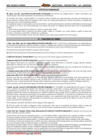 PROF. RICARDO S. PEREIRA DIREITO PENAL  PROCESSO PENAL  LEP  EXERCÍCIOS
O CURSO PERMANENTE que mais APROVA! 42
EFEITOS DA CONDENAÇÃO
30. [Anal. Jud.-(Ár. Jud.)-(CA01)-(T1)-TRE-TO/2011-FCC].(Q.50) Nos termos do Código Penal, é efeito automático da
condenação, não sendo necessário ser declarado na sentença:
a) A perda de cargo, função pública ou mandato eletivo quando for aplicada pena privativa de liberdade por
tempo superior a quatro anos em qualquer crime, salvo nos crimes praticados com abuso de poder ou violação de
dever para com a Administração Pública.
b) A perda de cargo, função pública ou mandato eletivo, quando aplicada pena privativa de liberdade por tempo igual
ou superior a um ano, nos crimes praticados com abuso de poder ou violação de dever para com a Administração
Pública.
c) Tornar certa a obrigação de indenizar o dano causado pelo crime.
d) A incapacidade para o exercício do pátrio poder, tutela ou curatela, nos crimes dolosos, sujeitos à pena de
reclusão, cometidos contra filho, tutelado ou curatelado.
e) A inabilitação para dirigir veículo, quando utilizado como meio para a prática de crime doloso.
14  CONCURSO DE CRIMES
1. [Téc. Leg.-(Atrib. Ag. Pol. Legisl.)-(NM)-(T)-CD/2014-UnB].(QD) Paulo e João foram surpreendidos nas dependências
da Câmara dos Deputados quando subtraíam carteiras e celulares dos casacos e bolsas de pessoas que ali transitavam.
Paulo tem dezessete anos e teve acesso ao local por intermédio de João, que é servidor da Casa.
Com base nessa situação hipotética, julgue o item a seguir.
1) (I.99) O fato de Paulo ser inimputável impede que se reconheça o concurso de pessoas no caso narrado.
2. (QM-Prof. Ricardo S. Pereira/2014) Acerca do concurso de crimes, julgue os próximos itens.
1) [Agente-(NS)-(T)-PC-DF/2013-UnB].(I.85) Considere a seguinte situação hipotética.
Alex agrediu fisicamente seu desafeto Lúcio, causando-lhe vários ferimentos, e, durante a briga, decidiu matá-lo,
efetuando um disparo com sua arma de fogo, sem, contudo, acertá-lo.
Nessa situação hipotética, Alex responderá pelos crimes de lesão corporal em concurso material com tentativa de
homicídio.
2) [Papiloscopista-(NS)-(T)-PO-AL/2013-UnB].(I.108) Se uma pessoa com um único disparo de arma de fogo matar
duas pessoas, poderá responder por concurso formal impróprio de crimes.
3) [Escrivão-(NS)-(T)-PC-DF/2013-UnB].(I.85) Considere a seguinte situação hipotética.
Vicente, que não tem prática no uso de arma de fogo, disparou vários tiros contra Rodrigo, que estava próximo de
Manoel, sabendo que poderia atingir os dois. Vicente tinha a intenção de matar Rodrigo e, para tanto, não se
importava com a morte previsível de Manoel. Após os disparos, ambos foram atingidos, e apenas Rodrigo sobreviveu.
Nessa situação, não há elementos legais suficientes para se falar em concurso formal de crimes.
3. [Anal. Jud.-(Ár. Jud.)-(C1)-(CE)-(NS)-(M)-TJ-DFT/2013-UnB].(QD) Em 15/10/2005, nas dependências do banco Y, Carlos,
com o objetivo de prejudicar direitos da instituição financeira, preencheu e assinou declaração falsa na qual se
autodenominava Maurício. No mesmo dia, foi até outra agência do mesmo banco e, agindo da mesma forma,
declarou falsamente chamar-se Alexandre. Em 1/5/2010, Carlos foi denunciado, tendo a denúncia sido recebida em
24/5/2010. Após o devido processo legal, em sentença proferida em 23/8/2012, o acusado foi condenado a um ano
e dois meses de reclusão, em regime inicialmente aberto, e ao pagamento de doze dias-multa, no valor unitário
mínimo legal. A pena privativa de liberdade foi substituída por uma pena restritiva de direitos e multa. O MP não
apelou da sentença condenatória.
Com relação à situação hipotética acima, julgue o item seguinte.
1) (I.97) As ações de Carlos configuram crime continuado, visto que as condições de tempo, lugar e modo de
execução foram as mesmas em ambos os casos, tendo a ação subsequente dado continuidade à primeira.
4. [Out. Del. Serv. Extrajud. Notas e Reg.-(Remoção)-(P1)-(NS)-(T)-TJ-ES/2013-UnB].(Q.33) Em relação ao concurso de
crimes, assinale a opção correta.
a) Nos termos da teoria da realidade jurídica, a continuidade delitiva, dependente da unidade de delitos, constitui
uma figura própria e destina-se a fins determinados, constituindo uma realidade jurídica e não uma ficção.
b) Nos termos da teoria da unidade jurídica, a unidade delitiva é uma criação da lei, dada a existência de vários delitos.
c) Conforme a teoria da unidade real, o instituto do crime continuado está fundado sobre uma ficção jurídica, resultante
de uma transação entre a coerência lógica, a utilidade e a equidade.
d) Nos termos da teoria objetiva, para a configuração do concurso de crimes, exige-se unidade de desígnios, uma programação
inicial, com realização sucessiva, ou seja, unidade de resolução criminosa e homogeneidade de modus operandi.
e) De acordo com a teoria subjetiva, que foi qualificada como absurdo lógico e dogmático, para a caracterização
do crime continuado, não importam os aspectos objetivos das diversas ações.
 