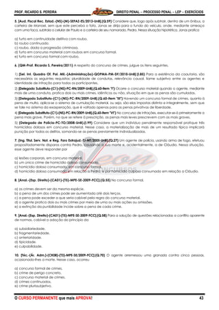 PROF. RICARDO S. PEREIRA DIREITO PENAL  PROCESSO PENAL  LEP  EXERCÍCIOS
O CURSO PERMANENTE que mais APROVA! 43
5. [Aud. Fiscal Rec. Estad.-(NS)-(M)-SEFAZ-ES/2013-UnB].(Q.59) Considere que, logo após subtrair, dentro de um ônibus, a
carteira de Manoel, sem que este perceba o fato, Jonas se dirija para o fundo do veículo, onde, mediante ameaça
com uma faca, subtraia o celular de Paula e a carteira de seu namorado, Pedro. Nessa situação hipotética, Jonas pratica
a) furto em continuidade delitiva com roubo.
b) roubo continuado.
c) roubo, dada a progressão criminosa.
d) furto em concurso material com roubos em concurso formal.
e) furto em concurso formal com roubo.
6. (QM-Prof. Ricardo S. Pereira/2011) A respeito do concurso de crimes, julgue os itens seguintes.
1) [Sel. Int. Quadro Of. Pol. Mil.-(Administração)-QOPMA-PM-DF/2010-UnB].(I.85) Para a existência da coautoria, são
necessários os seguintes requisitos: pluralidade de condutas, relevância causal, liame subjetivo entre os agentes e
identidade de infração para todos os participantes.
2) [Delegado Substituto-(C1)-(NS)-PC-RN/2009-UnB].(Q.60-item "I") Ocorre o concurso material quando o agente, mediante
mais de uma conduta, pratica dois ou mais crimes, idênticos ou não, situação em que as penas são cumuladas.
3) [Delegado Substituto-(C1)-(NS)-PC-RN/2009-UnB].(Q.60-item "III") Havendo um concurso formal de crimes, quanto à
pena de multa, aplica-se o sistema de cumulação material, ou seja, são elas impostas distinta e integralmente, sem que
se fale no sistema da exasperação, que é voltado apenas para as penas privativas de liberdade.
4) [Delegado Substituto-(C1)-(NS)-PC-RN/2009-UnB].(Q.60-item "VI") No concurso de infrações, executar-se-á primeiramente a
pena mais grave. Porém, no que se refere à prescrição, as penas mais leves prescrevem com as mais graves.
5) (Delegado de Polícia-PC-TO/2008-UnB).(I.99) Considere que um indivíduo penalmente responsável pratique três
homicídios dolosos em concurso material. Nesse caso, a materialização de mais de um resultado típico implicará
punição por todos os delitos, somando-se as penas previamente individualizadas.
7. (Ing. Titul. Serv. Not. e Reg. Foro Extrajud.-TJ-MT/2005-UnB).(Q.27) Um agente de polícia, usando arma de fogo, efetuou
propositadamente disparos contra Pedro, causando a sua morte e, acidentalmente, a de Cláudio. Nessa situação,
esse agente deve responder por
a) lesões corporais, em concurso material.
b) um único crime de homicídio doloso consumado.
c) homicídio doloso consumado, em concurso formal.
d) homicídio doloso consumado em relação a Pedro, e por homicídio culposo consumado em relação a Cláudio.
8. [Anal.-(Esp. Direito)-(CA01)-(T5)-MPE-SE-2009-FCC].(Q.55) No concurso formal,
a) os crimes devem ser da mesma espécie.
b) a pena de um dos crimes pode ser aumentada até dois terços.
c) a pena pode exceder a que seria cabível pela regra do concurso material.
d) o agente pratica dois ou mais crimes por meio de uma ou mais ações ou omissões.
e) a extinção da punibilidade incide sobre a pena de cada crime.
9. [Anal.-(Esp. Direito)-(CA01)-(T5)-MPE-SE-2009-FCC].(Q.58) Para a solução de questões relacionadas a conflito aparente
de normas, cabível a adoção do princípio da
a) subsidiariedade.
b) fragmentariedade.
c) anterioridade.
d) tipicidade.
e) culpabilidade.
10. [Téc.-(Ár. Adm.)-(CK08)-(T3)-MPE-SE/2009-FCC].(Q.70) O agente arremessou uma granada contra cinco pessoas,
ocasionado-lhes a morte. Nesse caso, ocorreu
a) concurso formal de crimes.
b) crime de perigo concreto.
c) concurso material de crimes.
d) crimes continuados.
e) crime plurissubjetivo.
 
