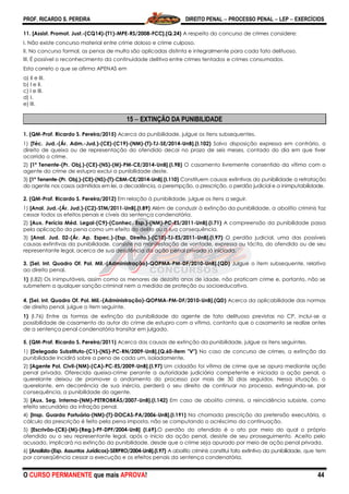 PROF. RICARDO S. PEREIRA DIREITO PENAL  PROCESSO PENAL  LEP  EXERCÍCIOS
O CURSO PERMANENTE que mais APROVA! 44
11. [Assist. Promot. Just.-(CQ14)-(T1)-MPE-RS/2008-FCC].(Q.24) A respeito do concurso de crimes considere:
I. Não existe concurso material entre crime doloso e crime culposo.
II. No concurso formal, as penas de multa são aplicadas distinta e integralmente para cada fato delituoso.
III. É possível o reconhecimento da continuidade delitiva entre crimes tentados e crimes consumados.
Esta correto o que se afirma APENAS em
a) II e III.
b) I e II.
c) I e III.
d) I.
e) III.
15  EXTINÇÃO DA PUNIBILIDADE
1. (QM-Prof. Ricardo S. Pereira/2015) Acerca da punibilidade, julgue os itens subsequentes.
1) [Téc. Jud.-(Ár. Adm.-Jud.)-(CE)-(C19)-(NM)-(T)-TJ-SE/2014-UnB].(I.102) Salvo disposição expressa em contrário, o
direito de queixa ou de representação do ofendido decai no prazo de seis meses, contado do dia em que tiver
ocorrido o crime.
2) [1º Tenente-(Pr. Obj.)-(CE)-(NS)-(M)-PM-CE/2014-UnB].(I.98) O casamento livremente consentido da vítima com o
agente do crime de estupro exclui a punibilidade deste.
3) [1º Tenente-(Pr. Obj.)-(CE)-(NS)-(T)-CBM-CE/2014-UnB].(I.110) Constituem causas extintivas da punibilidade a retratação
do agente nos casos admitidos em lei, a decadência, a perempção, a prescrição, o perdão judicial e a inimputabilidade.
2. (QM-Prof. Ricardo S. Pereira/2012) Em relação à punibilidade, julgue os itens a seguir.
1) [Anal. Jud.-(Ár. Jud.)-(C2)-STM/2011-UnB].(I.89) Além de conduzir à extinção da punibilidade, a abolitio criminis faz
cessar todos os efeitos penais e cíveis da sentença condenatória.
2) [Aux. Perícia Méd. Legal-(C9)-(Conhec. Esp.)-(NM)-PC-ES/2011-UnB].(I.71) A compreensão da punibilidade passa
pela aplicação da pena como um efeito do delito ou a sua consequência.
3) [Anal. Jud. 02-(Ár. Ap. Espec.)-(Esp. Direito.)-(C10)-TJ-ES/2011-UnB].(I.97) O perdão judicial, uma das possíveis
causas extintivas da punibilidade, consiste na manifestação de vontade, expressa ou tácita, do ofendido ou de seu
representante legal, acerca de sua desistência da ação penal privada já iniciada.
3. [Sel. Int. Quadro Of. Pol. Mil.-(Administração)-QOPMA-PM-DF/2010-UnB].(QD) Julgue o item subsequente, relativo
ao direito penal.
1) (I.82) Os inimputáveis, assim como os menores de dezoito anos de idade, não praticam crime e, portanto, não se
submetem a qualquer sanção criminal nem a medida de proteção ou socioeducativa.
4. [Sel. Int. Quadro Of. Pol. Mil.-(Administração)-QOPMA-PM-DF/2010-UnB].(QD) Acerca da aplicabilidade das normas
de direito penal, julgue o item seguinte.
1) (I.76) Entre as formas de extinção da punibilidade do agente de fato delituoso previstas no CP, inclui-se a
possibilidade de casamento do autor do crime de estupro com a vítima, contanto que o casamento se realize antes
de a sentença penal condenatória transitar em julgado.
5. (QM-Prof. Ricardo S. Pereira/2011) Acerca das causas de extinção da punibilidade, julgue os itens seguintes.
1) [Delegado Substituto-(C1)-(NS)-PC-RN/2009-UnB].(Q.60-item "V") No caso de concurso de crimes, a extinção da
punibilidade incidirá sobre a pena de cada um, isoladamente.
2) [Agente Pol. Civil-(NM)-(CA)-PC-ES/2009-UnB].(I.97) Um cidadão foi vítima de crime que se apura mediante ação
penal privada. Oferecida queixa-crime perante a autoridade judiciária competente e iniciada a ação penal, o
querelante deixou de promover o andamento do processo por mais de 30 dias seguidos. Nessa situação, o
querelante, em decorrência de sua inércia, perderá o seu direito de continuar no processo, extinguindo-se, por
consequência, a punibilidade do agente.
3) [Aux. Seg. Interna-(NM)-PETROBRÁS/2007-UnB].(I.142) Em caso de abolitio criminis, a reincidência subsiste, como
efeito secundário da infração penal.
4) [Insp. Guarda Portuária-(NM)-(T)-DOCAS-PA/2006-UnB].(I.191) Na chamada prescrição da pretensão executória, o
cálculo da prescrição é feito pela pena imposta, não se computando o acréscimo da continuação.
5) [Escrivão-(CB)-(M)-(Reg.)-PF-DPF/2004-UnB] (I.69).O perdão do ofendido é o ato por meio do qual o próprio
ofendido ou o seu representante legal, após o início da ação penal, desiste de seu prosseguimento. Aceito pelo
acusado, implicará na extinção da punibilidade, desde que o crime seja apurado por meio de ação penal privada.
6) [Analista-(Esp. Assuntos Jurídicos)-SERPRO/2004-UnB].(I.97) A abolitio criminis constitui fato extintivo da punibilidade, que tem
por conseqüência cessar a execução e os efeitos penais da sentença condenatória.
 