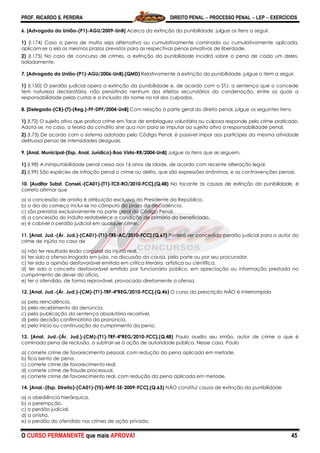 PROF. RICARDO S. PEREIRA DIREITO PENAL  PROCESSO PENAL  LEP  EXERCÍCIOS
O CURSO PERMANENTE que mais APROVA! 45
6. [Advogado da União-(P1)-AGU/2009-UnB] Acerca da extinção da punibilidade, julgue os itens a seguir.
1) (I.174) Caso a pena de multa seja alternativa ou cumulativamente cominada ou cumulativamente aplicada,
aplicam-se a ela os mesmos prazos previstos para as respectivas penas privativas de liberdade.
2) (I.175) No caso de concurso de crimes, a extinção da punibilidade incidirá sobre a pena de cada um deles,
isoladamente.
7. [Advogado da União-(P1)-AGU/2006-UnB].(QMD) Relativamente à extinção da punibilidade, julgue o item a seguir.
1) (I.150) O perdão judicial opera a extinção da punibilidade e, de acordo com o STJ, a sentença que o concede
tem natureza declaratória, não persistindo nenhum dos efeitos secundários da condenação, entre os quais a
responsabilidade pelas custas e a inclusão do nome no rol dos culpados.
8. [Delegado-(CB)-(T)-(Reg.)-PF-DPF/2004-UnB] Com relação à parte geral do direito penal, julgue os seguintes itens.
1) (I.72) O sujeito ativo que pratica crime em face de embriaguez voluntária ou culposa responde pelo crime praticado.
Adota-se, no caso, a teoria da conditio sine qua non para se imputar ao sujeito ativo a responsabilidade penal.
2) (I.73) De acordo com o sistema adotado pelo Código Penal, é possível impor aos partícipes da mesma atividade
delituosa penas de intensidades desiguais.
9. [Anal. Municipal-(Esp. Anal. Jurídico)-Boa Vista-RR/2004-UnB] Julgue os itens que se seguem.
1) (I.98) A inimputabilidade penal cessa aos 16 anos de idade, de acordo com recente alteração legal.
2) (I.99) São espécies de infração penal o crime ou delito, que são expressões sinônimas, e as contravenções penais.
10. [Auditor Subst. Consel.-(CA01)-(T1)-TCE-RO/2010-FCC].(Q.48) No tocante às causas de extinção da punibilidade, é
correto afirmar que
a) a concessão de anistia é atribuição exclusiva do Presidente da República.
b) o dia do começo inclui-se no cômputo do prazo da decadência.
c) são previstas exclusivamente na parte geral do Código Penal.
d) a concessão do indulto restabelece a condição de primário do beneficiado.
e) é cabível o perdão judicial em qualquer crime.
11. [Anal. Jud.-(Ár. Jud.)-(CA01)-(T1)-TRE-AC/2010-FCC].(Q.67) Poderá ser concedido perdão judicial para o autor do
crime de injúria no caso de
a) não ter resultado lesão corporal da injúria real.
b) ter sido a ofensa irrogada em juízo, na discussão da causa, pela parte ou por seu procurador.
c) ter sido a opinião desfavorável emitida em crítica literária, artística ou científica.
d) ter sido o conceito desfavorável emitido por funcionário público, em apreciação ou informação prestada no
cumprimento de dever do ofício.
e) ter o ofendido, de forma reprovável, provocado diretamente a ofensa.
12. [Anal. Jud.-(Ár. Jud.)-(CM)-(T1)-TRF-4ªREG/2010-FCC].(Q.46) O curso da prescrição NÃO é interrompido
a) pela reincidência.
b) pelo recebimento da denúncia.
c) pela publicação da sentença absolutória recorrível.
d) pela decisão confirmatória da pronúncia.
e) pelo início ou continuação do cumprimento da pena.
13. [Anal. Jud.-(Ár. Jud.)-(CM)-(T1)-TRF-4ªREG/2010-FCC].(Q.48) Paulo auxilia seu irmão, autor de crime a que é
cominada pena de reclusão, a subtrair-se à ação de autoridade pública. Nesse caso, Paulo
a) comete crime de favorecimento pessoal, com redução da pena aplicada em metade.
b) fica isento de pena.
c) comete crime de favorecimento real.
d) comete crime de fraude processual.
e) comete crime de favorecimento real, com redução da pena aplicada em metade.
14. [Anal.-(Esp. Direito)-(CA01)-(T5)-MPE-SE-2009-FCC].(Q.63) NÃO constitui causa de extinção da punibilidade
a) a obediência hierárquica.
b) a perempção.
c) o perdão judicial.
d) a anistia.
e) o perdão do ofendido nos crimes de ação privada.
 