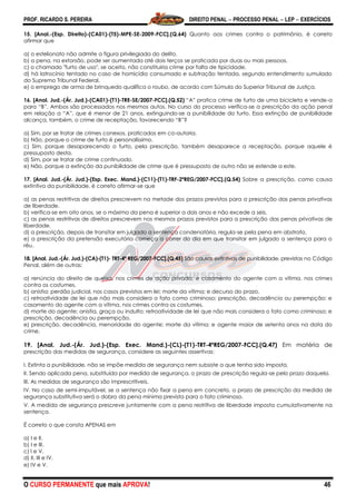 PROF. RICARDO S. PEREIRA DIREITO PENAL  PROCESSO PENAL  LEP  EXERCÍCIOS
O CURSO PERMANENTE que mais APROVA! 46
15. [Anal.-(Esp. Direito)-(CA01)-(T5)-MPE-SE-2009-FCC].(Q.64) Quanto aos crimes contra o patrimônio, é correto
afirmar que
a) o estelionato não admite a figura privilegiada do delito.
b) a pena, na extorsão, pode ser aumentada até dois terços se praticada por duas ou mais pessoas.
c) o chamado "furto de uso", se aceito, não constituiria crime por falta de tipicidade.
d) há latrocínio tentado no caso de homicídio consumado e subtração tentada, segundo entendimento sumulado
do Supremo Tribunal Federal.
e) o emprego de arma de brinquedo qualifica o roubo, de acordo com Súmula do Superior Tribunal de Justiça.
16. [Anal. Jud.-(Ár. Jud.)-(CA01)-(T1)-TRE-SE/2007-FCC].(Q.52) ―A‖ pratica crime de furto de uma bicicleta e vende-a
para ―B‖. Ambos são processados nos mesmos autos. No curso do processo verifica-se a prescrição da ação penal
em relação a ―A‖, que é menor de 21 anos, extinguindo-se a punibilidade do furto. Essa extinção de punibilidade
alcança, também, o crime de receptação, favorecendo ―B‖?
a) Sim, por se tratar de crimes conexos, praticados em co-autoria.
b) Não, porque o crime de furto é personalíssimo.
c) Sim, porque desaparecendo o furto, pela prescrição, também desaparece a receptação, porque aquele é
pressuposto desta.
d) Sim, por se tratar de crime continuado.
e) Não, porque a extinção da punibilidade de crime que é pressuposto de outro não se estende a este.
17. [Anal. Jud.-(Ár. Jud.)-(Esp. Exec. Mand.)-(C11)-(T1)-TRF-2ªREG/2007-FCC].(Q.54) Sobre a prescrição, como causa
extintiva da punibilidade, é correto afirmar-se que
a) as penas restritivas de direitos prescrevem na metade dos prazos previstos para a prescrição das penas privativas
de liberdade.
b) verifica-se em oito anos, se o máximo da pena é superior a dois anos e não excede a seis.
c) as penas restritivas de direitos prescrevem nos mesmos prazos previstos para a prescrição das penas privativas de
liberdade.
d) a prescrição, depois de transitar em julgado a sentença condenatória, regula-se pela pena em abstrato.
e) a prescrição da pretensão executória começa a correr do dia em que transitar em julgado a sentença para o
réu.
18. [Anal. Jud.-(Ár. Jud.)-(CA)-(T1)- TRT-4ª REG/2007-FCC].(Q.45) São causas extintivas de punibilidade, previstas no Código
Penal, além de outras:
a) renúncia do direito de queixa, nos crimes de ação privada; e casamento do agente com a vítima, nos crimes
contra os costumes.
b) anistia; perdão judicial, nos casos previstos em lei; morte da vítima; e decurso do prazo.
c) retroatividade de lei que não mais considera o fato como criminoso; prescrição, decadência ou perempção; e
casamento do agente com a vítima, nos crimes contra os costumes.
d) morte do agente; anistia, graça ou indulto; retroatividade de lei que não mais considera o fato como criminoso; e
prescrição, decadência ou perempção.
e) prescrição, decadência, menoridade do agente; morte da vítima; e agente maior de setenta anos na data do
crime.
19. [Anal. Jud.-(Ár. Jud.)-(Esp. Exec. Mand.)-(CL)-(T1)-TRT-4ªREG/2007-FCC].(Q.47) Em matéria de
prescrição das medidas de segurança, considere as seguintes assertivas:
I. Extinta a punibilidade, não se impõe medida de segurança nem subsiste a que tenha sido imposta.
II. Sendo aplicada pena, substituída por medida de segurança, o prazo de prescrição regula-se pelo prazo daquela.
III. As medidas de segurança são imprescritíveis.
IV. No caso de semi-imputável, se a sentença não fixar a pena em concreto, o prazo de prescrição da medida de
segurança substitutiva será o dobro da pena mínima prevista para o fato criminoso.
V. A medida de segurança prescreve juntamente com a pena restritiva de liberdade imposta cumulativamente na
sentença.
É correto o que consta APENAS em
a) I e II.
b) I e III.
c) I e V.
d) II, III e IV.
e) IV e V.
 