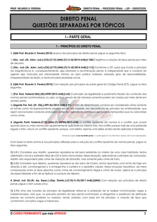 PROF. RICARDO S. PEREIRA DIREITO PENAL  PROCESSO PENAL  LEP  EXERCÍCIOS
O CURSO PERMANENTE que mais APROVA! 3
DIREITO PENAL
QUESTÕES SEPARADAS POR TÓPICOS
I – PARTE GERAL
1  PRINCÍPIOS DO DIREITO PENAL
1. (QM-Prof. Ricardo S. Pereira/2015) Acerca dos princípios de direito penal, julgue os seguintes itens.
1) [Téc. Jud.-(Ár. Adm.-Jud.)-(CE)-(C19)-(NM)-(T)-TJ-SE/2014-UnB].(I.100) É legítima a criação de tipos penais por meio
de decreto.
2) [Téc. Jud.-(Ár. Adm.-Jud.)-(CE)-(C19)-(NM)-(T)-TJ-SE/2014-UnB].(I.112) Conforme o STF, para que incida o princípio
da insignificância e, consequentemente, seja afastada a recriminação penal, é indispensável que a conduta do
agente seja marcada por ofensividade mínima ao bem jurídico tutelado, reduzido grau de reprovabilidade,
inexpressividade da lesão, e nenhuma periculosidade social.
2. (QM-Prof. Ricardo S. Pereira/2014) Com relação aos princípios da parte geral do Código Penal (CP), julgue os itens
seguintes.
1) [Pol. Rod. Federal-(NS)-(M)-DPRF/2013-UnB].(I.65) O princípio da legalidade e parâmetro fixador do conteúdo das
normas penais incriminadoras, ou seja, os tipos penais de tal natureza somente podem ser criados por meio de lei em
sentido estrito.
2) [Agente Pol. Fed.-(Pr. Obj.)-DPF-MJ/2012-UnB].(I.91) O fato de determinada conduta ser considerada crime somente
se estiver como tal expressamente prevista em lei não impede, em decorrência do princípio da anterioridade, que
sejam sancionadas condutas praticadas antes da vigência de norma excepcional ou temporária que as caracterize
como crime.
3. [Agente Penit. Federal-(C10)-(NM)-(T)-DEPEN/2013-UnB] O conflito aparente de normas é o conflito que ocorre
quando duas ou mais normas são aparentemente aplicáveis ao mesmo fato. Há conflito porque mais de uma pretende
regular o fato, mas é um conflito aparente, porque, com efeito, apenas uma delas acaba sendo aplicada à hipótese.
Fernando Capez. Curso de direito penal, v .I: parte geral.16.ª ed. São Paulo: Saraiva, 2012 (com adaptações).
Com base no texto acima e nos princípios utilizados para a solução do conflito aparente de normas penais, julgue os
itens seguintes.
1) (I.81) Considere que Adolfo, querendo apoderar-se de bens existentes no interior de uma casa habitada, tenha
adentrado o local e subtraído telas de LCD e forno micro-ondas. Nessa situação, aplicando-se o princípio da consunção,
Adolfo não responderá pelo crime de violação de domicílio, mas somente pelo crime de furto.
2) (I.82) Considere que Alberto, querendo apoderar-se dos bens de Cícero, tenha apontado uma arma de fogo em
direção a ele, constrangendo-o a entregar-lhe a carteira e o aparelho celular. Nessa situação hipotética, da mera
comparação entre os tipos descritos como crime de constrangimento ilegal e crime de roubo, aplica-se o princípio
da especialidade a fim de se tipificar a conduta de Alberto.
4. [Anal. Jud. 02-(Ár. Ap. Espec.)-(Esp. Direito.)-(C10)-TJ-ES/2011-UnB].(QMD) Com relação aos princípios de direito
penal, julgue o item subsecutivo.
1) (I.92) Uma das funções do princípio da legalidade refere-se à proibição de se realizar incriminações vagas e
indeterminadas, visto que, no preceito primário do tipo penal incriminador, é obrigatória a existência de definição
precisa da conduta proibida ou imposta, sendo vedada, com base em tal princípio, a criação de tipos que
contenham conceitos vagos e imprecisos.
 