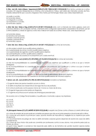 PROF. RICARDO S. PEREIRA DIREITO PENAL  PROCESSO PENAL  LEP  EXERCÍCIOS
O CURSO PERMANENTE que mais APROVA! 48
5. [Téc. Jud.-(Ár. Adm.)-(Espec. Segurança)-(CI09)-(T1)-TRT-1ªREG-RJ/2011-FCC].(Q.33) Tício tentou suicidar-se e cortou
os pulsos. Em seguida arrependeu-se e chamou uma ambulância. Celsus, que sabia das intenções suicidas de Tício,
impediu dolosamente que o socorro chegasse e Tício morreu por hemorragia. Nesse caso, Celsus responderá por
a) auxílio a suicídio.
b) homicídio doloso.
c) instigação a suicídio.
d) induzimento a suicídio.
e) homicídio culposo.
6. [Out. Del. Serv. Notas e Reg.-(CA01)-(T1)-TJ-AP/2011-FCC].(Q.64) João, com a intenção de matar, golpeou José com
uma faca, ferindo-o. Em condições normais, o ferimento teria configurado apenas lesão corporal leve. No entanto, por ser
a vítima diabética, a lesão se agravou e esta veio a falecer em razão do ocorrido. Nesse caso, João responderá por
a) homicídio doloso.
b) tentativa de homicídio.
c) lesões corporais graves.
d) lesões corporais leves.
e) homicídio culposo.
7. [Out. Del. Serv. Notas e Reg.-(CA01)-(T1)-TJ-AP/2011-FCC].(Q.66) No crime de homicídio,
a) não podem subsistir duas qualificadoras objetiva s.
b) a superioridade de armas constitui qualificadora objetiva.
c) a superioridade de agentes constitui qualificadora objetiva.
d) a premeditação constitui qualificadora subjetiva.
e) a qualificadora da surpresa é incompatível com o dolo eventual.
8. [Anal. Jud.-(Ár. Jud.)-(CA01)-(T1)-TRT-8ªREG-AP-PA/2010-FCC].(Q.72) No crime de homicídio,
a) não há incompatibilidade na coexistência de circunstâncias objetivas que qualificam o crime e as que o tornam
privilegiado.
b) há incompatibilidade na coexistência de quaisquer circunstâncias que qualificam o crime e as que o tornam
privilegiado.
c) não há incompatibilidade na coexistência de circunstâncias subjetivas que qualificam o crime e as que o tornam
privilegiado.
d) há incompatibilidade na coexistência de duas ou mais qualificadoras, ainda que objetivas.
e) não há incompatibilidade na coexistência de duas qualificadoras de natureza subjetiva.
9. [Anal. Jud.-(Ár. Jud.)-(CA01)-(T1)-TRE-AC/2010-FCC].(Q.66) Considere as hipóteses:
I. O agente deixa de prestar imediato socorro à vítima.
II. O delito é resultado da inobservância de regra técnica de profissão.
III. O crime é praticado contra pessoa menor de 14 anos ou maior de 60 anos.
IV. O agente foge para evitar prisão em flagrante.
V. O agente encontrava-se em estado de embriaguez preordenada.
De acordo com o Código Penal brasileiro, é qualificado o homicídio culposo nas hipóteses:
a) I, II e III.
b) I, II e IV.
c) I, II e V.
d) II, III e V.
e) III e IV.
10. [Advogado Treinee-(C1)-(T1)-METRÔ-SP/2010-FCC].(Q.40) A respeito dos Crimes contra a Pessoa, é correto afirmar que
a) o crime de omissão de socorro pode ser cometido por pessoa que não se encontra presente no local onde está a vítima.
b) o crime de auto-aborto é punível por culpa, quando resultar de imprudência, negligência ou imperícia por parte
da gestante.
c) o reconhecimento do perigo de vida no delito de lesões corporais graves depende de exame de corpo de delito
complementar.
d) o crime de maus tratos não pode ser cometido por professores contra os seus alunos, mas somente pelos pais ou
tutores da vítima.
e) quem induz alguém a suicidar-se não responde pelo delito se da tentativa de suicídio resultam apenas lesões
corporais graves.
 