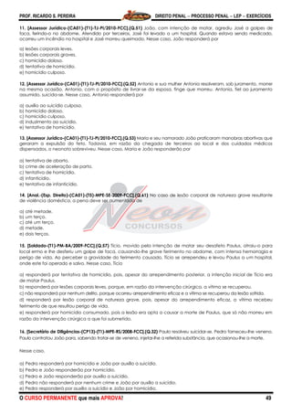 PROF. RICARDO S. PEREIRA DIREITO PENAL  PROCESSO PENAL  LEP  EXERCÍCIOS
O CURSO PERMANENTE que mais APROVA! 49
11. [Assessor Jurídico-(CA01)-(T1)-TJ-PI/2010-FCC].(Q.51) João, com intenção de matar, agrediu José a golpes de
faca, ferindo-o no abdome. Atendido por terceiros, José foi levado a um hospital. Quando estava sendo medicado,
ocorreu um incêndio no hospital e José morreu queimado. Nesse caso, João responderá por
a) lesões corporais leves.
b) lesões corporais graves.
c) homicídio doloso.
d) tentativa de homicídio.
e) homicídio culposo.
12. [Assessor Jurídico-(CA01)-(T1)-TJ-PI/2010-FCC].(Q.52) Antonio e sua mulher Antonia resolveram, sob juramento, morrer
na mesma ocasião. Antonio, com o propósito de livrar-se da esposa, finge que morreu. Antonia, fiel ao juramento
assumido, suicida-se. Nesse caso, Antonio responderá por
a) auxílio ao suicídio culposo.
b) homicídio doloso.
c) homicídio culposo.
d) induzimento ao suicídio.
e) tentativa de homicídio.
13. [Assessor Jurídico-(CA01)-(T1)-TJ-PI/2010-FCC].(Q.53) Maria e seu namorado João praticaram manobras abortivas que
geraram a expulsão do feto. Todavia, em razão da chegada de terceiros ao local e dos cuidados médicos
dispensados, o neonato sobreviveu. Nesse caso, Maria e João responderão por
a) tentativa de aborto.
b) crime de aceleração de parto.
c) tentativa de homicídio.
d) infanticídio.
e) tentativa de infanticídio.
14. [Anal.-(Esp. Direito)-(CA01)-(T5)-MPE-SE-2009-FCC].(Q.61) No caso de lesão corporal de natureza grave resultante
de violência doméstica, a pena deve ser aumentada de
a) até metade.
b) um terço.
c) até um terço.
d) metade.
e) dois terços.
15. [Soldado-(T1)-PM-BA/2009-FCC].(Q.57) Tício, movido pela intenção de matar seu desafeto Paulus, atraiu-o para
local ermo e lhe desferiu um golpe de faca, causando-lhe grave ferimento no abdome, com intensa hemorragia e
perigo de vida. Ao perceber a gravidade do ferimento causado, Tício se arrependeu e levou Paulus a um hospital,
onde este foi operado e salvo. Nesse caso, Tício
a) responderá por tentativa de homicídio, pois, apesar do arrependimento posterior, a intenção inicial de Tício era
de matar Paulus.
b) responderá por lesões corporais leves, porque, em razão da intervenção cirúrgica, a vítima se recuperou.
c) não responderá por nenhum delito, porque ocorreu arrependimento eficaz e a vítima se recuperou da lesão sofrida.
d) responderá por lesão corporal de natureza grave, pois, apesar do arrependimento eficaz, a vítima recebeu
ferimento de que resultou perigo de vida.
e) responderá por homicídio consumado, pois a lesão era apta a causar a morte de Paulus, que só não morreu em
razão da intervenção cirúrgica a que foi submetido.
16. [Secretário de Diligências-(CP13)-(T1)-MPE-RS/2008-FCC].(Q.32) Paulo resolveu suicidar-se. Pedro forneceu-lhe veneno.
Paulo contratou João para, sabendo tratar-se de veneno, injetar-lhe a referida substância, que ocasionou-lhe a morte.
Nesse caso,
a) Pedro responderá por homicídio e João por auxílio a suicídio.
b) Pedro e João responderão por homicídio.
c) Pedro e João responderão por auxílio a suicídio.
d) Pedro não responderá por nenhum crime e João por auxílio a suicídio.
e) Pedro responderá por auxílio a suicídio e João por homicídio.
 