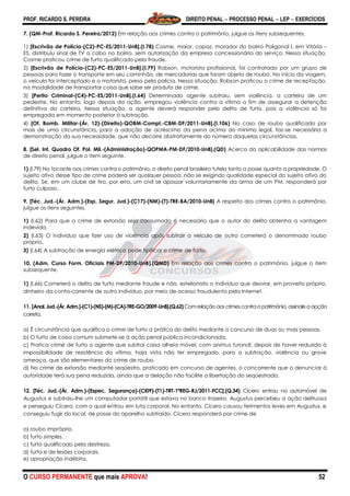 PROF. RICARDO S. PEREIRA DIREITO PENAL  PROCESSO PENAL  LEP  EXERCÍCIOS
O CURSO PERMANENTE que mais APROVA! 52
7. (QM-Prof. Ricardo S. Pereira/2012) Em relação aos crimes contra o patrimônio, julgue os itens subsequentes.
1) [Escrivão de Polícia-(C2)-PC-ES/2011-UnB].(I.78) Cosme, maior, capaz, morador do bairro Poligonal I, em Vitória –
ES, distribuiu sinal de TV a cabo no bairro, sem autorização da empresa concessionária do serviço. Nessa situação,
Cosme praticou crime de furto qualificado pela fraude.
2) [Escrivão de Polícia-(C2)-PC-ES/2011-UnB].(I.79) Robson, motorista profissional, foi contratado por um grupo de
pessoas para fazer o transporte em seu caminhão, de mercadorias que foram objeto de roubo. No início da viagem,
o veículo foi interceptado e o motorista, preso pela polícia. Nessa situação, Robson praticou o crime de receptação,
na modalidade de transportar coisa que sabe ser produto de crime.
3) [Perito Criminal-(C4)-PC-ES/2011-UnB].(I.64) Determinado agente subtraiu, sem violência, a carteira de um
pedestre. No entanto, logo depois da ação, empregou violência contra a vítima a fim de assegurar a detenção
definitiva da carteira. Nessa situação, o agente deverá responder pelo delito de furto, pois a violência só foi
empregada em momento posterior à subtração.
4) [Of. Bomb. Militar-(Ár. 12)-(Direito)-QOBM-Compl.-CBM-DF/2011-UnB].(I.106) No caso de roubo qualificado por
mais de uma circunstância, para a adoção de acréscimo da pena acima do mínimo legal, faz-se necessária a
demonstração da sua necessidade, que não decorre abstratamente do número daquelas circunstâncias.
8. [Sel. Int. Quadro Of. Pol. Mil.-(Administração)-QOPMA-PM-DF/2010-UnB].(QD) Acerca da aplicabilidade das normas
de direito penal, julgue o item seguinte.
1) (I.79) No tocante aos crimes contra o patrimônio, o direito penal brasileiro tutela tanto a posse quanto a propriedade. O
sujeito ativo desse tipo de crime poderá ser qualquer pessoa, não se exigindo qualidade especial do sujeito ativo do
delito. Se, em um clube de tiro, por erro, um civil se apossar voluntariamente da arma de um PM, responderá por
furto culposo.
9. [Téc. Jud.-(Ár. Adm.)-(Esp. Segur. Jud.)-(C17)-(NM)-(T)-TRE-BA/2010-UnB] A respeito dos crimes contra o patrimônio,
julgue os itens seguintes.
1) (I.62) Para que o crime de extorsão seja consumado é necessário que o autor do delito obtenha a vantagem
indevida.
2) (I.63) O indivíduo que fizer uso de violência após subtrair o veículo de outro cometerá o denominado roubo
próprio.
3) (I.64) A subtração de energia elétrica pode tipificar o crime de furto.
10. (Adm. Curso Form. Oficiais PM-DF/2010-UnB).(QMD) Em relação aos crimes contra o patrimônio, julgue o item
subsequente.
1) (I.66) Cometerá o delito de furto mediante fraude e não, estelionato o indivíduo que desviar, em proveito próprio,
dinheiro da conta-corrente de outro indivíduo, por meio de acesso fraudulento pela Internet.
11. [Anal. Jud.-(Ár. Adm.)-(C1)-(NS)-(M)-(CA)-TRE-GO/2009-UnB].(Q.62) Comrelação aos crimes contra opatrimônio,assinaleaopção
correta.
a) É circunstância que qualifica o crime de furto a prática do delito mediante o concurso de duas ou mais pessoas.
b) O furto de coisa comum submete-se à ação penal pública incondicionada.
c) Pratica crime de furto o agente que subtrai coisa alheia móvel, com animus furandi, depois de haver reduzido à
impossibilidade de resistência da vítima, haja vista não ter empregado, para a subtração, violência ou grave
ameaça, que são elementares do crime de roubo.
d) No crime de extorsão mediante seqüestro, praticado em concurso de agentes, o concorrente que o denunciar à
autoridade terá sua pena reduzida, ainda que a delação não facilite a libertação do seqüestrado.
12. [Téc. Jud.-(Ár. Adm.)-(Espec. Segurança)-(CI09)-(T1)-TRT-1ªREG-RJ/2011-FCC].(Q.34) Cícero entrou no automóvel de
Augustus e subtraiu-lhe um computador portátil que estava no banco traseiro. Augustus percebeu a ação delituosa
e perseguiu Cícero, com o qual entrou em luta corporal. No entanto, Cícero causou ferimentos leves em Augustus, e
conseguiu fugir do local, de posse do aparelho subtraído. Cícero responderá por crime de
a) roubo impróprio.
b) furto simples.
c) furto qualificado pela destreza.
d) furto e de lesões corporais.
e) apropriação indébita.
 