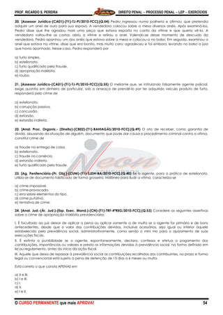 PROF. RICARDO S. PEREIRA DIREITO PENAL  PROCESSO PENAL  LEP  EXERCÍCIOS
O CURSO PERMANENTE que mais APROVA! 54
20. [Assessor Jurídico-(CA01)-(T1)-TJ-PI/2010-FCC].(Q.54) Pedro ingressou numa joalheria e afirmou que pretendia
adquirir um anel de ouro para sua esposa. A vendedora colocou sobre a mesa diversos anéis. Após examiná-los,
Pedro disse que lhe agradou mais uma peça que estava exposta no canto da vitrine e que queria vê-la. A
vendedora voltou-lhe as costas, abriu a vitrine e retirou o anel. Valendo-se desse momento de descuido da
vendedora, Pedro apanhou um dos anéis que estava sobre a mesa e colocou-o no bolso. Em seguida, examinou o
anel que estava na vitrine, disse que era bonito, mas muito caro, agradeceu e foi embora, levando no bolso a joia
que havia apanhado. Nesse caso, Pedro responderá por
a) furto simples.
b) estelionato.
c) furto qualificado pela fraude.
d) apropriação indébita.
e) roubo.
21. [Assessor Jurídico-(CA01)-(T1)-TJ-PI/2010-FCC].(Q.55) O meliante que, se intitulando falsamente agente policial,
exige quantia em dinheiro de particular, sob a ameaça de prendê-lo por ter adquirido veículo produto de furto,
responderá pelo crime de
a) estelionato.
b) corrupção passiva.
c) concussão.
d) extorsão.
e) extorsão indireta.
22. [Anal. Proc. Organiz.- (Direito)-(CB02)-(T1)-BAHIAGÁS/2010-FCC].(Q.49) O ato de receber, como garantia de
dívida, abusando da situação de alguém, documento que pode dar causa a procedimento criminal contra a vítima,
constitui crime de
a) fraude na entrega de coisa.
b) estelionato.
c) fraude no comércio.
d) extorsão indireta.
e) furto qualificado pela fraude.
23. [Ag. Penitenciário-(Pr. Obj.)-(CUNI)-(T1)-SJDH-BA/2010-FCC].(Q.40) Se o agente, para a prática de estelionato,
utiliza-se de documento falsificado de forma grosseira, inidôneo para iludir a vítima, caracteriza-se
a) crime impossível.
b) crime provocado.
c) erro sobre elementos do tipo.
d) crime putativo.
e) tentativa de crime.
24. [Anal. Jud.-(Ár. Jud.)-(Esp. Exec. Mand.)-(CN)-(T1)-TRF-4ªREG/2010-FCC].(Q.53) Considere as seguintes assertivas
sobre o crime de apropriação indébita previdenciária:
I. É facultado ao juiz deixar de aplicar a pena ou aplicar somente a de multa se o agente for primário e de bons
antecedentes, desde que o valor das contribuições devidas, inclusive acessórios, seja igual ou inferior àquele
estabelecido pela previdência social, administrativamente, como sendo o míni mo para o ajuizamento de suas
execuções fiscais.
II. É extinta a punibilidade se o agente, espontaneamente, declara, confessa e efetua o pagamento das
contribuições, importâncias ou valores e presta as informações devidas à previdência social, na forma definida em
lei ou regulamento, antes do início da ação fiscal.
III. Aquele que deixa de repassar à previdência social as contribuições recolhidas dos contribuintes, no prazo e forma
legal ou convencional está sujeito a pena de detenção de 15 dias a 6 meses ou multa.
Está correto o que consta APENAS em
a) II e III.
b) I e III.
c) I.
d) II.
e) I e II.
 
