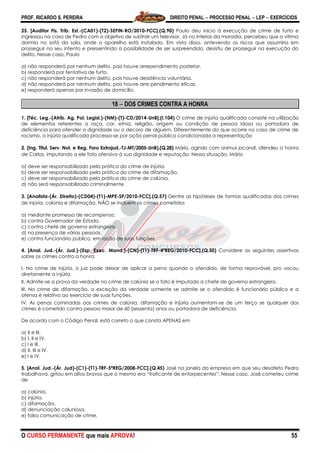 PROF. RICARDO S. PEREIRA DIREITO PENAL  PROCESSO PENAL  LEP  EXERCÍCIOS
O CURSO PERMANENTE que mais APROVA! 55
25. [Auditor Fis. Trib. Est.-(CA01)-(T2)-SEFIN-RO/2010-FCC].(Q.90) Paulo deu início à execução de crime de furto e
ingressou na casa de Pedro com o objetivo de subtrair um televisor. Já no interior da moradia, percebeu que a vítima
dormia no sofá da sala, onde o aparelho está instalado. Em vista disso, antevendo os riscos que assumiria em
prosseguir no seu intento e pressentindo a possibilidade de ser surpreendido, desistiu de prosseguir na execução do
delito. Nesse caso, Paulo
a) não responderá por nenhum delito, pois houve arrependimento posterior.
b) responderá por tentativa de furto.
c) não responderá por nenhum delito, pois houve desistência voluntária.
d) não responderá por nenhum delito, pois houve arre pendimento eficaz.
e) responderá apenas por invasão de domicílio.
18  DOS CRIMES CONTRA A HONRA
1. [Téc. Leg.-(Atrib. Ag. Pol. Legisl.)-(NM)-(T)-CD/2014-UnB].(I.104) O crime de injúria qualificada consiste na utilização
de elementos referentes a raça, cor, etnia, religião, origem ou condição de pessoa idosa ou portadora de
deficiência para ofender a dignidade ou o decoro de alguém. Diferentemente do que ocorre no caso de crime de
racismo, a injúria qualificada processa-se por ação penal pública condicionada a representação
2. (Ing. Titul. Serv. Not. e Reg. Foro Extrajud.-TJ-MT/2005-UnB).(Q.28) Mário, agindo com animus jocandi, ofendeu a honra
de Carlos, imputando a ele fato ofensivo à sua dignidade e reputação. Nessa situação, Mário
a) deve ser responsabilizado pela prática do crime de injúria.
b) deve ser responsabilizado pela prática do crime de difamação.
c) deve ser responsabilizado pela prática do crime de calúnia.
d) não será responsabilizado criminalmente.
3. [Analista-(Ár. Direito)-(CD04)-(T1)-MPE-SP/2010-FCC].(Q.57) Dentre as hipóteses de formas qualificadas dos crimes
de injúria, calúnia e difamação, NÃO se incluem os crimes cometidos
a) mediante promessa de recompensa.
b) contra Governador de Estado.
c) contra chefe de governo estrangeiro.
d) na presença de várias pessoas.
e) contra funcionário público, em razão de suas funções.
4. [Anal. Jud.-(Ár. Jud.)-(Esp. Exec. Mand.)-(CN)-(T1)-TRF-4ªREG/2010-FCC].(Q.50) Considere as seguintes assertivas
sobre os crimes contra a honra:
I. No crime de injúria, o juiz pode deixar de aplicar a pena quando o ofendido, de forma reprovável, pro vocou
diretamente a injúria.
II. Admite-se a prova da verdade no crime de calúnia se o fato é imputado a chefe de governo estrangeiro.
III. No crime de difamação, a exceção da verdade somente se admite se o ofendido é funcionário público e a
ofensa é relativa ao exercício de suas funções.
IV. As penas cominadas aos crimes de calúnia, difamação e injúria aumentam-se de um terço se qualquer dos
crimes é cometido contra pessoa maior de 60 (sessenta) anos ou portadora de deficiência.
De acordo com o Código Penal, está correto o que consta APENAS em
a) II e III.
b) I, II e IV.
c) I e III.
d) II, III e IV.
e) I e IV.
5. [Anal. Jud.-(Ár. Jud)-(C1)-(T1)-TRF-5ªREG/2008-FCC].(Q.45) José na janela da empresa em que seu desafeto Pedro
trabalhava, gritou em altos bravos que o mesmo era ―traficante de entorpecentes‖. Nesse caso, José cometeu crime
de
a) calúnia.
b) injúria.
c) difamação.
d) denunciação caluniosa.
e) falsa comunicação de crime.
 