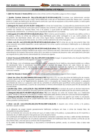 PROF. RICARDO S. PEREIRA DIREITO PENAL  PROCESSO PENAL  LEP  EXERCÍCIOS
O CURSO PERMANENTE que mais APROVA! 58
21. DOS CRIMES CONTRA A FÉ PÚBLICA
1. (QM-Prof. Ricardo S. Pereira/2015) Acerca dos crimes contra a fé pública, julgue os itens a seguir.
1) [Auditor Controle Externo-(Pr. Obj.)-(CB)-(NS)-(M)-TC-DF/2014-UnB].(I.75) Considere que determinado servidor
público, prevalecendo-se de seu cargo, tenha falsificado o teor de um testamento particular. Nesse caso, o servidor
praticou o delito de falsificação de documento particular, que não se equipara a documento público, e está sujeito
ao aumento da pena prevista na lei penal.
2) [Delegado Pol. Subst.-(C1)-PC-ES/2011-UnB].(I.69) Em crimes de moeda falsa, a jurisprudência predominante do STF
é no sentido de reconhecer como bem penal tutelado não somente o valor correspondente à expressão monetária
contida nas cédulas ou moedas falsas, mas a fé pública, a qual pode ser definida como bem intangível, que
corresponde, exatamente, à confiança que a população deposita em sua moeda.
3) [Advogado-(C1)-(NS)-CEF/2010-UnB].(Q.28-alínea "d") O sistema penal brasileiro, no tocante aos delitos contra a
fé pública, unificou os crimes de atribuir-se falsa identidade para obter vantagem e o uso, como próprio, de
documento de identidade alheio, em uma única figura típica, ressaltando, nesses casos, a possibilidade da
incidência de sanção penal mais severa, se o fato constituir elemento de crime mais grave.
4) [Anal. Jud.-(Ár. Jud.)-(C5)-(NS)-(M)-TRE-MT/2010-UnB].(Q.45-alínea "a") O crime de uso de documento falso não
possui preceito secundário específico, sendo aplicável a tal crime a pena cominada à falsificação ou à alteração
do documento.
5) [Anal. Jud.-(Ár. Jud.)-(C5)-(NS)-(M)-TRE-MT/2010-UnB].(Q.45-alínea "b") Considerando que um indivíduo tenha
falsificado cinqüenta moedas metálicas de vinte e cinco centavos de reais, colocando-as em circulação, segundo o
entendimento do Superior Tribunal de Justiça (STJ), por serem as moedas de pequeno valor, será aplicável o princípio
da insignificância, pela mínima ofensividade da conduta do agente.
2. [Anal. Processual-(C45)-(NS)-(Pr. Obj. Dis.)-MPU/2010-UnB].(QMD) A seguir, é apresentada uma situação hipotética
seguida de uma assertiva a ser julgada com base no direito penal.
1) (l.128) Diogo, com a finalidade específica de cometer sonegação fiscal, falsificou documento público e o utilizou
na declaração feita à autoridade fazendária, com o escopo de pagar tributo em valor menor do que o
efetivamente devido. Nessa situação, de acordo com a legislação especial de regência, as infrações penais
cometidas — falsificação, uso de documento falso e sonegação fiscal — serão punidas de forma autônoma e em
concurso material.
3. (QM-Prof. Ricardo S. Pereira/2011) Acerca dos crimes contra a fé pública, julgue os itens a seguir.
1) [Anal. San.-(Fom. Dir.)-(NS)-EMBASA/2010-Unb].(I.105) Segundo o STJ, no caso de crime de falsificação de moeda,
a norma penal não busca resguardar somente o aspecto patrimonial, mas também, e principalmente, a moral
administrativa, que se vê flagrantemente abalada com a circulação de moeda falsa. No entanto, a pequena
quantidade de notas ou o pequeno valor de seu somatório é suficiente para quantificar como pequeno o prejuízo
advindo do ilícito perpetrado, a ponto de caracterizar a mínima ofensividade da conduta para fins de exclusão de
sua tipicidade.
2) [Auditor-(Esp. Ciênc. Juríd.)-(C4)-(Pr. Obj.)-SECONT-ES/2009-UnB].(I.81) A conduta de quem se declara falsamente
pobre visando obter os benefícios da justiça gratuita subsume-se ao delito de falsificação de documento particular.
3) [Delegado-(NS)-(M)-PC-PB/2009-UnB].(Q.38-alínea "d") Com relação ao crime de moeda falsa, se o falsificador
exportar, vender ou introduzir na circulação a moeda, responderá pelos diversos crimes em concurso formal homogêneo.
4) [Delegado-(NS)-(M)-PC-PB/2009-UnB].(Q.38-alínea "e") É atípica a conduta do agente que restitui à circulação,
mesmo tendo recebido de boa-fé, papel falsificado pela supressão de sinal indicativo de sua inutilização, da qual
tomou posterior conhecimento.
4. [Anal. Jud.-(Ár. Jud.)-(C4)-(NS)-(M)-(CE)-TRE-MA/2009-UnB].(Q.44) A respeito dos crimes contra a fé pública,
assinale a opção correta.
a) A utilização de papel moeda grosseiramente falsificado configura, em tese, o crime de moeda falsa, de
competência da justiça federal.
b) Em se tratando de concurso de crimes em que um deles tutela a fé pública, a jurisprudência do STJ inadmite a
absorção de um delito de pena mais grave por outro de pena menor.
c) A substituição de fotografia no documento de identidade verdadeiro caracteriza, em tese, o delito de falsa identidade.
d) Aquele que, por solicitação de um policial, apresenta carteira de habilitação falsa não comete o crime de uso de
documento falso, uma vez que a conduta não foi espontânea.
e) No delito de falsidade ideológica, o documento é formalmente perfeito, sendo, no entanto, falsa a ideia nele
contida.
 